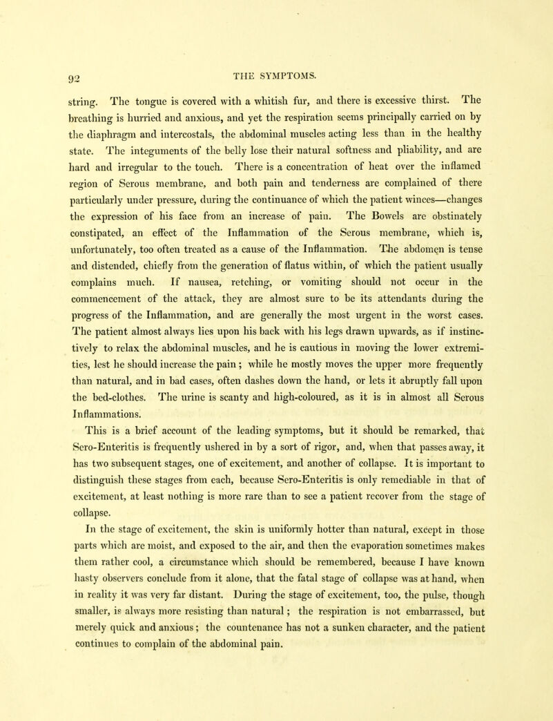 string. The tongue is covered with a whitish fur, and there is excessive thirst. The breathing is hurried and anxious, and yet the respiration seems principally carried on by tlie diaphragm and intercostals, the abdominal muscles acting less than in the healthy state. The integuments of the belly lose their natural softness and phability, and are hard and irregular to the touch. There is a concentration of heat over the inflamed region of Serous membrane, and both pain and tenderness are complained of there particularly under pressure, during the continuance of which the patient winces—changes the expression of his face from an increase of pain. The Bowels are obstinately constipated, an effect of the Inflammation of the Serous membrane, which is, unfortunately, too often treated as a cause of the Inflammation. TJie abdomen is tense and distended, chiefly from the generation of flatus within, of which the patient usually complains much. If nausea, retching, or vomiting should not occur in the commencement of the attack, they are almost sure to be its attendants during the progress of the Inflammation, and are generally the most urgent in the worst cases. The patient almost always lies upon his back with his legs drawn upwards, as if instinc- tively to relax the abdominal muscles, and he is cautious in moving the lower extremi- ties, lest he should increase the pain ; while he mostly moves the upper more frequently than natural, and in bad cases, often dashes down the hand, or lets it abruptly fall upon the bed-clothes. The urine is scanty and high-coloured, as it is in almost all Serous Inflammations. This is a brief account of the leading symptoms, but it should be remarked, that Sero-Enteritis is frequently ushered in by a sort of rigor, and, when that passes away, it has two subsequent stages, one of excitement, and another of collapse. It is important to distinguish these stages from each, because Sero-Enteritis is only remediable in that of excitement, at least nothing is more rare than to see a patient recover from the stage of collapse. In the stage of excitement, the skin is uniformly hotter than natural, except in those parts which are moist, and exposed to the air, and then the evaporation sometimes makes them rather cool, a circumstance which should be remembered, because I have known hasty observers conclude from it alone, that the fatal stage of collapse was at hand, when in reality it was very far distant. During the stage of excitement, too, the pulse, though smaller, if always more resisting than natural; the respiration is not embarrassed, but merely quick and anxious ; the countenance has not a sunken character, and the patient continues to complain of the abdominal pain.