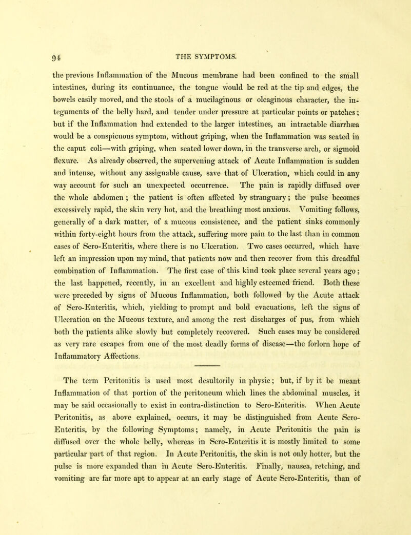 the previous Inflammation of the Mucous membrane had been confined to the small intestines, during its continuance, the tongue would be red at the tip and edges, the bowels easily moved, and the stools of a mucilaginous or oleaginous character, the in- teguments of the belly hard, and tender under pressure at particular points or patches; but if the Inflammation had extended to the larger intestines, an intractable diarrhsea would be a conspicuous symptom, without griping, when the Inflammation was seated in the caput coli—with griping, when seated lower down, in the transverse arch, or sigmoid flexure. As already observed, the supervening attack of Acute Inflammation is sudden and intense, without any assignable cause, save that of Ulceration, which could in any way account for such an unexpected occurrence. The pain is rapidly diffused over the whole abdomen ; the patient is often affected by stranguary; the pulse becomes excessively rapid, the skin very hot, and the breathing most anxious. Vomiting follows, generally of a dark matter, of a mucous consistence, and the patient sinks commonly within forty-eight hours from the attack, suffering more pain to the last than in common cases of Sero-Enteritis, where there is no Ulceration. Two cases occurred, which have left an impression upon my mind, that patients now and then recover from this dreadful combination of Inflammation. The first case of this kind took place several years ago ; the last happened, recently, in an excellent and highly esteemed friend. Both these were preceded by signs of Mucous Inflammation, both followed by the Acute attack of Sero-Enteritis, which, yielding to prompt and bold evacuations, left the signs of Ulceration on the Mucous texture, and among tlie rest discharges of pus, from which both the patients alike slowly but completely recovered. Such cases may be considered as very rare escapes from one of the most deadly forms of disease—the forlorn hope of Inflammatory Affections, The term Peritonitis is used most desultorily in physic; but, if by it be meant Inflammation of that portion of the peritoneum which lines the abdominal muscles, it may be said occasionally to exist in contra-distinction to Sero-Enteritis. When Acute Peritonitis, as above explained, occurs, it may be distinguished from Acute Sero- Enteritis, by the following Symptoms; namely, in Acute Peritonitis the pain is diffiised over the whole belly, whereas in Sero-Enteritis it is mostly limited to some particular part of that region. In Acute Peritonitis, the skin is not only hotter, but the pulse is more expanded than in Acute Sero-Enteritis. Finally, nausea, retching, and vomiting are far more apt to appear at an early stage of Acute Sero-Enteritis, than of