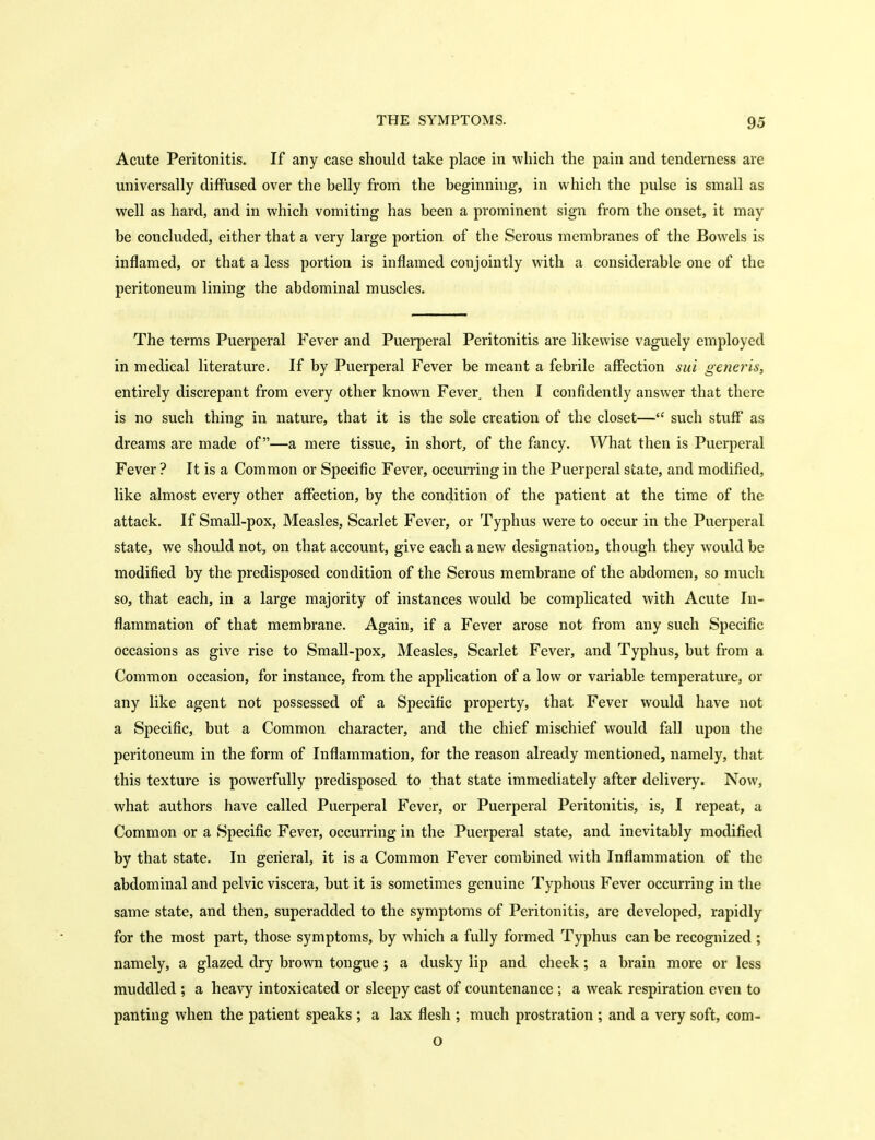 Acute Peritonitis. If any case should take place in which the pain and tenderness are universally diffused over the belly from the beginning, in which the pulse is small as well as hard, and in which vomiting has been a prominent sign from the onset, it may be concluded, either that a very large portion of the Serous membranes of the Bowels is inflamed, or that a less portion is inflamed conjointly with a considerable one of the peritoneum lining the abdominal muscles. The terms Puerperal Fever and Puerperal Peritonitis are likewise vaguely employed in medical literature. If by Puerperal Fever be meant a febrile affection sui generis, entirely discrepant from every other known Fever then I confidently answer that there is no such thing in nature, that it is the sole creation of the closet— such stuff as dreams are made of—a mere tissue, in short, of the fancy. What then is Puerperal Fever ? It is a Common or Specific Fever, occurring in the Puerperal state, and modified, like almost every other affection, by the condition of the patient at the time of the attack. If Small-pox, Measles, Scarlet Fever, or Typhus were to occur in the Puerperal state, we should not, on that account, give each a new designation, though they would be modified by the predisposed condition of the Serous membrane of the abdomen, so much so, that each, in a large majority of instances would be complicated with Acute In- flammation of that membrane. Again, if a Fever arose not from any such Specific occasions as give rise to Small-pox, Measles, Scarlet Fever, and Typhus, but from a Common occasion, for instance, from the application of a low or variable temperature, or any like agent not possessed of a Specific property, that Fever would have not a Specific, but a Common character, and the chief mischief would fall upon the peritoneum in the form of Inflammation, for the reason already mentioned, namely, that this texture is powerfully predisposed to that state immediately after delivery. Now, what authors have called Puerperal Fever, or Puerperal Peritonitis, is, I repeat, a Common or a Specific Fever, occurring in the Puerperal state, and inevitably modified by that state. In general, it is a Common Fever combined with Inflammation of the abdominal and pelvic viscera, but it is sometimes genuine Typhous Fever occurring in the same state, and then, superadded to the symptoms of Peritonitis, are developed, rapidly for the most part, those symptoms, by which a fully formed Typhus can be recognized ; namely, a glazed dry brown tongue; a dusky lip and cheek; a brain more or less muddled ; a heavy intoxicated or sleepy cast of countenance ; a weak respiration even to panting when the patient speaks ; a lax flesh ; much prostration ; and a very soft, com- o