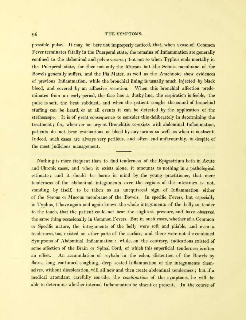 pressible pulse. It may be here not improperly noticed, that, when a case of Common Fever terminates fatally in the Puerperal state, the remains of Inflammation are generally confined to the abdominal and pelvic viscera ; but not so when Typhus ends mortally in the Puerperal state, for then not only the Mucous but the Serous membrane of the Bowels generally suffers, and the Pia Mater, as well as the Arachnoid show evidences of previous Inflammation, while the bronchial lining is usually much injected by black blood, and covered by an adhesive secretion. When this bronchial affection predo- minates from an early period, the face has a dusky hue, the respiration is feeble, the pulse is soft, the heat subdued, and when the patient coughs the sound of bronchial stuffing can be heard, or at all events it can be detected by the application of the stethoscope. It is of great consequence to consider this deliberately in determining the treatment; for, wherever an urgent Bronchitis co-exists with abdominal Inflammation, patients do not bear evacuations of blood by any means so well as when it is absent. Indeed, such cases are always very perilous, and often end unfavourably, in despite of the most judicious management. Nothing is more frequent than to find tenderness of the Epigastrium both in Acute and Chronic cases, and when it exists alone, it amounts to nothing in a pathological estimate; and it should be borne in mind by the young practitioner, that mere tenderness of the abdominal integuments over the regions of the intestines is not, standing by itself, to be taken as an unequivocal sign of Inflammation eitlier of the Serous or Mucous membrane of the Bowels. In specific Fevers, but especially in Typhus, I have again and again known the whole integuments of the belly so tender to the touch, that the patient could not bear the slightest pressure, and have observed the same thing occasionally in Common Fevers. But in such cases, whether of a Common or Specific nature, the integuments of the belly were soft and pliable, and even a tenderness, too, existed on other parts of the surface, and there were not the combined Symptoms of Abdominal Inflammation ; while, on the contrary, indications existed of some affection of the Brain or Spinal Cord, of which this superficial tenderness is often an effect. An accumulation of scybala in the colon, distention of the Bowels by flatus, long continued coughing, deep seated Inflammation of the integuments them- selves, without discoloration, will all now and then create abdominal tenderness ; but if a medical attendant carefully consider the combination of the symptoms, he will be able to determine whether internal Inflammation be absent or present. In the course of