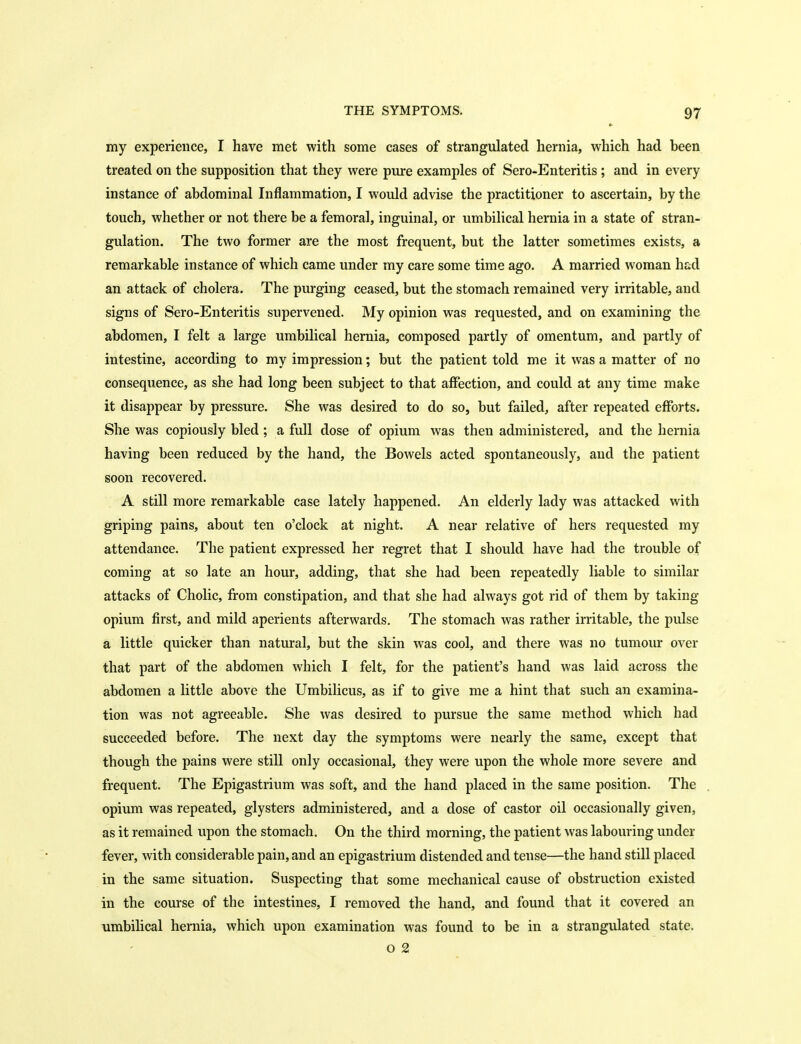 my experience, I have met with some cases of strangulated hernia, which had been treated on the supposition that they were pure examples of Sero-Enteritis ; and in every instance of abdominal Inflammation, I would advise the practitioner to ascertain, by the touch, whether or not there be a femoral, inguinal, or umbilical hernia in a state of stran- gulation. The two former are the most frequent, but the latter sometimes exists, a remarkable instance of which came under my care some time ago. A married woman had an attack of cholera. The purging ceased, but the stomach remained very irritable, and signs of Sero-Enteritis supervened. My opinion was requested, and on examining the abdomen, I felt a large umbilical hernia, composed partly of omentum, and partly of intestine, according to my impression; but the patient told me it was a matter of no consequence, as she had long been subject to that affection, and could at any time make it disappear by pressure. She was desired to do so, but failed, after repeated efforts. She was copiously bled ; a full dose of opium was then administered, and the hernia having been reduced by the hand, the Bowels acted spontaneously, and the patient soon recovered. A still more remarkable case lately happened. An elderly lady was attacked with griping pains, about ten o'clock at night. A near relative of hers requested my attendance. The patient expressed her regret that I should have had the trouble of coming at so late an hour, adding, that she had been repeatedly liable to similar attacks of Cholic, from constipation, and that she had always got rid of them by taking opium first, and mild aperients afterwards. The stomach was rather irritable, the pulse a little quicker than natural, but the skin was cool, and there was no tumour over that part of the abdomen which I felt, for the patient's hand was laid across the abdomen a little above the Umbilicus, as if to give me a hint that such an examina- tion was not agreeable. She was desired to pursue the same method which had succeeded before. The next day the symptoms were nearly the same, except that though the pains were still only occasional, they were upon the whole more severe and frequent. The Epigastrium was soft, and the hand placed in the same position. The opium was repeated, glysters administered, and a dose of castor oil occasionally given, as it remained upon the stomach. On the third morning, the patient was labouring under fever, with considerable pain, and an epigastrium distended and tense—the hand still placed in the same situation. Suspecting that some mechanical cause of obstruction existed in the course of the intestines, I removed the hand, and found that it covered an umbilical hernia, which upon examination was found to be in a strangulated state. o 2