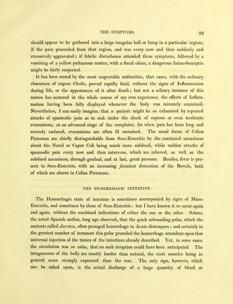 should appear to be gathered into a large irregular ball or lump in a particular region; if the pain proceeded from that region, and was every now and then suddenly and excessively aggravated; if febrile disturbance attended these symptoms, followed by a vomiting of a yellow pultaceous matter, with a foecal odour, a dangerous Intus-Susceptio might be fairly suspected. It has been stated by the most respectable authorities, that cases, with the ordinary characters of urgent Cholic, proved rapidly fatal, without the signs of Inflammation during life, or the appearances of it after death ; but not a solitary instance of this nature has occurred in the whole course of my own experience, the effects of Inflam- mation having been fully displayed whenever the body was minutely examined. Nevertheless, I can easily imagine, that a patient might be so exhausted by repeated attacks of spasmodic pain as to sink under the shock of copious or even moderate evacuations, at an advanced stage of the complaint, for when pain has been long and severely endured, evacuations are often ill sustained. The usual forms of Colica Pictonum are chiefly distinguishable from Sero-Enteritis by the continued uneasiness about the Navel or Caput Coli being much more subdued, while sudden attacks of spasmodic pain every now and then intervene, which are relieved, as well as the subdued uneasiness, through gradual, and at last, great pressure. Besides, fever is pre- sent in Sero-Enteritis, with an increasing flatulent distention of the Bowels, both of which are absent in Colica Pictonum. THE HEMORRHAGIC INTESTINE. The Hemorrhagic state of intestine is sometimes accompanied by signs of JMuco- Enteritis, and sometimes by those of Sero-Enteritis ; but I have known it to occur again and again, without the combined indications of either the one or the other Solano, the noted Spanish author, long ago observed, that the quick rebounding pulse, which the ancients called dierotos, often presaged hemorrhage in Acute distempers ; and certainly in the greatest number of instances this pulse preceded the hemorrhage attendant upon that universal injection of the tunics of the intestines already described. Yet, in some cases, the circulation was so calm, that no such irruption could have been anticipated. The integuments of the belly are mostly harder than natural, the recti muscles being in general more strongly expressed than the rest. The only sign, however, which can be relied upon, is the actual discharge of a large quantity of blood at