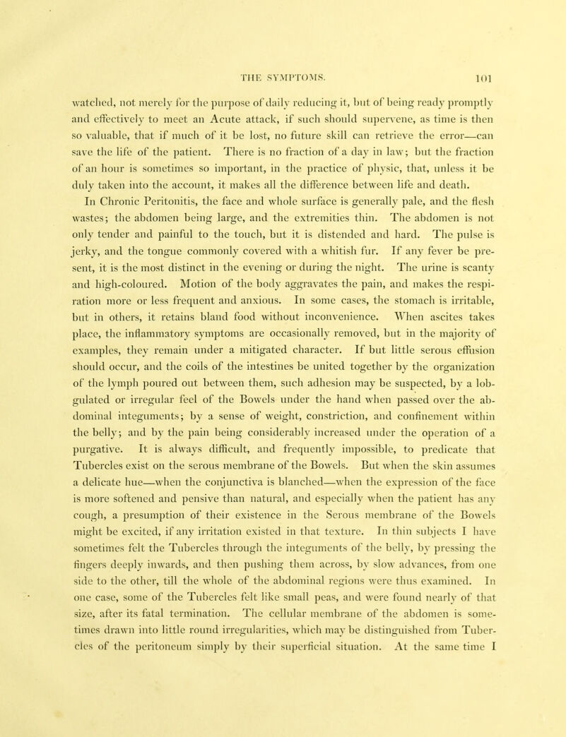 watched, not merely for tlie purpose of daily reducing it, but of being ready promptly and effectively to meet an Acute attack, if such should supervene, as time is then so valuable, that if much of it be lost, no future skill can retrieve the error—can save the life of the patient. There is no fraction of a day in law; but the fraction of an hour is sometimes so important, in the practice of physic, that, unless it be duly taken into the account, it makes all the difference between life and death. In Chronic Peritonitis, the face and whole surface is generally pale, and the flesh wastes; the abdomen being large, and the extremities thin. The abdomen is not only tender and painful to the touch, but it is distended and hard. The pulse is jerky, and the tongue commonly covered with a whitish fur. If any fever be pre- sent, it is the most distinct in the evening or during the night. The urine is scanty and high-coloured. Motion of the body aggravates the pain, and makes the respi- ration more or less frequent and anxious. In some cases, the stomach is irritable, but in others, it retains bland food without inconvenience. When ascites takes place, the inflammatory symptoms are occasionally removed, but in the majority of examples, they remain under a mitigated character. If but little serous efllision should occur, and the coils of the intestines be united together by the organization of the lymph poured out between them, such adhesion may be suspected, by a lob- gulated or irregular feel of the Bowels under the hand when passed over the ab- dominal integuments; by a sense of weight, constriction, and confinement within the belly; and by the pain being considerably increased under the operation of a purgative. It is always difficult, and frequently impossible, to predicate that Tubercles exist on the serous membrane of the Bowels. But when the skin assumes a delicate hue—when the conjunctiva is blanched—when the expression of the face is more softened and pensive than natural, and especially when the patient has any cough, a presumption of their existence in the Serous membrane of the Bowels might be excited, if any irritation existed in that texture. In thin subjects I have sometimes felt the Tubercles through the integuments of the belly, by pressing the fingers deeply inwards, and then pushing them across, by slow advances, from one side to the other, till the whole of the abdominal regions were thus examined. In one case, some of the Tubercles felt like small peas, and were found nearly of that size, after its fatal termination. The cellular membrane of the abdomen is some- times drawn into little round irregularities, which may be distinguished from Tuber- cles of the peritoneum simply by their superficial situation. At the same time I