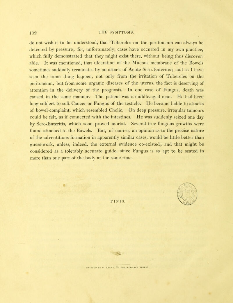 do not wish it to be understood, that Tubercles on the peritoneum can always be detected by pressure; for, unfortunately, cases have occurred in my own practice, which fully demonstrated that they might exist there, without being thus discover- able. It was mentioned, that ulceration of the Mucous membrane of the Bowels sometimes suddenly terminates by an attack of Acute Sero-Enteritis; and as I have seen the same thing happen, not only from the irritation of Tubercles on the peritoneum, but from some organic diseases of the uterus, the fact is deserving of attention in the delivery of the prognosis. In one case of Fungus, death was caused in the same manner. The patient was a middle-aged man. He had been long subject to soft Cancer or Fungus of the testicle. He became liable to attacks of bowel-complaint, which resembled Cholic. On deep pressure, irregular tumours could be felt, as if connected with the intestines. He was suddenly seized one day by Sero-Enteritis, which soon proved mortal. Several true fungous growths were found attached to the Bowels. But, of course, an opinion as to the precise nature of the adventitious formation in apparently similar cases, would be little better than guess-work, unless, indeed, the external evidence co-existed; and that might be considered as a tolerably accurate guide, since Fungus is so apt to be seated in more than one part of the body at the same time.