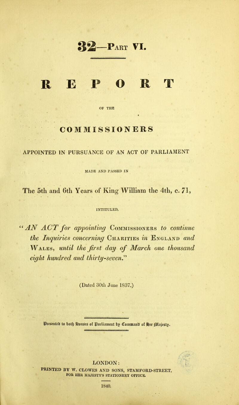32—Part VI. REPORT OF THE COMMISSIONERS APPOINTED IN PURSUANCE OF AN ACT OF PARLIAMENT MADE AND PASSED IN The 5tli and 6th Years of King William the 4th, c. 71, INTITULED, AN ACT for appointing Commissioners to continue the Inquiries concerning Charities in England and Wales, until the first day of March one thousand eight hundred and thirty-seven,'' (Dated 30tli June 1837.) 33it;Smtcti to fioti; f^ou^es of ^arliammt fcp Commantf of JStc JHajf^tj. LONDON: PRINTED BY W. CLOWES AND SONS, STAMFORD-STREET, FOR HER MAJESTY'S STATIONERY OFFICE. 1840. 1