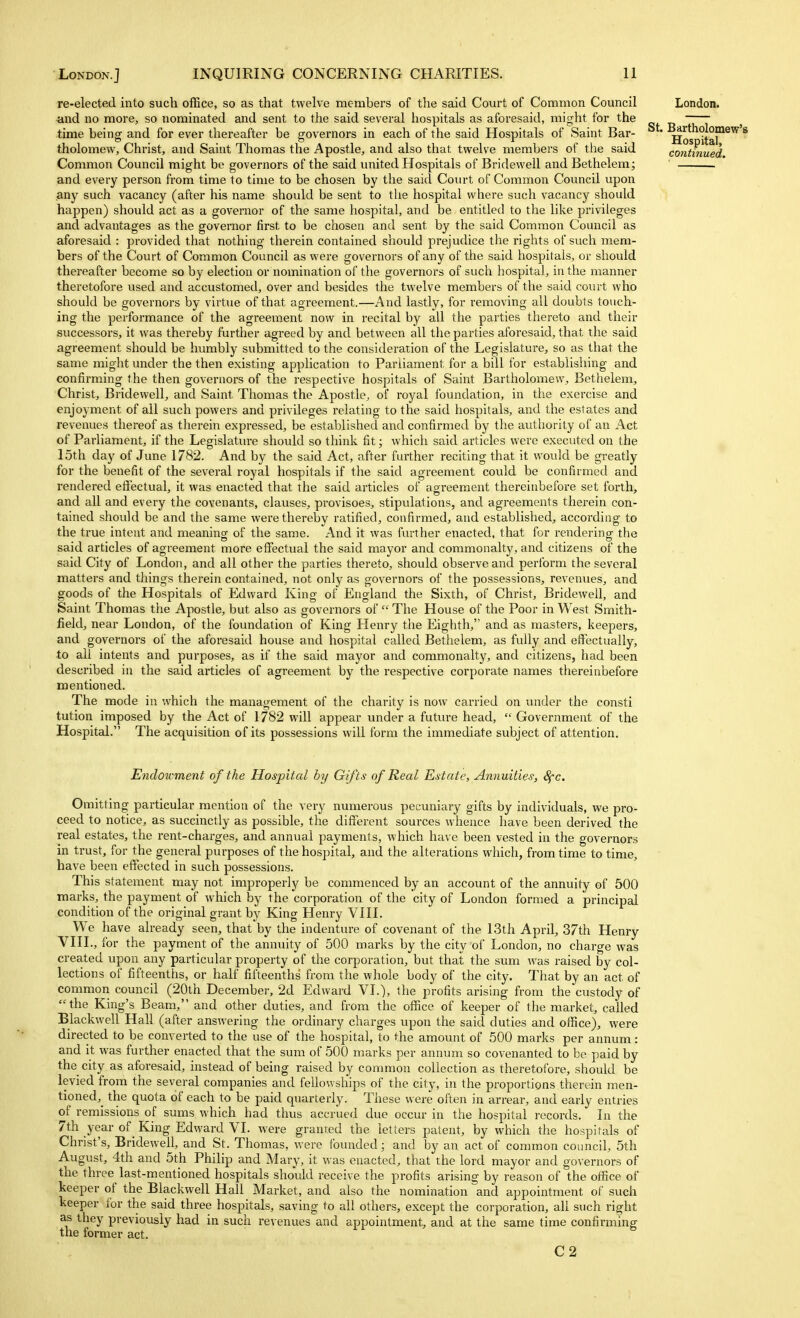 re-elected into such office, so as that twelve members of the said Court of Common Council ■and no more, so nominated and sent to the said several hospitals as aforesaid, might for the time being and for ever thereafter be governors in each of the said Hospitals of Saint Bar- tholomew, Christ, and Saint Thomas the Apostle, and also that twelve members of the said Common Council might be governors of the said united Hospitals of Bridewell and Bethelem; and every person from time to time to be chosen by the said Court of Common Council upon any such vacancy (after his name should be sent to the hospital where such vacancy should happen) should act as a governor of the same hospital, and be entitled to the like privileges and advantages as the governor first to be chosen and sent by the said Common Council as aforesaid : provided that nothing therein contained should prejudice the rights of such mem- bers of the Court of Common Council as were governors of any of the said hospitals, or should thereafter become so by election or nomination of the governors of such hospital, in the manner theretofore used and accustomed, over and besides the twelve members of the said court who should be governors by virtue of that agreement.—And lastly, for removing all doubts touch- ing the performance of the agreement now in recital by all the parties thereto and their successors, it was thereby further agreed by and between all the parties aforesaid, that the said agreement should be humbly submitted to the consideration of the Legislature, so as that the same might under the then existing application to Parliament for a bill for establishing and confirming the then governors of the respective hospitals of Saint Bartholomew, Bethelem^, Christ, Bridewell, and Saint Thomas the Apostle, of royal foundation, in the exercise and enjoyment of all such powers and privileges relating to the said hospitals, and the estates and revenues thereof as therein expressed, be established and confirmed by the authority of an Act of Parliament, if the Legislature should so think fit; which said articles were executed on the 15th day of June 1782. And by the said Act, after further reciting that it would be greatly for the benefit of the several royal hospitals if the said agreement could be confirmed and rendered effectual, it was enacted that the said articles of agreement thereinbefore set forth, and all and every the covenants, clauses, provisoes, stipulations, and agreements therein con- tained should be and the same were thereby ratified, confirmed, and established, according to the true intent and meaning of the same. And it was further enacted, that for rendering the said articles of agreement more effectual the said mayor and commonalty, and citizens of the said City of London, and all other the parties thereto, should observe and perform the several matters and things therein contained, not only as governors of the possessions, revenues, and goods of the Hospitals of Edward King of England the Sixth, of Christ, Bridewell, and Saint Thomas the Apostle, but also as governors of  The House of the Poor in West Smith- field, near London, of the foundation of King Henry the Eighth, and as masters, keepers, and governors of the aforesaid house and hospital called Bethelem, as fully and effectually, to all intents and purposes, as if the said mayor and commonalty, and citizens, had been described in the said articles of agreement by the respective corporate names thereinbefore mentioned. The mode in which the management of the charity is now carried on inider the consti tution imposed by the Act of 1782 will appear under a future head,  Government of the Hospital. The acquisition of its possessions will form the immediate subject of attention. London. St. Bartholomew'! Hospital, co?itinued. Endowment of the Hospital hy Gifts of Real Estate, Annuities, 8fc. Omitting particular mention of the very numerous pecuniary gifts by individuals, we pro- ceed to notice, as succinctly as possible, the different sources whence have been derived the real estates, the rent-charges, and annual payments, which have been vested in the governors in trust, for the general purposes of the hospital, and the alterations which, from time to time, have been effected in such possessions. This statement may not improperly be commenced by an account of the annuity of 500 marks, the payment of which by the corporation of the city of London formed a principal condition of the original grant by King Henry VIII. We have already seen, that by the indenture of covenant of the 13th April, 37th Henry VIII., for the payment of the annuity of 500 marks by the city of London, no charge was created upon any particular property of the corporation, but that the sum was raised by col- lections of fifteenths, or half fifteenths from the whole body of the city. That by an act of common council (20th December, 2d Edward VI.), the profits arising from the custody of the King's Beam, and other duties, and from the office of keeper of the market, called Blackwell Hall (after answering the ordinary charges upon the said duties and office), were directed to be converted to the use of the hospital, to the amount of 500 marks per annum: and it was further enacted that the sum of 500 marks per annum so covenanted to be paid by the city as aforesaid, instead of being raised by common collection as theretofore, should be levied from the several companies and fellowships of the city, in the proportions therein men- tioned,^ the quota of each to be paid quarterly. These were often in arrear, and early entries of remissions of sums which had thus accriaed due occur in the hospital records. In the 7th year of_ King Edward VI. were granted the letters patent, by which the hospitals of Christ's, Bridewell, and St. Thomas, were Ibunded; and by an act of common council, 5th August, 4th and 5th Philip and Mary, it was enacted, that the lord mayor and governors of the three last-mentioned hospitals should receive the profits arising by reason of the office of keeper of the Blackwell Hall Market, and also the nomination and appointment of such keeper for the said three hospitals, saving to all others, except the corporation, all such right as they previously had in such revenues and appointment, and at the same time confirming the former act. C2