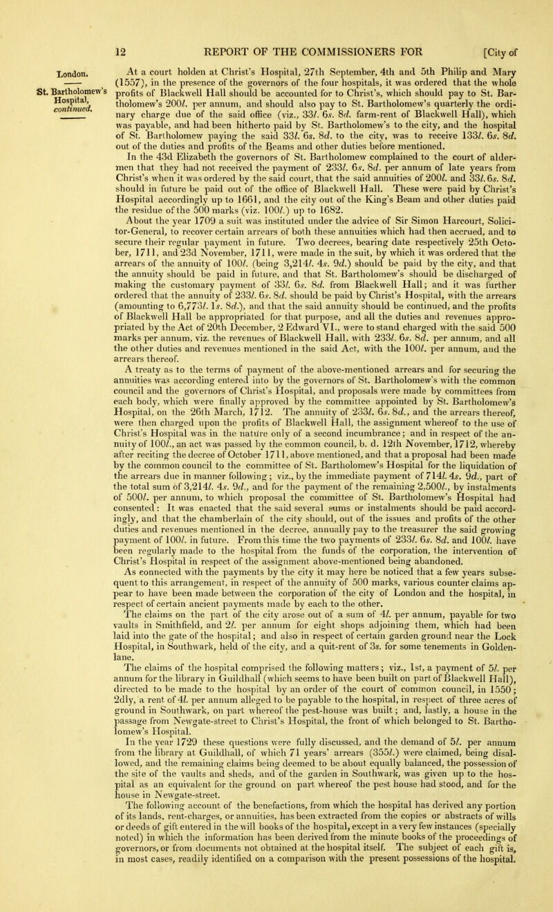 London. St. Bartholomew's Hospital, continued. At a court holden at Christ's Hospital, 27th September, 4th and 5th Philip and Mary (1557), in tlie presence of the governors of the four hospitals, it was ordered that the whole profits of Blackwell Hall should be accounted for to Christ's, which should pay to St. Bar- tholomew's 200^. per annum, and should also pay to St. Bartholomew's quarterly the ordi- nary charge due of the said office (viz., 33/. 6.?. 8f^. farm-rent of Blackwell Hall), which was payable, and had been hitherto paid by St. Bartholomew's to the city, and the hospital of St. Bartholomew paying the said 33/. 6s. 8d. to the city, was to receive 133/. 6*. 8d. out of the duties and profits of the Beams and other duties before mentioned. In the 43d Elizabeth the governors of St. Bartholomew complained to the court of alder- men that they had not received the payment of 233/. 6.y. 8d. per annum of late years from Christ's when it was ordered by the said court, that the said annuities of 200/. and 33/. 66-. 8d. should in future be paid out of the office of Blackwell Hall. These were paid by Christ's Hospital accordingly up to 1661, and the city out of the King's Beam and other duties paid the residue of the 500 marks (viz. 100/.) up to 1682. About the year 1709 a suit was instituted under the advice of Sir Simon Harcourt, Solici- tor-General, to recover certain arrears of both these annuities which had then accrued, and to secure their regular payment in future. Two decrees, bearing date respectively 25th Octo- ber, 1711, and 23d November, 1711, were made in the suit, by which it was ordered that the arrears of the annuity of 100/. (being 3,214/. 4s. 9d.) shovdd be paid by the city, and that the annuity should be paid in future, and that St. Bartholomew's should be discharged of making the customary payment of 33/. 6*. 8d. from Blackwell Hall; and it was further ordered that the annuity of 233/. 6^. 8d. should be paid by Christ's Hospital, with the arrears (amounting to 6,77ol. Is. 8d.), and that the said annuity should be continued, and the profits of Blackwell Hall be appropriated for that purpose, and all the duties and revenues appro- priated by the Act of 20th December, 2 Edward VI., were to stand charged with the said 500 marks per annum, viz. the revenues of Blackwell Hall, with 233/. 6^-. 8d. per annum, and all the other duties and revenues mentioned in the said Act, with the 100/. per annum, and the arrears thereof. A treaty as to the terms of payment of the above-mentioned arrears and for securing the annuities was according entered into by the governors of St. Bartholomew's with the common council and the governors of Chiist's Hospital, and proposals were made by committees from each body, which were finally approved by the committee appointed by St. Bartholomew's Hospital, on the 26th March, 1712. The annuity of 233/. 6*. 8d., and the arrears thereof, were then charged upon the profits of Blackwell Hall, the assignment whereof to the use of Christ's Hospital was in the nature only of a second incumbrance; and in respect of the an- nuity of 100/., an act was passed by the common council, b. d. 12th November, 1712, whereby after reciting the decree of October 1711, above mentioned, and that a proposal had been made by the common council to the committee of St. Bartholomew's Hospital for the liquidation of the arrears due in manner following; viz., by the immediate payment of 714/.4j. 9d., part of the total sum of 3,214/. 4^-. 9d., and for the payment of the remaining 2,500/., by instalments of 500/. per annum, to which proposal the committee of St. Bartholomew's Hospital had consented: It was enacted that the said several sums or instalments should be paid accord- ingly, and that the chamberlain of the city should, out of the issues and profits of the other duties and revenues mentioned in the decree, annually pay to the treasurer the said growing payment of 100/. in future. From this time the two payments of 233/. 6.y. 8d. and 100/. have been regularly made to the hospital from the funds of the corporation, the intervention of Christ's Hospital in respect of the assignment above-mentioned being abandoned. As connected with the payments by tlie city it may here be noticed that a few years subse- quent to this arrangement, in respect of the annuity of 500 marks, various counter claims ap- pear to have been made between the corporation of the city of London and the hospital, in respect of certain ancient payments made by each to the other. The claims on the pait of the city arose out of a sum of 41. per annum, payable for two vaults in Smithfield, and 21. per annum for eight shops adjoining them, which had been laid into the gate of the hospital; and also in respect of certain garden ground near the Lock Hospital, in Southwark, held of the city, and a quit-rent of 3s. for some tenements in Golden- lane. The claims of the hospital comprised the following matters ; viz., 1st, a payment of 51. per annum for the library in Guildhall (which seems to have been built on part of Blackwell Hall), directed to be made to the hospital by an order of the court of common council, in 1550; 2dly, a rent of 41. per annum alleged to be payable to the hospital, in respect of three acres of ground in Southwark, on part whereof the pest-house was built; and, lastly, a house in the passage from Newgate-street to Christ's Hospital, the front of which belonged to St. Bartho- lomew's Hospital. In the year 1729 these questions were fully discussed, and the demand of 5/. per annum from the library at Guildhall, of which 71 years' arrears (355/.) were claimed, being disal- lowed, and the remaining claims being deemed to be about equally balanced, the possession of the site of the vaults and sheds, and of the garden in Southward, was given up to the hos- pital as an equivalent for the ground on part whereof the pest house had stood, and for the house in Newgate-street. The following account of the benefactions, from which the hospital has derived any portion of its lands, rent-charges, or annuities, has been extracted from the copies or abstracts of wills or deeds of gift entered in the will books of the hospital, except in a very few instances (specially noted) in which the information has been derived from the minute books of the proceedings of governors, or from documents not obtained at the hospital itself. The subject of each gift is, in most cases, readily identified on a comparison with the present possessions of the hospital.