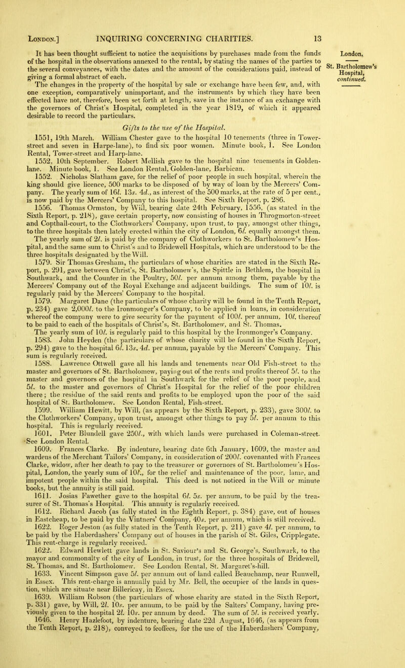 It has been thought sufficient to notice the acquisitions by purchases made from the funds of the hospital in the observations annexed to the rental, by stating the names of the parties to the several conveyances, with the dates and the amount of the considerations paid, instead of giving a formal abstract of each. The changes in the property of the hospital by sale or exchange have been few, and, with one exception, comparatively unimportant, and the instruments by which they have been effected have not, therefore, been set forth at length, save in the instance of an exchange with the governors of Christ's Hospital, completed in the year 1819, of which it appeared desirable to record the particulars. Gifts to the use of the Hospital. 1551, 19th March. William Chester gave to the hospital 10 tenements (three in Tower- street and seven in Harpe-lane), to find six poor women. Minute book, 1. See London Rental, Tower-street and Harp-lane. 1552, 10th September. Robert Mellish gave to the hospital nine tenements in Golden- lane. Minute book, 1. See London Rental, Golden-lane, Barbican. 1552. Nicholas Slatham gave, for the relief of poor people in such hospital, wherein the king should give licence, 500 marks to be disposed of by way of loan by the Mercers' Com- pany. The yearly sum of 16^. 13^. 4.d., as interest of the 500 marks, at the rate of 5 per cent., is now paid by the Mercers' Company to this hospital. See Sixth Report, p, 286. 1556. Thomas Ormston, by Will, bearing date 24th February, 1556, (as stated in the Sixth Report, p. 218), gave certain property, now consisting of houses in Throgmorton-street and Copthall-court, to the Clothworkers' Company, upon trust, to pay, amongst other things, to the three hospitals then lately erected within the city of London, equally amongst them. The yearly sum of 21. is paid by the company of Clothworkers to St. Bartholomew's Hos- pital, and the same sum to Christ's and to Bridewell Hospitals, which are understood to be the three hospitals designated by the Will. 1579. Sir Thomas Gresham, the particulars of whose charities are stated in the Sixth Re- port, p. 291, gave between Christ's, St. Bartholomew's, the Spittle in Bethlem, the hospital in Southwark, and the Counter in the Poultrj', 50/. per annum among them, payable by the Mercers' Company out of the Royal Exchange and adjacent buildings. The sum of 10/. is regularly paid by the Mercers' Company to the hospital. 1579. Margaret Dane (the particulars of whose charity will be found in the Tenth Report, p. 234) gave 2,000/. to the Ironmonger's Company, to be applied in loans, in consideration whereof the company were to give security for the payment of 100/. per annum, 10/. thereof to be paid to each of the hospitals of Christ's, St. Bartholomew, and St. Thomas. The yearly sum of 10/. is regularly paid to this hospital by the Ironmonger's Company. 1583. John Heyden (the particulars of whose charity will be found in the Sixth Report, p. 294) gave to the hospital 6/. 13*. 4o?. per annum, payable by the Mercers' Company. This sum is regularly received. 1588. Lawrence Ottwell gave all his lands and tenements near Old Fish-street to the master and governors of St. Bartholomew, paying out of the rents and profits thereof 5/. to the master and governors of the hospital in Southwark for the relief of the poor people, and 5/. to the master and governors of Christ's Hospital for the relief of the poor children there; the residue of the said rents and profits to be employed upon the poor of the said hospital of St. Bartholomew. See London Rental, Fish-street. 1599. William Hewitt, by Will, (as appears by the Sixth Report, p. 233), gave 300/. to the Clothworkers' Company, upon trust, amongst other things to pay 5/. per annum to this hospital. This is regularly received. 1601. Peter Blundell gave 250/., with which lands were purchased in Coleman-street- •See London Rental. 1609. Frances Clarke. By indenture, bearing date 6th January, 1609, the master and wardens of the Merchant Tailors' Company, in consideration of 200/. covenanted with Frances Clarke, widow, after her death to pay to the treasurer or governors of St. Bartholomew's Hos- pital, London, the yearly sum of 10/., for the relief and maintenance of the poor, lame, and impotent people within the said hospital. This deed is not noticed in the Will or minute books, but the annuity is still paid. 1611. Josias Fawether gave to the hospital 6/. 5^. per annum, to be paid by the trea- surer of St. Thomas's Hospital. This annuity is regularly received. 1612. Richard Jacob (as fully stated in the Eighth Report, p. 384) gave, out of houses in Eastcheap, to be paid by the Vintners' Com'pany, 40^^. per annum, which is still received. 1622. Roger Jeston (as fully stated in the Tenth Report, p. 211) gave 4/. per annum, to be paid by the Haberdashers' Company out of houses in the parish of St. Giles, Cripplegate. This rent-charge is regularly received. 1622. Edward Hewlett gave lands in St. Saviour's and St. George's, Southvi'ark, to the mayor and commonalty of the city of London, in trust, for the three hospitals of Bridewell, St. Thomas, and St. Bartholomew. See London Rental, St. Margaret's-hill. 1633. Vincent Simpson gave 5/. per annum out of land called Beauchamp, near Runwell, in Essex. This rent-charge is annually paid by Mr. Bell, the occupier of the lands in ques- tion, which are situate near Billericay, in Essex. 1639. William Robson (the particulars of whose charity are stated in the Sixth Report, p. 331) gave, by Will, 21. \0s. per annum, to be paid by the Salters' Company, having pre- viously given to the hospital 21. IQs. per annum by deed. The sum of 5/. is received yearly. 1646. Henry Hazlefoot, by indenture, bearing date 22d August, 1646, (as appears from the Tenth Report, p. 218), conveyed to feoffees, for the use of the Haberdashers' Company,