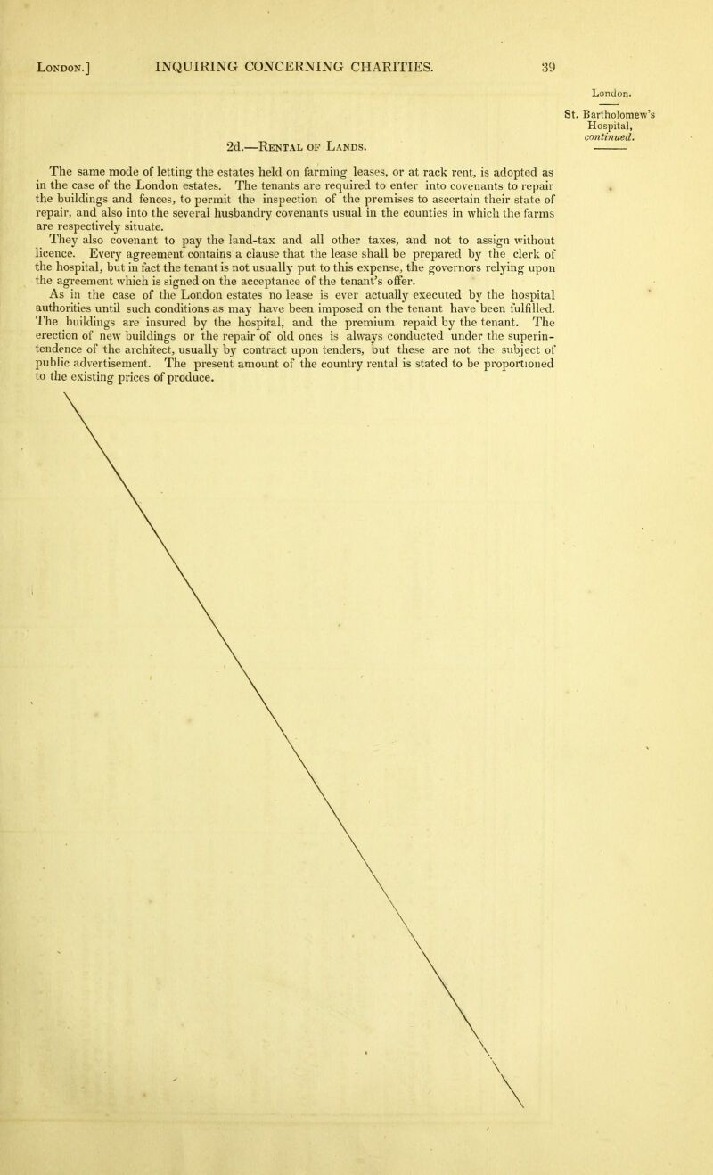 London. St. Bartholomew's Hospital, continued. 2d.—Rental of Lands. The same mode of letting the estates held on farming leases, or at rack rent, is adopted as in the case of the London estates. The tenants are required to enter into covenants to repair the buildings and fences, to permit the inspection of the premises to ascertain their state of repair, and also into the several husbandry covenants usual in the counties in which the farms are respectively situate. They also covenant to pay the land-tax and all other taxes, and not to assign without licence. Every agreement contains a clause that the lease shall be prepared by the clerk of the hospital, but in fact the tenant is not usually put to this expense, the governors relying upon the agreement which is signed on the acceptance of the tenant's offer. As in the case of the London estates no lease is ever actually executed by the hospital authorities untU such conditions as may have been imposed on the tenant have been fulfilled. The buildings are insured by the hospital, and the premium repaid by the tenant. The erection of new buildings or the repair of old ones is always conducted under the superin- tendence of the architect, usually by contract upon tenders, but these are not the subject of public advertisement. The present amount of the country rental is stated to be proportioned to the existing prices of produce.