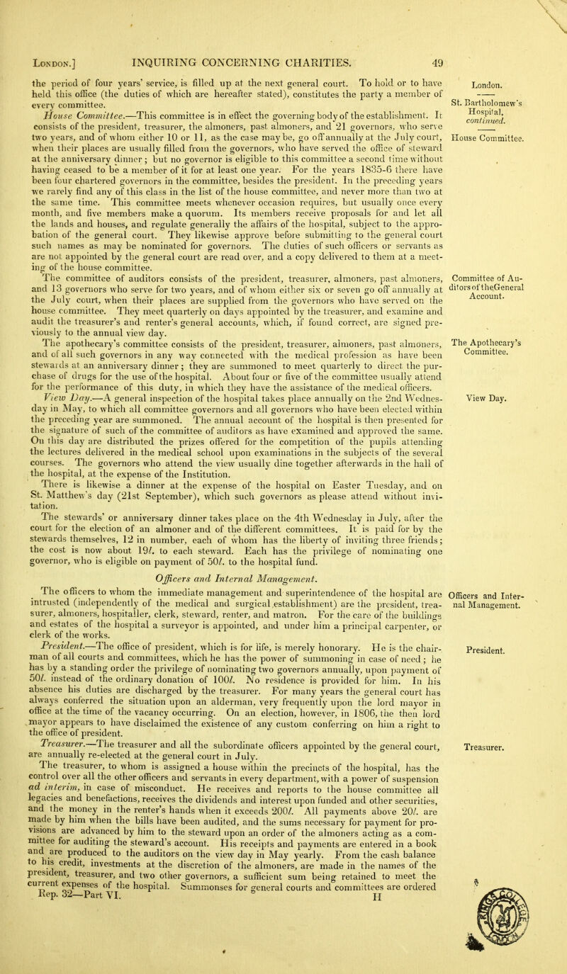 the period of four years' service, is filled up at the next general court. To hold or to have London. St. Bartholomew's Hospital, continued. held this office (the duties of which are hereafter stated), constitutes the party a member of every committee. House Committee.—This committee is in effect the governing body of the establishment. It consists of the president, treasurer, the almoners, past almoners, and 21 governors, who serve two years, and of whom either 10 or 11, as the case maybe, go off annually at the July court. House Committee, when their places are usually filled from the governors, who have served the office of steward at the anniversary dinner; but no governor is eligible to this committee a second time without having ceased to be a member of it for at least one year. For the years 1835-6 there have been four chartered governors in the committee, besides the president. In the preceding years we rarely find any of this class in the list of the house committee, and never more than two at the same time. This committee meets whenever occasion requires, but usually once every month, and five members make a quorum. Its members receive proposals for and let all the lands and houses, and regulate generally the aflairs of the hospital, subject to the appro- bation of the general court. They likewise approve before submitting to the general court such names as may be nominated for governors. The duties of such officers or servants as are not appointed by the general court are read over, and a copy delivered to them at a meet- ing of the house committee. The committee of auditors consists of the president, treasurer, almoners, past almoners, and 13 governors who serve for two years, and of whom either six or seven go off annually at the July court, when their places are supplied from the governors who have served on the house committee. They meet quarterly on days appointed by the treasurer, and examine and audit the treasurer's and renter's general accounts, which, if found correct, are signed pre- Committee of Au- ditors of theGeneral Account. viously to the annual view day. The apothecary's committee consists of the president, treasurer, almoners, past a,lmoner3, and of all such governors in any way connected with the medical profession as have been stewards at an anniversary dinner; they are summoned to meet quarterly to direct the pur- chase of drugs for the use of the hospital. About four or five of the committee usually attend for the performance of this duty, in which they have the assistance of the medical oificers. View Day.—A general inspection of the hospital takes place annually on the 2nd Wednes- day in May, to which all committee governors and all governors who have beea elected within the preceding year are summoned. The annual account of the hospital is then presented for the signature of such of the committee of auditors as have examined and approved the same. Ou this day are distributed the prizes offered for the competition of the pupils attending the lectures delivered in the medical school upon examinations in the subjects of the several courses. The governors who attend the view usually dine together afterwards in the hall of the hospital, at the expense of the Institution. There is likewise a dinner at the expense of the hospital on Easter Tuesday, and on St. Matthew's day (21st September), which such governors as please attend without invi- tation. The stewards' or anniversary dinner takes place on the 4th Wednesday in July, after the court for the election of an almoner and of the different committees. It is paid for by the stewards themselves, 12 in number, each of whom has the liberty of inviting three friends; the cost is now about 19/. to each steward. Each has the privilege of nominating one governor, who is eligible on payment of 50/. to the hospital fund. Officers and Internal Management. The officers to whom the immediate management and superintendence of the hospital are intrusted (independently of the medical and surgical estabhshment) are the president, trea- surer, almoners, hospitaller, clerk, steward, renter, and matron. For'the care of tiie buildings and estates of the hospital a surveyor is appointed, and under him a principal carpenter, or clerk of the works. President.—The office of president, which is for life, is merely honorary. He is the chair- man of all courts and committees, which he has the power of summoning in case of need ; he has by a standing order the privilege of nominating two governors annually, upon payment of 50Z. instead of the ordinary donation of 100/. No residence is provided for him. In his absence his duties are discharged by the treasurer. For many years the general court has always confierred the situation upon an alderman, very frequently upon the lord mayor in office at the time of the vacancy occurring. On an election, however, in 1806, the then lord mayor appears to have disclaimed the existence of any custom conferring on him a right to the office of president. Treasurer.—The treasurer and all the subordinate officers appointed by the general court, are annually re-elected at the general court in July. The treasurer, to whom is assigned a house within the precincts of the hospital, has the control oyer all the other officers and servants in every department, with a power of suspension ad interim, in case of misconduct. He receives and reports to the house committee all legacies and benefactions, receives the dividends and interest upon funded and other securities, and the money in the renter's hands when it exceeds 200/. All payments above 20/. are made by him when the bills have been audited, and the sums necessary for payment for pro- visions are advanced by him to the steward upon an order of the almoners acting as a com- mittee for auditing the steward's account. His receipts and payments are entered in a book and are produced to the auditors on the view day in May yearly. From the cash balance to his credit, investments at the discretion of the almoners, are made in the names of the president, treasurer, and two other governors, a sufficient sum being retained to meet the current expenses of the hospital. Summonses for general courts and committees are ordered Rep. 32—Part VI. H The Apothecary's Committee. View Day. Officers and Inter- nal Management. President. Treasurer.