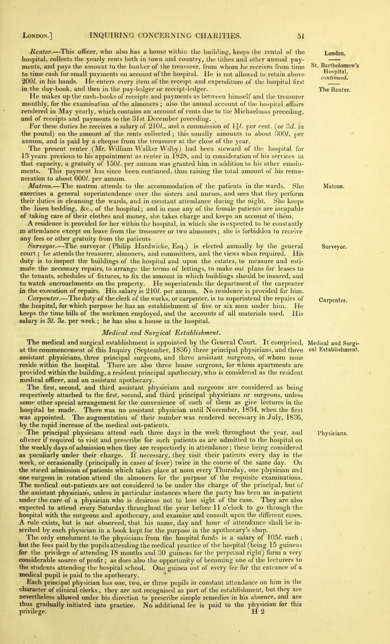 St. London. Bartholomew's Hospital, continued. The Renter. Matron. Surveyor. Carpenter. Renter.—This officer, who also has a house within the building, keeps the rental of the hospital, collects the yearly rents both in town and country, the tithes and other annual pay- ments, and pays the amount to the banker of the treasurer, from whom he receives from time to time cash for small payments on account of the hospital. He is not allowed to retain above 200/. in his hands. He enters every item of the receipt and expenditure of the hospital first in the day-book, and then in the pay-ledger or ieceipt-ledger. He makes up the cash-books of receipts and payments as between himself and the treasurer monthly, for the examination of the almoners ; also the annual account of the hospital affairs rendered in May yearly, which contains an account of rents due to the Michaelmas preceding, and of receipts and payments to the 31 st December preceding. For these duties he receives a salary of 210/., and a commission of per cent, (or ?jd. in the pound) on the amount of the rents collected; this usually amounts to about 300/. per annum, and is paid by a cheque from the treasurer at the close of the year. The present renter (Mr. William Walker Wilby) had been steward of the hospital for 13 years previous to his appointment as renter in 1828, and in consideration of his services in that capacity, a gratuity of 150/. per annum was granted him in addition to his other emolu- ments. This payment has since been continued, thus raising the total amount of his I'emu- neration to about 600/. per aimum. Matron.—The matron attends to the accommodation of the patients in the wards. She exercises a general superintendence over the sisters and nurses, and sees that they perform their duties in cleansing the wards, and in constant attendance during the night. She keeps the linen bedding, &c., of the hospital; and in case any of the female patients are incapable of taking care of their clothes and money, she takes charge and keeps an account of them. A residence is provided for her within the hospital, in which she is expected to be constantly m attendance except on leave from the treasurer or two almoners; she is forbidden to receive any fees or other gratuity from the patients. Surveyor.—The surveyor (Philip Hardwicke, Esq.) is elected annually by the general court; he attends the treasurer, almoners, and committees, and the views when required. His duty is to inspect the buildings of the hospital and upon the estates, to measure and esti- mate the necessary repairs, to arrange the terms of lettings, to make out plans for leases to the tenants, schedules of fixtures, to fix the amount in which buildings should be insured, and to watch encroachments on the property. He superintends the department of the carpenter in the execution of repairs. His salary is 210/. per annum. No residence is provided for him. Carpenter.—The duty of the clerk of the works, or carpenter, is to superintend the repairs of the hospital, for which purpose he has an establishment of five or six men under him. He keeps the time bills of the workmen employed, and the accounts of all materials used. His salary is 3/. 3j. per week; he has also a house in the hospital. Medical and Surgical Establishment. The medical and surgical establishment is appointed by the General Court. It comprised. Medical and Surgi- at the commencement of this Inquiry (September, 1836) three principal physicians, and three cal Establishment, assistant physicians, three principal surgeons, and three assistant surgeons, of whom none reside within the hospital. There are also three house surgeons, for whom apartments are provided within the building, a resident principal apothecary, who is considered as the resident medical officer, and an assistant apothecary. The first, second, and third assistant physicians and sm-geons are considered as being respectively attached to the first, second, and third principal physicians or surgeons, unless some other special arrangement for the convenience of such of them as give lectures in the hospital be made. There was no assistant physician until November, 1834, when the first was appointed. The augmentation of their number was rendered necessary in July, 1836, by the rapid increase of the medical out-patients. The principal physicians attend each three days in the week throughout the year, and Physicians, oftener if required to visit and prescribe for such patients as are admitted to the hospital on the weekly days of admission when they are respectively in attendance; these being considered as peculiarly under their charge. If necessary, they visit their patients every day in the week, or occasionally (principally in cases of fever) twice in the course of the same day. On the stated admission of patients which takes place at noon every Thursday, one physician and one surgeon in rotation attend the almoners for the purpose of the I'equisite examinations. The medical out-patients are not considered to be under the charge of the principal, but of the assistant physician's, unless in particular instances where the party has been an in-patient under the care of a physician who is desirous not to lose sight of the case. They are also expected to attend every Saturday throughout the year before 11 o'clock to go through the hospital with the surgeons and apothecary, and examine and consult upon the different cases. A rule exists, but is not observed, that his name, day and hour of attendance shall be in- scribed by each physician in a book kept ibr the purpose in the apothecary's shop. The only emolument to the physicians from the hospital funds is a salary of 105/. each ; but the fees paid by the pupils attending the medical practice of the hospital (being 15 guineas for the privilege of attending ] 8 months and 30 guineas for the perpetual right) form a very considerable source of profit; as does also the opportunity of becoming one of the lecturers to the students attending the hospital school. One guinea out of every fee for the entrance of a medical pupil is paid to the apothecary. Each principal physician has one, two, or three pupils in constant attendance on him in the character of clinical clerks ; they are not recognised as part of the estabHshment, but they are nevertheless allowed under his direction to prescribe simple remedies in his absence, and are thus gradually initiated into practice. No additional fee is paid to the physician for this privilege. H 2