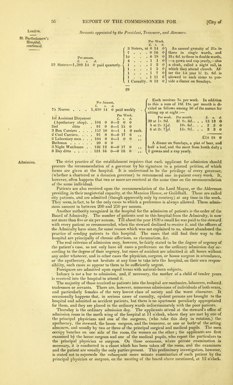 London. St. Bartholomev Hospital, continued. Servants appointed hy the President, Treasurer, and Almoners. Per anuuni. £. s. d. I 29 Sisters—1,3S9 14 0 paid quarterly. ■ Per Week. £. s. d. 3 Sisters, at 0 14 0 7 . . . 0 16 0 10 . . . 0 18 0 4 . . . 110 1 . . . 12 0 1 . . . 1 5 0 1 . , . 1 7 0 1 . . . 1 11 6 1 Casualty. 0 12 0 An annual gratuity of 21s. to those in single wards, and 3l5. Gd. to those in double wards, —a gown and cap yearly,—also a cloak, called a night rail, in which they attend church. Af- ter the 1st year 1/. 2^. 6d. is allowed to each sister to pro- vide a dinner on Sundays. 29 Per Annum. £. a. d. 75 Nurses . . . 1 ,610 14 0 paid weekly 1st Assistant Dispenser Per Week. £. s. d. (Apothecary shop). . 104 0 0- -2 0 0 2nd ditto 91 0 0- -1 15 0 157 10 0- -1 1 0 each 91 0 0- -0 17 6 2 Laboratory men . . . 104 0 0- -1 0 0 20 0 0 3 Night Watchmen . . 132 12 0- -0 17 0 ,, 3 Day ditto 124 16 0- -0 16 0 Each receives 7s. per week. In addition to this a sum of 18i. IBs. per month is di- vided as follows among 50 of the nurses for sitting up at night :— Per week. Per month. £. «. tU 31. 8s. 3d.. . . 13 13 0 lOs.ed.. ..220 15.y. 9f/.. ..330 39 at Is. 9d. 5 at 2s. l^d. 6 at 2s. 7^d. £18 18 0 A dinner on Sundays, a pint of beer, and half a loaf, and the meat from broth daily ; ^2 gowns and a cap yearly. Admission. The strict practice of the establishment requires that each applicant for admission should procure the recommendation of a governor by his signature to a printed petition, of which forms are given at the hospital. It is understood to be the privilege of every governor, (whether a chartered or a donation governor) to recommend one in-patient every week. It, however, often happens that two or more are received at the same time on the recommendation of the same individual. Patients are also received upon the recommendation of the Lord Mayor, or the Alderman presiding, in their magisterial capacity, at the Mansion House, or Guildhall. These are called city patients, and are admitted (though apparently only by courtesy) at any time in the week. They seem, in fact, to be the only cases to which a preference is always allowed. These admis-' sions amount to between 200 and 250 per annum. Another authority recognized in the hospital for the admission of patients is the order of the Board of Admiralty. The number of patients sent to this hospital from the Admiralty, is now not more than five or six per annum. Till about the year 1830 a small fee was paid to the steward with every patient so recommended, when the steward declined to receive it, and the officers of the Admiralty have since, for some reason which was not explained to us, almost abandoned the practice of sending patients to this hospital. The cases that still find their way to the hospital are principally of chronic affections, as rheumatism, &c. The real criterion of admission may, however, be fairly stated to be the degree of urgency of the patient's case, as not only have all cases a preference on the ordinary admission day ac- cording to the degree of their urgenc}', but cases of accident are admitted at all hours without any order whatever, and in other cases the physician, s\irgeon, or house surgeon in attendance, or the apothecary, do not hesitate at any time to take into the hospital, on their own respon- sibility, such cases as appear to them to be sufficiently urgent. Foreigners are admitted upon equal terms with natural-born subjects. Infancy is not a bar to admission, and, if necessary, the mother of a child of tender years is received into the hospital to attend it. The majority of those received as patients into the hospital are mechanics, labourers, reduced tradesmen or servants. There are, however, numerous admissions of individuals of both sexes, and particularly females of the very lowest class of society and the worst character. It occasionally happens that, in serious cases of casualty, opulent persons are brought to the hospital and admitted as accident patients, but there is no apartment peculiarly appropriated for them, and they are placed in the ordinary wards indiscriminately with the poor patients. Thursday is the ordinary admission day. The applicants attend at the steward's office of admission room in the north wing of the hospital at 11 o'clock, where they are met by one of the principal physicians and one of the surgeons, (who take this duty in rotation,) the apothecary, the steward, the house surgeon, and the treasurer, or one or both* of the acting almoners, and usually by two or three of the principal surgical and medical pupils. The men occupy benches on one side of the room, the women on the other ; the applicants are first examined by the house surgeon and one of the medical pupils, who report the particulars to the principal physician or surgeon. On these occasions, where private examination is necessary, it is conducted in a closet which has been taken off the room, and the examiners and the patient are usually the only parties present. This preliminary investigation, however, is stated not to supersede the subsequent more minute examination of each patient by the principal physician or surgeon, on the meeting of the board above mentioned, at 12 o'clock.