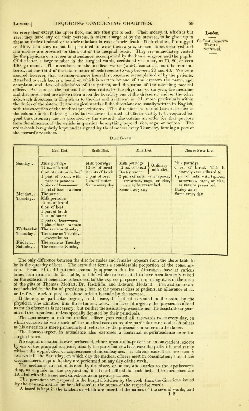 on every floor except the upper floor, and are then put to bed. Their money, if, which is but rare, they have any on their persons, is taken charge of by the steward, to be given up to them on their dismissal, or to their relations in case of their death. Their clothes, if so ragged or filthy that they cannot be permitted to wear them again, are sometimes destroyed and new clothes are provided for them out of the hospital funds. They are immediately visited by the physician or surgeon in attendance, accompanied by the house surgeon and the pupils Of the latter, a large number in the surgical wards, occasionally as many as 70, 80, or even 100, go round. The attendance on the medical wards (which contain, it must be remem- bered, not one-third of the total number of beds) seems to vary between 20 and 40. We were assured, however, that no inconvenience from this concourse is complained of by the patients. Attached to each bed is a board on which is written by one of the dressers the name, age, complaint, and date of admission of the patient, and the name of the attending medical officer. As soon as the patient has been visited by the physician or surgeon, the medicine and diet prescribed are also written upon the board by one of the dressers ; and, on the other side, such directions in English as to the diet and treatment as fall more particularly within the duties of the sisters. In the surgical wards all the directions are usually written in English, with the exception of the medical prescriptions. The directions as to diet have reference to the columns in the following scale, but whatever the medical officers certify to be required be- yond the customary diet, is procured by the steward, who obtains an order for that purpose from the almoners, if the article in question be anything beyond rice, sago, or tapioca. The order-book is regularly kept, and is signed by the almoners every Thursday, forming a part of the steward's vouchers. Diet Scale. St. London. Bartholomew's Hospital, continued. Meat Diet. Broth Diet. Milk Diet. Thin or Fever Diet. Sunday Monday . Tuesday. Wednesday Thursday . Friday ... Saturday . Milk porridge 12 oz. of bread 6 oz. of mutton or beef 1 pint of broth, with peas or potatoes 2 pints of beer—men 1 pint of beer—women The same Milk porridge 12 oz. of bread 6 oz. of beef 1 pint of broth 1 oz. of butter 2 pints of beer—men 1 pint of beer—women The same as Sunday The same as Tuesday, except butter The same as Tuesday The same as Sunday Milk porridge 12 oz. of bread 2 pints of broth 1 pint of beer 1 oz. of butter Same every day Milkporridge 1 o^^i 12 oz. of bread \ ^iij, jjet. Barley water J 2 pints of milk, with tapioca, arrowroot, sago, or rice, as may be prescribed Same every day Milk porridge 6 oz. of bread. This is scarcely ever adhered to 1 pint of milk, with tapioca, arrowroot, sago, or rice, as may be prescribed Barley water Same every day The only diff'erence between the diet for males and females appears from the above table to be in the quantity of beer. The extra diet forms a considerable proportion of the consump- tion. From 10 to 40 patients commonly appear in this list. Alterations have at various times been made in the diet table, and the whole scale is stated to have been formerly raised on the occasion of benefactions bestowed for the express purpose of improving it, as in the cases of the gifts of Thomas Moff'att, Dr. Radchffe, and Edward Holland. Tea and sugar are not included in the list of provisions; but, to the poorest class of patients, an allowance of 1^. or \s. 6(i. a-week to purchase these articles is made by the steward. If there is no particular urgency in the case, the patient is visited in the ward by the physician who admitted him three times a week. In cases of urgency the physicians attend as much oftener as is necessary ; but neither the assistant-physicians nor the assistant-surgeons attend the in-patients unless specially deputed by their principals. The apothecary or resident medical officer goes round all the wards twice every day, on which occasion he visits such of the medical cases as require particular care, and such others as his attention is more particularly directed to by the physicians or sister in attendance. The house-surgeon in attendance also exercises a continual superintendence over the surgical cases. No capital operation is ever performed, either upon an in-patient or an out-patient, except by one of the principal surgeons, usually the party under whose care the patient is, and rarely without the approbation or acquiescence of his colleagues. In chronic cases these are usually reserved till the Saturday, on which day the medical officers meet in consultation; but, if the circumstances require it, they are performed on any day of the week. The medicines are administered by the sister, or nurse, who carries to the apothecary's shop, as a guide for the preparation, the board affixed to each bed. The medicines are labelled with the name and directions as in private practice. The provisions are prepared in the hospital kitchen by the cook, from the directions issued by the steward, and are by her delivered to the nurses of the respective wards. A board is kept in the kitchen on which are inscribed the names of the several wards, and I 2