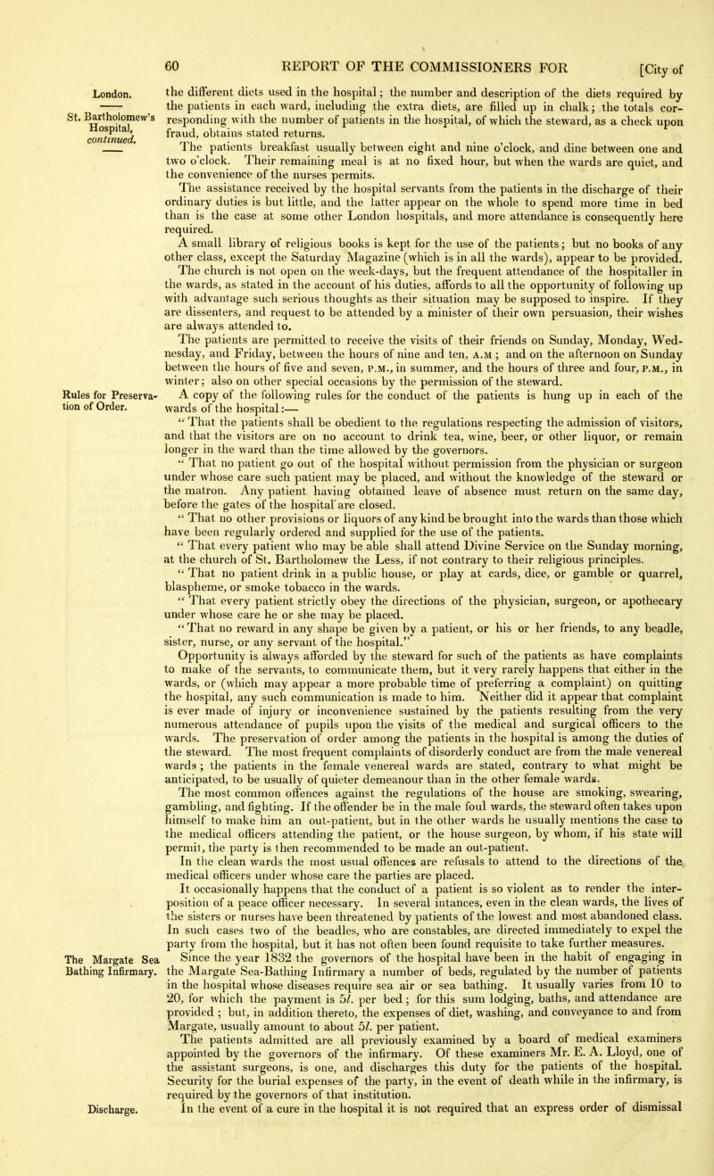 London. St. Bartholomew's Hospital, continued. Rules for Preserva- tion of Order. The Margate Sea Bathing Infirmary. Discharge. the different diets used in the hospital; the number and description of the diets required by the patients in each ward, including the extra diets, are filled up in chalk; the totals cor- responding with the number of patients in the hospital, of which the steward, as a check upon fraud, obtains stated returns. The patients breakfast usually between eight and nine o'clock, and dine between one and two o'clock. Their remaining meal is at no fixed hour, but when the wards are quiet, and the convenience of the nurses permits. The assistance received by the hospital servants from the patients in the discharge of their ordinary duties is but little, and the latter appear on the whole to spend more time in bed than is the case at some other London hospitals, and more attendance is consequently here required. A small library of religious books is kept for the use of the patients; but no books of any other class, except the Saturday Magazine (which is in all the wards), appear to be provided. The church is not open on the week-days, but the frequent attendance of the hospitaller in the wards, as stated in the account of his duties, affords to all the opportunity of following up with advantage such serious thoughts as their situation may be supposed to inspire. If they are dissenters, and request to be attended by a minister of their own persuasion, their wishes are always attended to. The patients are permitted to receive the visits of their friends on Sunday, Monday, Wed- nesday, and Friday, between the hours of nine and ten, a.m ; and on the afternoon on Sunday between the hours of five and seven, p.m., in summer, and the hours of three and four, p.m., in winter; also on other special occasions by the permission of the steward. A copy of the following rules for the conduct of the patients is hung up in each of the wards of the hospital:— That the patients shall be obedient to the regulations respecting the admission of visitors, and that the visitors are on no account to drink tea, wine, beer, or other liquor, or remain longer in the ward than the time allowed by the governors. That no patient go out of the hospital without permission from the physician or surgeon under whose care such patient may be placed, and without the knowledge of the steward or the matron. Any patient having obtained leave of absence must return on the same day, before the gates of the hospital are closed. That no other provisions or liquors of any kind be brought into the wards than those which have been regularly ordered and supplied for the use of the patients. That every patient who may be able shall attend Divine Service on the Sunday morning, at the church of St. Bartholomew the Less, if not contrary to their religious principles. That no patient drink in a public house, or play at cards, dice, or gamble or quarrel, blaspheme, or smoke tobacco in the wards. That every patient strictly obey the directions of the physician, surgeon, or apothecary under whose care he or she may be placed. That no reward in any shape be given by a patient, or his or her friends, to any beadle, sister, nurse, or any servant of the hospital. Opportunity is always afforded by the steward for such of the patients as have complaints to make of the servants, to communicate them, but it very rarely happens that either in the wards, or (which may appear a more probable time of preferring a complaint) on quitting the hospital, any such communication is made to him. Neither did it appear that complaint is ever made of injury or inconvenience sustained by the patients resulting from the very numerous attendance of pupils upon the visits of the medical and surgical officers to the wards. The preservation of order among the patients in the hospital is among the duties of the steward. The most frequent complaints of disorderly conduct are from the male venereal wards ; the patients in the female venereal wards are stated, contrary to what might be anticipated, to be usually of quieter demeanour than in the other female wardis. The most common offences against the regulations of the house are smoking, swearing, gambling, and fighting. If the offender be in the male foul wards, the steward often takes upon himself to make him an out-patient, but in the other wards he usually mentions the case to the medical officers attending the patient, or the house surgeon, by whom, if his state will permit, the party is ihen recommended to be made an out-patient. In the clean wards the most usual offences are refusals to attend to the directions of the. medical officers under whose care the parties are placed. It occasionally happens that the conduct of a patient is so violent as to render the inter- position of a peace officer necessary. In several intances, even in the clean wards, the lives of the sisters or nurses have been threatened by patients of the lowest and most abandoned class. In such cases two of the beadles, who are constables, are directed immediately to expel the party from the hospital, but it has not often been found requisite to take further measures. Since the year 1832 the governors of the hospital have been in the habit of engaging in the Margate Sea-Bathing Infirmary a number of beds, regulated by the number of patients in the hospital whose diseases require sea air or sea bathing. It usually varies from 10 to 20, for which the payment is bl. per bed; for this sum lodging, baths, and attendance are provided ; but, in addition thereto, the expenses of diet, washing, and conveyance to and from Margate, usually amount to about 5/. per patient. The patients admitted are all previously examined by a board of medical examiners appointed by the governors of the infirmary. Of these examiners Mr. E. A. Lloyd, one of the assistant surgeons, is one, and discharges this duty for the patients of the hospital. Security for the burial expenses of the party, in the event of death while in the infirmary, is required by the governors of that institution. In the event of a cure in the hospital it is not required that an express order of dismissal
