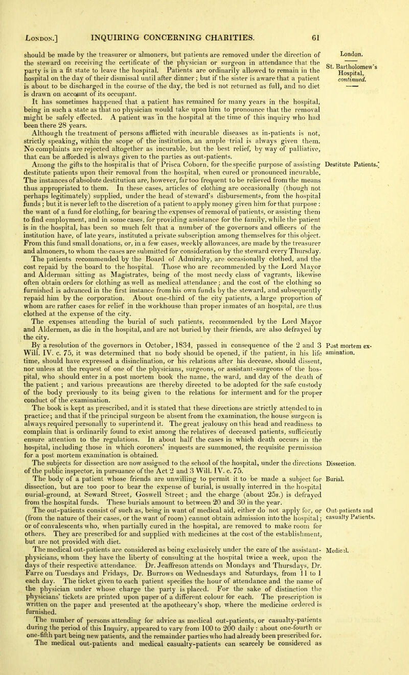 should be made by the treasurer or almoners, but patients are removed under the direction of the steward on receiving the certificate of the physician or surgeon in attendance that the party is in a fit state to leave the hospital. Patients are ordinarily allowed to remain in the hospital on the day of their dismissal until after dinner; but if the sister is aware that a patient is about to be discharged in the course of the day, the bed is not returned as full, and no diet is drawn on account of its occupant. It has sometimes happened that a patient has remained for many years in the hospital, being in such a state as that no physician would take upon him to pronounce that the removal might be safely effected. A patient was in the hospital at the time of this inquiry who had been there 28 years. Although the treatment of persons afflicted with incurable diseases as in-patients is not, strictly speaking, within the scope of the institution, an ample trial is always given them. No complaints are rejected altogether as incurable, but the best relief, by way of palliative, that can be afforded is always given to the parties as out-patients. Among the gifts to the hospital is that of Prisca Coborn, for the specific purpose of assisting destitute patients upon their removal from the hospital, when cured or pronounced incurable. The instances of absolute destitution are, however, far too frequent to be relieved from the means thus appropriated to them. In these cases, articles of clothing are occasionally (though not perhaps legitimately) supplied, under the head of steward's disbursements, from the hospital funds ; but it is never left to the discretion of a patient to apply money given him for that purpose : the want of a fundfor clothing, for bearing the expenses of removal of patients, or assisting them to find employment, and in some cases, for providing assistance for the f amily, while the patient is in the hospital, has been so much felt that a number of the governors and officers of the institution have, of late years, instituted a private subscription among them.selves for this object. From this fund small donations, or, in a few cases, weekly allowances, are made by the treasurer and almoners, to whom the cases are submitted for consideration by the steward every Thursday. The patients recommended by the Board of Admiralty, are occasionally clothed, and the cost repaid by the board to the hospital. Those who are recommended by the Lord Mayor and Alderman sitting as Magistrates, being of the most needy class of vagrants, likewise often obtain orders for clothing as well as medical attendance; and the cost of the clothing so furnished is advanced in the first instance from his own funds by the steward, and subsequently repaid him by the corporation. About one-third of the city patients, a large proportion of whom ai'e rather cases for relief in the workhouse than proper inmates of an hospital, are thus clothed at the expense of the city. The expenses attending the burial of such patients, recommended by the Lord Mayor and Aldermen, as die in the hospital, and are not buried by their friends, are also defrayed by the city. By a resolution of the governors in October, 1834, passed hi consequence of the 2 and 3 Will. IV. c. 75, it was determined that no body should be opened, if the patient, in his life time, should have expressed a disinclination, or his relations after his decease, should dissent, nor unless at the request of one of the physicians, surgeons, or assistant-surgeons of the hos- pital, who should enter in a post mortem book the name, the ward, and day of the death of the patient ; and various precautions are thereby directed to be adopted for the safe custody of the body previously to its being given to the relations for interment and for the proper conduct of the examination. The book is kept as prescribed, and it is stated that these directions are strictly attended to in practice; and that if the principal surgeon be absent from the examination, the house surgeon is always required personally to superintend it. The great jealousy on this head and readiness to complain that is ordinarily found to exist among the relatives of deceased patients, sufficiently ensure attention to the regulations. In about half the cases in which death occurs in the hospital, including those in which coroners' inquests are summoned, the requisite permission for a post mortem examination is obtained. The subjects for dissection are now assigned to the school of the hospital, under the directions of the pubhc inspector, in pursuance of the Act 2 and 3 Will. IV. c. 75. The body of a patient whose friends are unwilling to permit it to be made a subject for dissection, but are too poor to bear the expense of burial, is usually interred in the hospital ourial-ground, at Seward Street, Goswell Street; and the charge (about 25s.) is defrayed from the hospital funds. These burials amount to between 20 and 30 in the year. The out-patients consist of such as, being in want of medical aid, either do not apply for, or (from the nature of their cases, or the want of room) cannot obtain admission into the hospital; or of convalescents who, when partially cured in the hospital, are removed to make room for others. They are prescribed for and supplied with medicines at the cost of the establishment, but are not provided with diet. The medical out-patients are considered as being exclusively under the care of the assistant- physicians, whom they have the liberty of consulting at the hospital twice a week, upon the days of their respective attendance. Dr. Jeaffreson attends on Mondays and Thursdays, Dr. Farre on Tuesdays and Fridays, Dr. Burrows on Wednesdays and Saturdays, from lltol each day. The ticket given to each patient specifies the hour of attendance and the name of the physician under whose charge the party is placed. For the sake of distinction the physicians' tickets are printed upon paper of a different colour for each. The prescription is written on the paper and presented at the apothecary's shop, where the medicine ordered is furnished. The number of persons attending for advice as medical out-patients, or casualty-patients during the period of this Inquiry, appeared to vary from 100 to 200 daily : about one-fourth or one-fifth part being new patients, and the remainder parties who had already been prescribed for. The medical out-patients and medical casualty-patients can scarcely be considered as London. St. Bartholomew's Hospital, continued. Destitute Patients.' Post mortem ex- amination. Dissection. Burial. Out-patients and casualty Patients. Medic il.