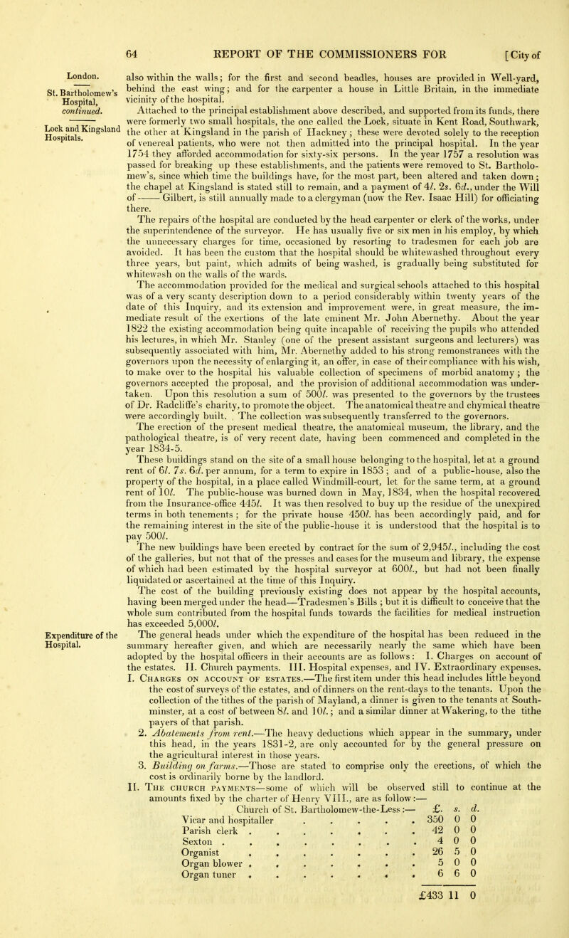 London. St. Bartholomew's Hospital, continued. Lock and Kingsland Hospitals. Expenditure of the Hospital. also within the walls; for the first and second beadles, houses are provided in Well-yard, behind the east wing; and for the carpenter a house in Little Britain, in the immediate vicinity of the hospital. Attached to the principal establishment above described, and supported from its funds, there were formerly two small hospitals, the one called the Lock, situate in Kent Road, Southwark, the other at Kingsland in the parish of Hackney; these were devoted solely to the reception of venereal patients, who were not then admitted into the principal hospital. In the year 1754 they afibrded accommodation for sixty-six persons. In the year 1757 a resolution was passed for breaking up these establishments, and the patients were removed to St. Bartholo- mew's, since which time the buildings have, for the most part, been altered and taken down; the chapel at Kingsland is stated still to remain, and a payment of 4.1. 2s. Be?., under the Will of Gilbert, is still annually made to a clergyman (now the Rev. Isaac Hill) for officiating there. The repairs of the hospital are conducted by the head carpenter or clerk of the works, under the superintendence of the surveyor. He has usually five or six men in his employ, by which the unnecessary charges for time, occasioned by resorting to tradesmen for each job are avoided. It has been the custom that the hospital should be whitewashed throughout every three years, but paint, which admits of being washed, is gradually being substituted for whitewash on the walls of the wards. The accommodation provided for the medical and surgical schools attached to this hospital was of a very scanty description down to a period considerably within twenty years of the date of this Inquiry, and its extension and improvement were, in great measure, the im- mediate result of the exertions of the late eminent Mr. John Abernethy. About the year 1822 the existing accommodation being quite incapable of receiving the pupils who attended his lectures, in which Mr. Stanley (one of the present assistant surgeons and lecturers) was subsequently associated with him, Mr. Abernethy added to his strong remonstrances with the governors upon the necessity of enlarging it, an offer, in case of their compliance with his wish, to make over to the hospital his valuable collection of specimens of morbid anatomy ; the governors accepted the proposal, and the provision of additional accommodation was under- taken. Upon this resolution a sum of 500/. was presented to the governors by the trustees of Dr. Radcliffe's charity, to promote the object. The anatomical theatre and chymical theatre were accordingly built. The collection was subsequently transferred to the governors. The erection of the present medical theatre, the anatomical museum, the library, and the pathological theatre, is of very recent date, having been commenced and completed in the year 1834-5. These buildings stand on the site of a small house belonging to the hospital, let at a ground rent of 6/. 7s. 6c/. per annum, for a term to expire in 1853 ; and of a public-house, also the property of the hospital, in a place called Windmill-court, let for the same term, at a ground rent of 10/. The public-house was burned down in May, 1834, when the hospital recovered from the Insurance-office 445/. It was then resolved to buy up the residue of the unexpired terms in both tenements ; for the private house 450/. has been accordingly paid, and for the remaining interest in the site of the public-house it is understood that the hospital is to pay 500/. The new buildings have been erected by contract for the sum of 2,945/., including the cost of the galleries, but not that of the presses and cases for the museum and library, the expense of which had been estimated by the hospital surveyor at 600/., but had not been finally liquidated or ascertained at the time of this Inquiry. The cost of the building previously existing does not appear by the hospital accounts, having been merged under the head—Tradesmen's Bills ; but it is difficult to conceive that the whole sum contributed from the hospital funds towards the facilities for medical instruction has exceeded 5,000/. The general heads under which the expenditure of the hospital has been reduced in the summary hereafter given, and which are necessarily nearly the same which have been adopted by the hospital officers in their accounts are as follows: I. Charges on account of the estates. II. Church payments. III. Hospital expenses, and IV. Extraordinary expenses. I. Charges on account of estates.—The first item under this head includes little beyond the cost of surveys of the estates, and of dinners on the rent-days to the tenants. Upon the collection of the tithes of the parish of Mayland, a dinner is given to the tenants at South- minster, at a cost of between 8/. and 10/.; and a similar dinner at Wakering, to the tithe payers of that parish. 2. Abatements from rent.—The heavy deductions which appear in the summary, under this head, in the years 1831-2, are only accounted for by the general pressure on the agricultural interest in those years. 3. Building on farms.—Those are stated to comprise only the erections, of which the cost is ordinarily borne by the landlord. II. The church payments—some of which will be observed still to continue at the amounts fixed by the charter of Henry VIII., are as follow:— Churcli of St. Bartholomew-the-Less :— Vicar and hospitaller Parish clerk . Sexton . . , Organist Organ blower . Organ tuner £. s. d. 350 0 0 42 0 0 4 0 0 26 5 0 5 0 0 6 6 0 £433 11 0