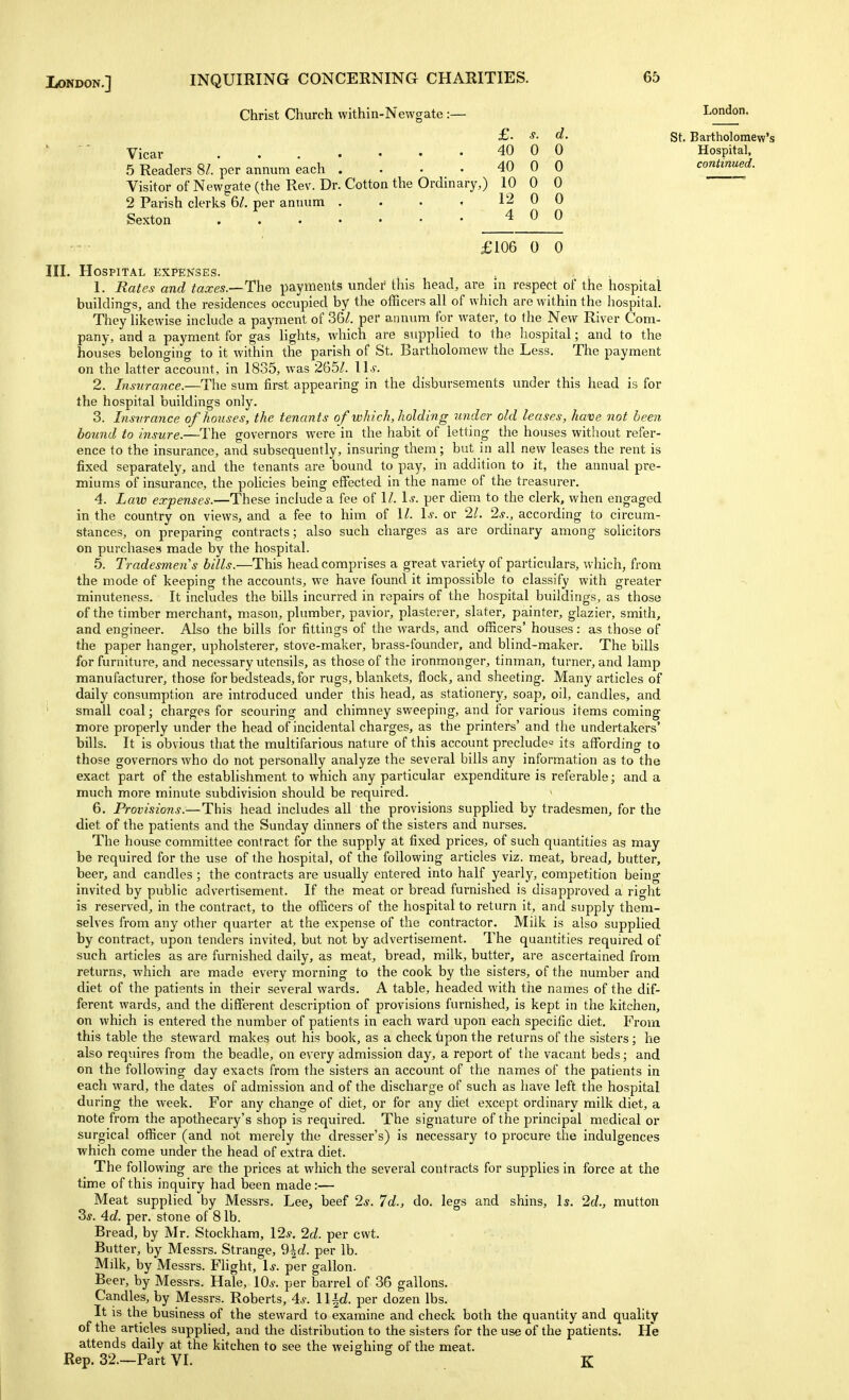 Christ Church within-Newgate :— £. s. Vicar ....... 40 0 5 Readers 8^. per annum each . . • . 40 0 Visitor of Newgate (the Rev. Dr. Cotton the Ordinary,) 10 0 2 Parish clerks 6/. per annum . . . • 12 0 Sexton 40 £106 0 0 III. Hospital expenses. 1. Rates and taxes.—The payments undei^ this head, are in respect of the hospital buildings, and the residences occupied by the officers all of which are within the hospital. They likewise include a payment of 36/. per annum for water, to the New River Com- pany, and a payment for gas lights, which are supplied to the hospital; and to the houses belonging to it within the parish of St. Bartholomew the Less. The payment on the latter account, in 1835, was 265/. \ls. 2. Insurance.—The sum first appearing in the disbursements under this head is for the hospital buildings only. 3. Irisvrance of houses, the tenants of which, holding under old leases, have not been hound to insure.—The governors were in the habit of letting the houses without refer- ence to the insurance, and subsequently, insuring them; but in all new leases the rent is fixed separately, and the tenants are bound to pay, in addition to it, the annual pre- miums of insurance, the policies being effected in the name of the treasurer. 4. Law expenses.—These include a fee of 1/. 1^. per diem to the clerk, when engaged in the country on views, and a fee to him of 1/. 1^. or 2/. 2j., according to circum- stances, on preparing contracts; also such charges as are ordinary among solicitors on purchases made by the hospital. 5. Tradesmen s bills.—This head comprises a great variety of particulars, which, from the mode of keeping the accounts, we have found it impossible to classify with greater minuteness. It includes the bills incurred in repairs of the hospital buildings, as those of the timber merchant, mason, plumber, pavior, plasterer, slater, painter, glazier, smith, and engineer. Also the bills for fittings of the wards, and officers' houses: as those of the paper hanger, upholsterer, stove-maker, brass-founder, and blind-maker. The bills for furniture, and necessary utensils, as those of the ironmonger, tinman, turner, and lamp manufacturer, those for bedsteads, for rugs, blankets, flock, and sheeting. Many articles of daily consumption are introduced under this head, as stationery, soap, oil, candles, and small coal; charges for scouring and chimney sweeping, and for various items coming more properly under the head of incidental charges, as the printers' and the undertakers' bills. It is obvious that the multifarious nature of this account preclude^ its affording to those governors who do not personally analyze the several bills any information as to the exact part of the establishment to which any particular expenditure is referable; and a much more minute subdivision should be required. 6. Provisions.—This head includes all the provisions supplied by tradesmen, for the diet of the patients and the Sunday dinners of the sisters and nurses. The house committee contract for the supply at fixed prices, of such quantities as may be required for the use of the hospital, of the following articles viz. meat, bread, butter, beer, and candles ; the contracts are usually entered into half yearly, competition being invited by public advertisement. If the meat or bread furnished is disapproved a right is reserved, in the contract, to the officers of the hospital to return it, and supply them- selves from any other quarter at the expense of the contractor. Milk is also supplied by contract, upon tenders invited, but not by advertisement. The quantities required of such articles as are furnished daily, as meat, bread, milk, butter, are ascertained from returns, which are made every morning to the cook by the sisters, of the number and diet of the patients in their several wards. A table, headed with the names of the dif- ferent wards, and the different description of provisions furnished, is kept in the kitchen, on which is entered the number of patients in each ward upon each specific diet. From this table the steward makes out his book, as a check Upon the returns of the sisters; he also requires from the beadle, on every admission day, a report of the vacant beds; and on the following day exacts from the sisters an account of the names of the patients in each ward, the dates of admission and of the discharge of such as have left the hospital during the week. For any change of diet, or for any diet except ordinary milk diet, a note from the apothecary's shop is required. The signature of the principal medical or surgical officer (and not merely the dresser's) is necessary to procure the indulgences which come under the head of extra diet. The following are the prices at which the several contracts for supplies in force at the time of this inquiry had been made:— Meat supplied by Messrs. Lee, beef 2^^. 7d., do. legs and shins. Is. 2d., mutton 2)s. 4d. per. stone of 8 lb. Bread, by Mr. Stockham, 12^. 2d. per cwt. Butter, by Messrs. Strange, 9^d. per lb. Milk, by Messrs. FUght, 1*. per gallon. Beer, by Messrs. Hale, 10^. per barrel of 36 gallons. Candles, by Messrs. Roberts, 4s. ll^d. per dozen lbs. It is the business of the steward to examine and check both the quantity and quality of the articles supplied, and the distribution to the sisters for the use of the patients. He attends daily at the kitchen to see the weighing of the meat. Rep. 32.~Part VI. . K l,onaon. d. St. Bartholomew's 0 Hospital, Q continued. 0 0