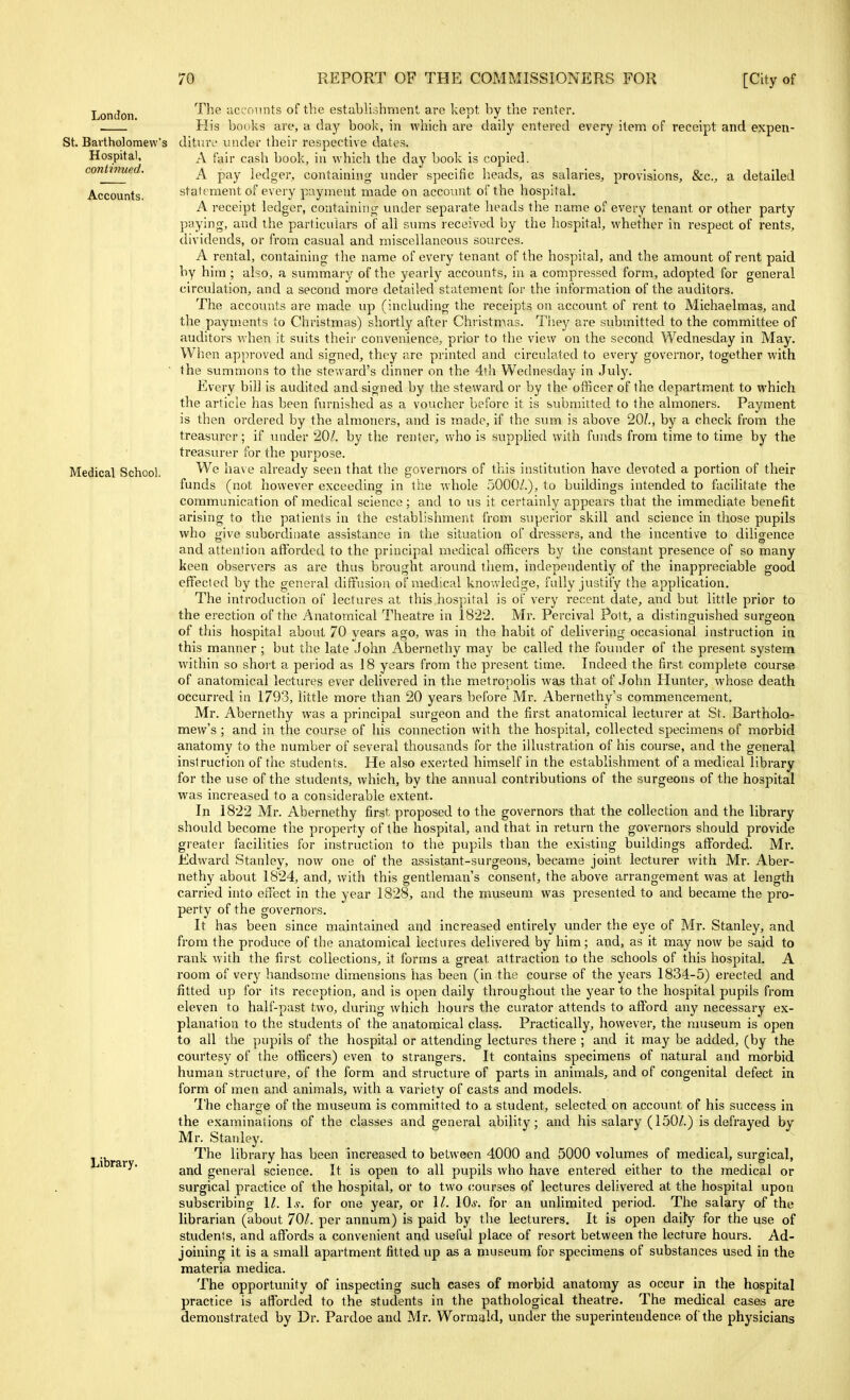 London. St. Bartholomew's Hospital, continued. Accounts. Medical School. Library. The accounts of the establishment, are kept by the renter. His books are, a day book, in which are daily entered every item of receipt and expen- ditiuv under their respective dates. A fair cash book, in which the day book is copied. A pay ledgei-, containing under specific lieads, as salaries, provisions, &c., a detailed statement of every payment made on account of the hospital. A receipt ledger, containing under separate heads the name of every tenant or other party paying, and the particulars of all sums received by the hospital, whether in I'espect of rents, dividends, or from casual and miscellaneous sources. A rental, containing the name of every tenant of the hospital, and the amount of rent paid by him ; also, a summary of the yearly accounts, in a compressed form, adopted for general circulation, and a second more detailed statement for the information of the auditors. The accoimts are made up (including the receipts on account of rent to Michaelmas, and the payments to Christmas) shortly after Christmas. Tliey are submitted to the committee of auditors v,'hen it suits their convenience, prior to the view on the second Wednesday in May. When approved and signed, they are printed and circulated to every governor, together with the summons to the steward's dinner on the 4th Wednesday in July. Every bill is audited and signed by the steward or by the officer of the department to which the article has been furnished as a voucher before it is submitted to the almoners. Payment is then ordered by the almoners, and is made, if the sum is above 20?., by a check from the treasurer; if under 20/. by the renter, who is supplied with funds from time to time by the treasurer for the purpose. We have already seen that the governors of this institution have devoted a portion of their funds (not however exceeding in the whole 5000/.), to buildings intended to facilitate the communication of medical science; and to us it certainly appears that the immediate benefit arising to the patients in the establishment from superior skill and science in those pupils who give subordinate assistance in the situation of dressers, and the incentive to diligence and attention afforded to the principal medical officers by the constant presence of so many keen observers as are thus brought around ihem, independently of the inappreciable good efifecled by the general diftusion of medical knon ledge, fully justify the application. The introduction of lectures at this hospital is of very recent date, and but little prior to the erection of the Anatomical Theatre in 1822. Mr. Percival Pott, a distinguished surgeon of this hospital about 70 years ago, was in the habit of delivering occasional instruction in this manner; but the late John Abernethy may be called the founder of the present system within so short a period as 18 years from the present time. Indeed the first complete course, of anatomical lectures ever delivered in the metropolis was that of John Hunter, whose death occurred in 1793, little more than 20 years before Mr. Abernethy's commencement. Mr. Abernethy was a principal sm-geon and the first anatomical lecturer at St. Bartholo- mew's ; and in the course of his connection with the hospital, collected specimens of morbid anatomy to the number of several thousands for the illustration of his course, and the general instruction of the students. He also exerted himself in the establishment of a medical library for the use of the students, which, by the annual contributions of the surgeons of the hos23ital was increased to a considerable extent. In 1822 Mr. Abernethy first proposed to the governors that the collection and the library should become the property of the hospital, and that in return the governors should provide greater facilities for instruction to the pupils than the existing buildings afforded. Mr. Edward Stanley, now one of the assistant-surgeons, became joint lecturer with Mr. Aber- nethy about 1824, and, with this gentleman's consent, the above arrangement was at length carried into erfect in the year 1828, and the museum was presented to and became the pro- perty of the governors. It has been since maintained and increased entirely under the eye of Mr. Stanley, and from the produce of the anatomical lectures delivered by him; and, as it may now be said to rank with the first collections, it forms a great attraction to the schools of this hospital. A room of very handsome dimensions has been (in the course of the years 1834-5) erected and fitted up for its reception, and is open daily throughout the year to the hospital pupils from eleven to half-past two, during which hours the curator attends to afford any necessary ex- planation to the students of the anatomical class. Practically, however, the museum is open to all the pupils of the hospital or attending lectures there ; and it may be added, (by the courtesy of the officers) even to strangers. It contains specimens of natural and morbid human structure, of the form and structure of parts in animals, and of congenital defect in form of men and animals, with a variety of casts and models. 'I'he charge of the museum is committed to a student, selected on accovmt of his success in the examinations of the classes and general ability; and his salary (150/.) is defrayed by Mr. Stanley. The library has been increased to between 4000 and 5000 volumes of medical, surgical, and general science. It is open to all pupils who have entered either to the medical or surgical practice of the hospital, or to two courses of lectures delivered at the hospital upon subscribing 1/. \s. for one year, or 1/. lO^-. for an unlimited period. The salary of the librarian (about 70/. per annum) is paid by the lecturers. It is open daily for the use of students, and affords a convenient and useful place of resort between the lecture hours. Ad- joining it is a small apartment fitted up as a nmseum for specimens of substances used in the materia medica. The opportunity of inspecting such cases of morbid anatomy as occur in the hospital practice is afforded to the students in the pathological theatre. The medical cases are demonstrated by Dr. Pardoe and Mr. Wormald, under the superintendence of the physicians
