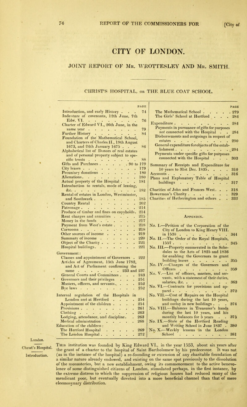 CITY OF LONDON. JOINT REPORT OF Mr. WROTTESLEY AND Mr. SMITH. CHRIST'S HOSPITAL, or THE BLUE COAT SCHOOL. PAGE Introduction, and early History . . . 74 Indenture of covenants, 12th June, 7th Edw. VI 76 Charter of Edward VI., 26th June, in the same year 79 Further History 84 Foundation of the Mathematical School, and Charters of Charles II., 19th August 1673, and 24th January 1675 ... 86 Alphabetical list of Donors of real estates and of personal property subject to spe- cific trusts 88 Gifts and Purchases 90 to 179 City leases 179 Pecuniary donations 180 Alienations 180 Actual property of the Hospital . . .181 Introduction to rentals, mode of leasing, &c 182 Rental of estates in London, Westminster, and Southwark 185 Country Rental . . • .... 202 Patronage 214 Produce of timber and fines on copyholds. 214 Rent charges and annuities .... 215 Money in the funds 217 Payment from West's estate .... 218 Carrooms • . . . 218 Other sources of income 219 Summary of income 220 Object of the Charity 221 Hospital buildings 221 Government: Classes and appointment of Governors . 222 Articles of Agreement, 15th June 1782, and Act of Parliament confirming the same 233 and 237 General Courts and Committees . . . 243 Governors and their privileges . . .251 Masters, officers, and servants.... 252 Bye laws 252 Internal regulation of the Hospitals in London and at Hertford .... 254 Appointment of the children .... 254 Provisions 261 Clothing 263 Lodging, attendance, and discipline. . 263 Medical administration ..... 268 Education of the children : The Hertford Hospital 269 The London Hospital 272 PAGE The Mathematical School 279 The Girls' School at Hertford ... 284 Expenditure 284 Payments in pursuance of gifts for purposes not connected with the Hospital . . 284 Disbursements and outgoings in respect of estates 290 General expenditure forobjects of the estab- lishment , 294 Payments under specific gifts for purposes connected with the Hospital . . . 303 Summary of Receipts and Expenditure for 10 years to 31st Dec. 1835. . . . 310 Accounts 316 Plans and Explanatory Table of Hospital buildings .... ... 317 Charities of John and Frances West. . . 318 Bowerman's Charity 329 Charities of Hetherington and others . . 333 Appendix. No. I.—Petition of the Corporation of the City of London to King Henry VIII. in 1538 344 No. II.—The Order of the Royal Hospitals, 1557 345 No. III.—Property enumerated in the Sche- dules to the Acts of 1825 and 1836 for enabling the Governors to grant building leases 355 No. IV.—Charges of the Governors and Officers 359 No. v.—List of officers, masters, and ser- vants, with a statement of their duties, salaries, &c 363 No. VI.—Contracts for provisions and ap- parel 372 No. VII.—Cost of Repairs on the Hospital buildings during the last 10 years, and outlay in new buildings . . . 374 No. VIII.—Balances in Treasurer's hands during the last 10 years, and his monthly balances for 5 years . . 375 No. IX.—State of the Hertford Reading and Writing School in June 1837 . 380 No. X.—Weekly lessons in the London School 381 London. Christ's Hospital. Introduction. I'his institution was founded by King Edward VI., in the year 1553, about six years after the grant of a charter to tlie hospital of Saint Bartholomew by his predecessor. It was not (as in the instance of the hospital) a re-founding or extension of any charitable foundation of a similar nature already endowed, and existing on the same spot previously to the dissolution of the monasteries, but a new establishment, owing its commencement to the active benevo- lence of some distinguished citizens of London, stimulated perhaps, in the first instance, by the extreme distress to which the suppression of religious houses had reduced many of the mendicant poor, but eventually directed into a more beneficial channel than that of mere eleemosynary distribution.