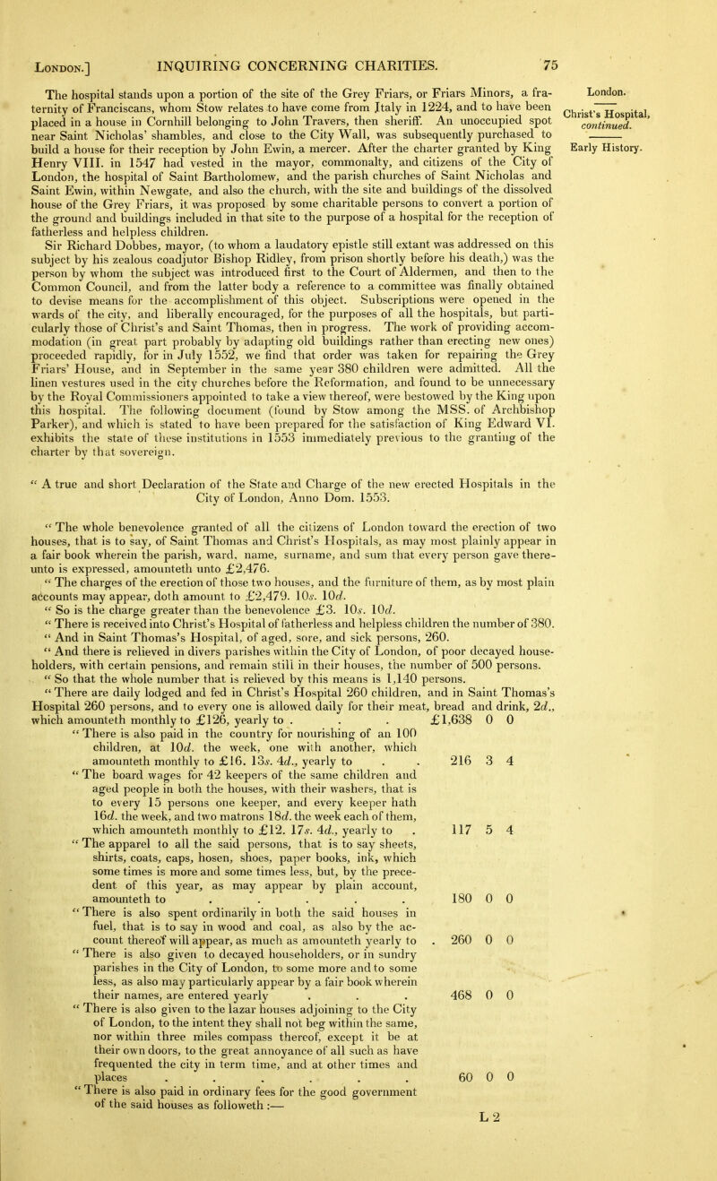 The hospital stands upon a portion of the site of the Grey Friars, or Friars Minors, a fra- London, ternity of Franciscans, whom Stow relates to have come from Jtaly in 1224, and to have been (;;<j^,.igt'7Hos ital placed in a house in Cornhill belonging to John Travers, then sheriff. An unoccupied spot continued. near Saint Nicholas' shambles, and close to the City Wall, was subsequently purchased to build a house for their reception by John Ewin, a mercer. After the charter granted by King Early History. Henry VIII. in 1547 had vested in the mayor, commonalty, and citizens of the City of London, the hospital of Saint Bartholomew, and the parish churches of Saint Nicholas and Saint Ewin, within Newgate, and also the church, with the site and buildings of the dissolved house of the Grey Friars, it was proposed by some charitable persons to convert a portion of the ground and buildings included in that site to the purpose of a hospital for the reception of fatherless and helpless children. Sir Richard Dobbes, mayor, (to whom a laudatory epistle still extant was addressed on this subject by his zealous coadjutor Bishop Ridley, from prison shortly before his death,) was the person by whom the subject was introduced first to the Court of Aldermen, and then to the Common Council, and from the latter body a reference to a committee was finally obtained to devise means for the accomplishment of this object. Subscriptions were opened in the wards of the city, and liberally encouraged, for the purposes of all the hospitals, but parti- cularly those of Christ's and Saint Thomas, then in progress. The work of providing accom- modation (in great part probably by adapting old buildings rather than erecting new ones) proceeded rapidly, for in July 1552, we find that order was taken for repairing the Grey Friars' House, and in September in the same year 380 children were admitted. All the linen vestures used in the city churches before the Reformation, and found to be unnecessary by the Royal Commissioners appointed to take a view thereof, were bestowed by the King upon this hospital. The following document (found by Stow among the MSS. of Archbishop Parker), and which is stated to have been prepared for the satisfaction of King Edward VI. exhibits the state of these institutions in 1553 immediately previous to the granting of the charter by that sovereign.  A true and short Declaration of the State and Charge of the new erected Hospitals in the City of London, Anno Dom. 1553.  The whole benevolence granted of all the citizens of London toward the erection of two houses, that is to say, of Saint Thomas and Christ's Hospitals, as may most plainly appear in a fair book wherein the parish, ward, name, surname, and sum that every person gave there- unto is expressed, amounteth unto £2,476.  The charges of the erection of those two houses, and the furniture of them, as by most plain accounts may appear, doth amount to £2,479. lOs. lOd.  So is the charge greater than the benevolence £3. 10.y. lOd.  There is received into Christ's Hospital of fatherless and helpless children the number of 380.  And in Saint Thomas's Hospital, of aged, sore, and sick persons, 260.  And there is relieved in divers parishes within the City of London, of poor decayed house- holders, with certain pensions, and remain still in their houses, the number of 500 persons.  So that the whole number that is relieved by this means is 1,140 persons.  There are daily lodged and fed in Christ's Hospital 260 children, and in Saint Thomas's Hospital 260 persons, and to every one is allowed daily for their meat, bread and drink, 2d., which amounteth monthly to £126, yearly to . . . £1,638 0 0 There is also paid in the country for nourishing of an 100 children, at lOd. the week, one with another, which amounteth monthly to £16. los. Ad., yearly to .. 216 3 4  The board wages for 42 keepers of the same children and aged people in both the houses, with their washers, that is to every 15 persons one keeper, and every keeper hath 16c?. the week, and two matrons \^d. the week each of them, which amounteth monthly to £12. 176-. 4cZ., yearly to . 117 5 4  The apparel to all the said persons, that is to say sheets, shirts, coats, caps, hosen, shoes, paper books, ink, which some times is more and some times less, but, by the prece- dent of this year, as may appear by plain account, amounteth to . . . . . 180 0 0  There is also spent ordinarily in both the said houses in • fuel, that is to say in wood and coal, as also by the ac- count thereof will appear, as much as amounteth yearly to . 260 0 0  There is also given to decayed householders, or in sundry parishes in the City of London, to some more and to some less, as also may particularly appear by a fair book wherein their names, are entered yearly . . . 468 0 0  There is also given to the lazar houses adjoining to the City of London, to the intent they shall not beg within the same, nor within three miles compass thereof, except it be at their own doors, to the great annoyance of all such as have frequented the city in term time, and at other times and places ...... 60 0 0  There is also paid in ordinary fees for the good government of the said houses as followeth :— L2