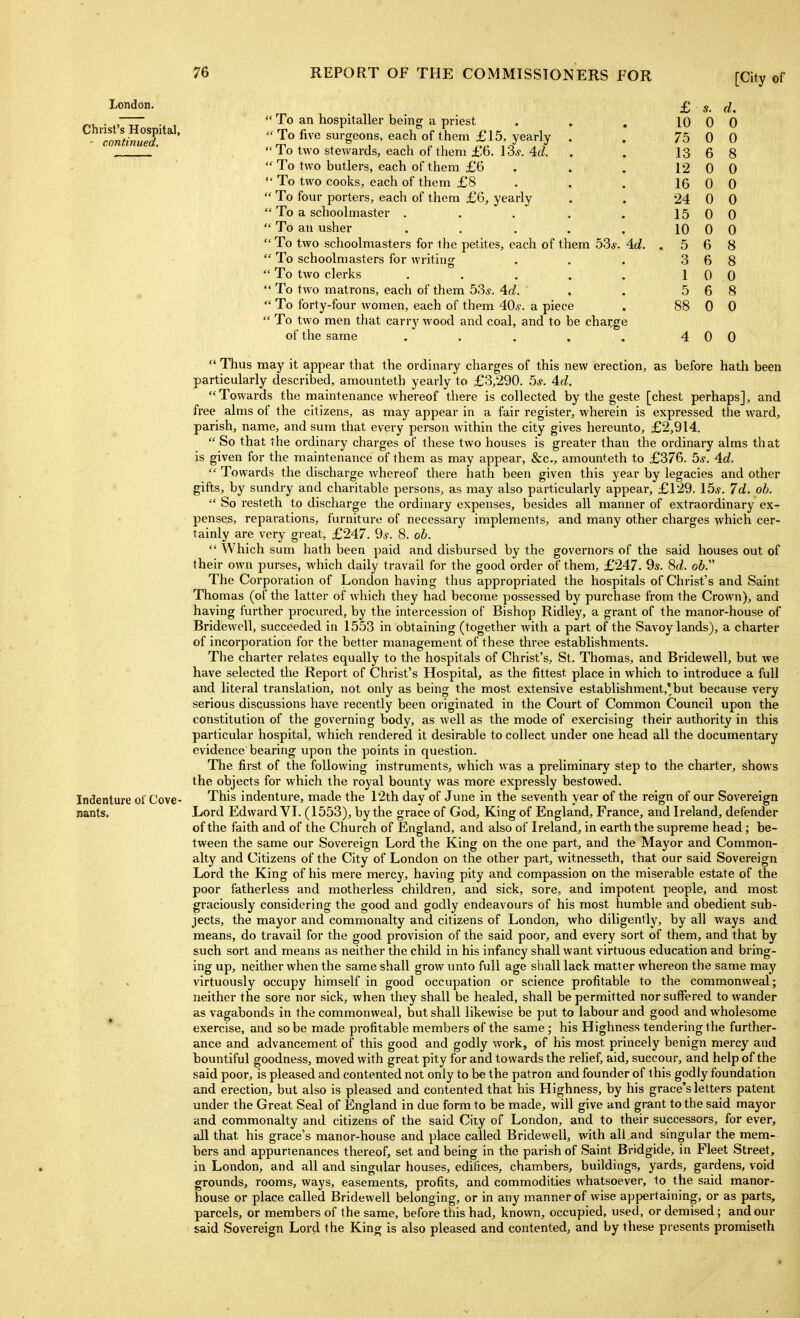 London. Christ's Hospital, - continued. Indenture of Cove- nants. s. u. 1 O o u n U / o n yj A U D o o 1 9 U A U 1 A u A U A U A U 15 0 0 10 0 0 o A u o 3 6 8 1 0 0 5 6 8 88 0 0 4 0 0  To an hospitaller being a priest  To five surgeons, each of them £15, yearly  To two stewards, each of them £6. 13^. 4d.  To two butlers, each of them £6  To two cooks, each of them £8  To four porters, each of them £6, yearly  To a schoolmaster .  To ati usher ...  To two schoolmasters for the petites, each of them 53^. 4d.  To schoolmasters for writing  To two clerks .....  To two matrons, each of them 53s. 4d.  To forty-four women, each of them 40^. a piece  To two men that carry wood and coal, and to be charge of the same .....  Thus may it appear that the ordinary charges of this new erection, as before hath been particularly described, amountetb yearly to £3,290. 5j. Ad. Towards the maintenance whereof there is collected by the geste [chest perhaps], and free alms of the citizens, as may appear in a fair register, wherein is expressed tlie ward, parish, name, and sum that every person within the city gives hereunto, £2,914.  So that (he ordinary charges of these two houses is greater than the ordinary alms that is given for the maintenance of them as may appear, &c., amounteth to £376. 5.y. 4.d.  Towards the discharge whereof there hath been given this year by legacies and other gifts, by sundry and charitable persons, as may also particularly appear, £129. 15j. 7d. ob.  So resteth to discharge the ordinary expenses, besides all manner of extraordinary ex- penses, reparations, furniture of necessary implements, and many other charges which cer- tainly are very great, £247. ^s. 8. ob.  Which sum hath been paid and disbursed by the governors of the said houses out of their own purses, which daily travail for the good order of them, £247. 9s. Sd. ob. The Corporation of London having thus appropriated the hospitals of Christ's and Saint Thomas (of the latter of which they had become possessed by purchase from the Crown), and having further procured, by the intercession of Bishop Ridley, a grant of the manor-house of Bridewell, succeeded in 1553 in obtaining (together with a part of the Savoy lands), a charter of incorporation for the better management of these three establishments. The charter relates equally to the hospitals of Christ's, St. Thomas, and Bridewell, but we have selected the Report of Christ's Hospital, as the fittest place in which to introduce a full and literal translation, not only as being the most extensive establishment,'but because very serious discussions have recently been originated in the Court of Common Council upon the constitution of the governing body, as well as the mode of exercising their authority in this particular hospital, which rendered it desirable to collect under one head all the documentary evidence bearing upon the points in question. The first of the following instruments, which was a preliminary step to the charter, shows the objects for which the royal bounty was more expressly bestowed. This indenture, made the 12th day of June in the seventh year of the reign of our Sovereign Lord Edward VI. (1553), by the grace of God, King of England, France, and Ireland, defender of the faith and of the Church of England, and also of Ireland, in earth the supreme head; be- tween the same our Sovereign Lord the King on the one part, and the Mayor and Common- alty and Citizens of the City of London on the other part, witnesseth, that our said Sovereign Lord the King of his mere mercy, having pity and compassion on the miserable estate of the poor fatherless and motherless children, and sick, sore, and impotent people, and most graciously considering the good and godly endeavours of his most humble and obedient sub- jects, the mayor and commonalty and citizens of London, who diligently, by all ways and means, do travail for the good provision of the said poor, and every sort of them, and that by such sort and means as neither the child in his infancy shall want virtuous education and bring- ing up, neither when the same shall grow unto full age shall lack matter whereon the same may virtuously occupy himself in good occupation or science profitable to the commonweal; neither the sore nor sick, when they shall be healed, shall be permitted nor suflfered to wander as vagabonds in the commonweal, but shall likewise be put to labour and good and wholesome exercise, and so be made profitable members of the same; his Highness tendering the further- ance and advancement of this good and godly work, of his most princely benign mercy and bountiful goodness, moved with great pity for and towards the relief, aid, succour, and help of the said poor, is pleased and contented not only to be the patron and founder of this godly foundation and erection, but also is pleased and contented that his Highness, by his grace's letters patent under the Great Seal of England in due form to be made, will give and grant to the said mayor and commonalty and citizens of the said Ciiy of London, and to their successors, for ever, all that his grace's manor-house and place called Bridewell, with all and singular the mem- bers and appurtenances thereof, set and being in the parish of Saint Bridgide, in Fleet Street, in London, and all and singular houses, edifices, chambers, buildings, yards, gardens, void grounds, rooms, ways, easements, profits, and commodities whatsoever, to the said manor- house or place called Bridewell belonging, or in any manner of wise appertaining, or as parts, parcels, or members of the same, before this had, known, occupied, used, or demised; and our said Sovereign Lord the King is also pleased and contented, and by these presents promiseth