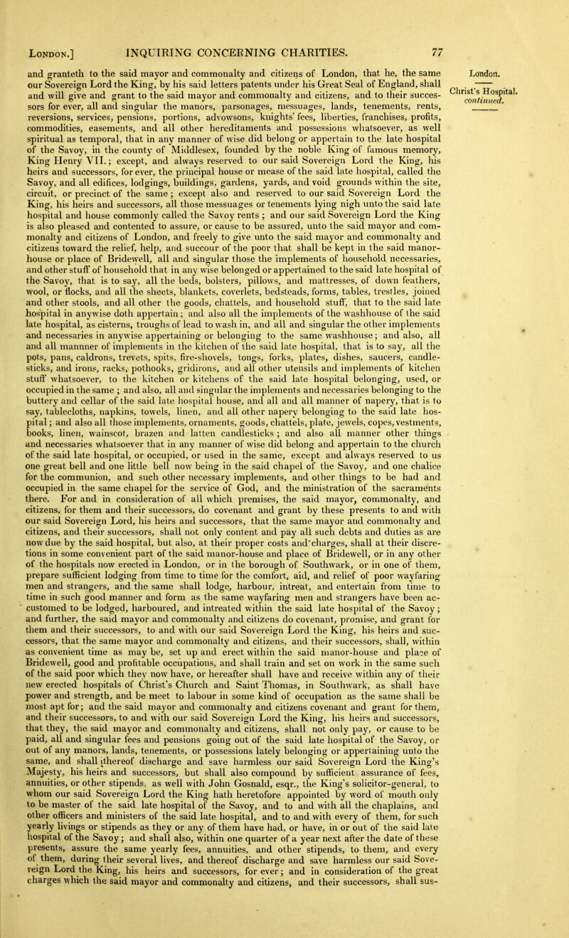 and granteth to the said mayor and commonalty and citizens of London, that he, the same London. our Sovereign Lord the King, by his said letters patents under his Great Seal of England, shall . _ . and will give and grant to the said mayor and commonalty and citizens, and to their succes- ^^^^Qf^ti^ued sors for ever, all and singular the manors, parsonages, messuages, lands, tenements, rents, ^  reversions, services, pensions, portions, advowsons, knights' fees, liberties, franchises, profits, commodities, easements, and all other hereditaments and possessions whatsoever, as well spiritual as temporal, that in any manner of wise did belong or appertain to the late hospital of the Savoy, in the county of Middlesex, founded by the noble King of famous memory, King Henry VII.; except, and always reserved to our said Sovereign Lord the King, his heirs and successors, forever, the principal house or mease of the said late hospital, called the Savoy, and all edifices, lodgings, buildings, gardens, yards, and void grounds within the site, circuit, or precinct of the same; except also and i-eserved to our said Sovereign Lord the King, his heirs and successors, all those messuages or tenements lying nigh unto the said late hospital and house commonly called the Savoy rents ; and our said Sovereign Lord the King is also pleased and contented to assure, or cause to be assured, unto the said mayor and com- monalty and citizens of London, and freely to give unto the said mayor and commonalty and citizens toward the relief, help, and succour of the poor that shall be kept in the said manor- house or place of Bridewell, all and singular those the implements of household necessaries, and other stuff of household that in any wise belonged or appertained to the said late hospital of the Savoy, that is to say, all the beds, bolsters, pillows, and mattresses, of down feathers, wool, or flocks, and all the sheets, blankets, coverlets, bedsteads, forms, tables, trestles, joined and other stools, and all other the goods, chattels, and household stuff, that to the said late hospital in anywise doth appertain; and also all the implements of the waslihouse of the said late hospital, as cisterns, troughs of lead to wash in, and all and singular the other implements and necessaries in anywise appertaining or belonging to the same washhouse; and also, all and all mannner of implements in the kitchen of the said late hospital, that is to say, all the pots, pans, caldrons, trevets, spits, fire-shovels, tongs, forks, plates, dishes, saucers, candle- sticks, and irons, racks, pothooks, gridirons, and all other utensils and implements of kitchen stuff whatsoever, to the kitchen or kitchens of the said late hospital belonging, used, or occupied in the same ; and also, all and singular the implements and necessaries belonging to the buttery and cellar of the said late hospital house, and all and all manner of napery, that is to say, tablecloths, napkins, towels, linen, and all other napery belonging to the said late hos- pital ; and also all those implements, ornaments, goods, chattels, plate, jewels, copes, vestments, books, linen, wainscot, brazen and latten candlesticks ; and also all manner other things and necessaries whatsoever that in any manner of wise did belong and appertain to the church of the said late hospital, or occupied, or used in the same, except and always reserved to us one great bell and one little bell now being in the said chapel of the Savoy, and one chalice for the communion, and such other necessary implements, and other things to be had and occupied in the same chapel for the service of God, and the ministration of the sacraments there. For and in consideration of all which premises, the said mayoi, commonalty, and citizens, for them and their successors, do covenant and grant by these presents to and with our said Sovereign Lord, his heirs and successors, that the same mayor and commonalty and citizens, and their successors, shall not only content and pay all such debts and duties as are now due by the said hospital, but also, at their proper costs and^charges, shall at their discre- tions in some convenient part of the said manor-house and place of Bridewell, or in any other of the hospitals now erected in London, or in the borough of Southwark, or in one of them, prepare sufficient lodging from time to time for the comfort, aid, and relief of poor wayfaring men and strangers, and the same shall lodge, harbour, intreat, and entertain from time to time in such good manner and form as the same wayfaring men and strangers have been ac- customed to be lodged, harboured, and intreated within the said late hospital of the Savoy; and further, the said mayor and commonalty and citizens do covenant, promise, and grant for them and their successors, to and with our said Sovereign Lord the King, his heirs and suc- cessors, that the same mayor and commonalty and citizens, and their successors, shall, within as convenient time as may be, set up and erect within the said manor-house and plaee of Bridewell, good and profitable occupations, and shall train and set on work in the same such of the said poor which they now have, or hereafter shall have and receive within any of their new erected hospitals of Christ's Church and Saint Thomas, in Southwark, as shall have ' power and strength, and be meet to labour in some kind of occupation as the same shall be most apt for; and the said mayor and commonalty and citizens covenant and grant for them, and their successors, to and with our said Sovereign Lord the King, his heirs and successors, that they, the said mayor and commonalty and citizens, shall not only pay, or cause to be paid, all and singular fees and pensions going out of the said late hospital of the Savoy, or out of any manors, lands, tenements, or possessions lately belonging or appertaining unto the same, and shall ithereof discharge and save harmless our said Sovereign Lord the King's Majesty, his heirs and successors, but shall also compound by sufficient assurance of fees, annuities, or other stipends, as well with John Gosnald, esqr., the King's solicitor-general, to whom our said Sovereign Lord the King hath heretofore appointed by word of mouth only to be master of the said late hospital of the Savoy, and to and with all the chaplains, and other officers and ministers of the said late hospital, and to and with every of them, for such yearly livings or stipends as they or any of them have had, or have, in or out of the said late hospital of the Savoy; and shall also, within one quarter of a year next after the date of these presents, assure the same yearly fees, annuities, and other stipends, to them, and every of them, during their several lives, and thereof discharge and save harmless our said Sove- reign Lord the King, his heirs and successors, forever; and in consideration of the great charges which the said mayor and commonalty and citizens, and their successors, shall sus-