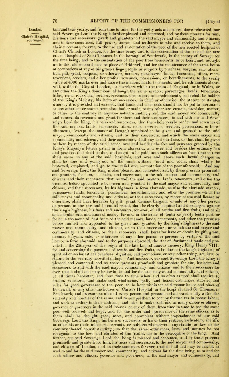 ' London. Christ's Hospital, continued. tain and bear yearly, and from time to time, for the godly acts and causes above rehearsed, our said Sovereign Lord the King is further pleased and contented, and by these presents for him, his heirs and successors, giveth and granteth to the said mayor and commonalty and citizens, and to their successors, fvdl power, licence, and authority to take and receive to them, and their successors, for ever, to the use and sustentation of the poor of the new erected hospital of Christ's Church in London, for the time being, and to the sustentation of the poor of the new erected hospital of Saint Thomas, in the borough of Southwark, in the county of Surrey, for the time being, and to the sustentation of the poor from henceforth to be found and brought up in the said manor-house or place of Bridewell, and for the maintenance of the same house of occupations of any of his grace's liege people, or subjects by purchase, bargain, sale, aliena- tion, gift, grant, bequest, or otherwise, manors, parsonages, lands, tenements, tithes, rents, reversions, services, and other profits, revenues, possessions, or hereditaments, to the yearly value of 4000 marks over and above the manors, lands, tenements, and hereditaments above- said, within the City of London, or elsewhei-e within the realm of England, or in Wales, or any other the King's dominions, although the same manors, parsonages, lands, tenements, tithes, rents, reversions, services, revenues, possessions, or hereditaments, be or shall be holden of the King's Majesty, his heirs or successors, in chief or otherwise, the statute or statutes whereby it is provided and enacted, that lands and tenements should not be put to mortmain, or any other act or statute heretofore had or made, or any other law, custom, provision, matter, or cause to the contrary in anywise notwithstanding ; and the said mayor and commonalty and citizens do covenant and grant for them and their successors, to and with our said Sove- reign Lord the King, his heirs and successors, that the whole yearly profits and revenues of the said manors, lands, tenements, tithes, rents, reversions, services, possessions, or here- ditaments, (except the manor of Denge,) appointed to be given and granted to the said mayor, commonalty and citizens, and to their successors, and which the same mayor and commonalty and citizens, and their successors, shall buy and purchase, or that shall be given to them by reason of the said licence, over and besides the fees and pensions granted by the King's Majesty's letters patent in form aforesaid, and over and besides the ordinary fees and pensions that shall be due, and ougiit to be paid unto such officers as from time to time shall serve in any of the said hospitals, and over and above such lawful charges as shall be due and going out of the same without fraud and covin, shall wholly be bestowed, employed, and go to the relief and sustentation of the poor aforesaid. And our said Sovereign Lord the King is also pleased and contented, and by these presents promiseth and granteth, for him, his heirs, and successors, to the said mayor and commonalty, and citizens, and their successors, that as well the said manors, lands, tenements, and other the premises before appointed to be given and granted to the said mayor and commonalty, and citizens, and their successors, by his highness in form aforesaid, as also the aforesaid manors, parsonages, lands, tenements, possessions, hereditaments, and other the premises which the said mayor and commonalty, and citizens, or their successors, by reason of the said licence or otherwise, shall have hereafter by gift, grant, demise, bargain, or sale of any other person or persons to the use and intent aforesaid, shall be clearly acquitted and discharged against the king's highness, his heirs and successors, for ever, of all tenths and first fruits, and of all and singular sum and sums of money, for and in the name of tenth or yearly tenth part, or for or in the name of first fruits of the said manors, lands, tenements, and other the premises before limited and appointed to be given and granted by the king's highness to the said mayor and commonalty, and citizens, or to their successors, or which the said mayor and commonalty, and citizens, or their successors, shall hereafter have or obtain by gift, grant, demise, bargain, sale, or otherwise of any other person or persons by virtue of the said licence in form aforesaid, and to the purposes aforesaid, the Act of Parliament made and pro- vided in the 26th year of the reign of the late king of famous memory, King Henry VIII., for and concerning the payments of tenths and first fruits, to be due to the king's highness, of spiritual or ecclesiastical benefices, dignities, and promotions, or any other thing, act, law, or statute to the contrary notwithstanding. And moreover, our said Sovereign Lord the King is pleased and contented, and by these presents promiseth and granteth for him, his heirs and successors, to and with the said mayor, commonalty, and citizens, and to their successors for ever, that it shall and may be lawful to and for the said mayor and commonalty, and citizens, at all times hereafter, and from time to time, when and as often as need shall require, to ordain, constitute, and make such wholesome, godly, and honest ordinances, statutes, and rules for good governance of the poor, to be kept within the said manor-house and place of Bridewell, or any other the houses of Christ's Hospital, or the hospital called St. Thomas, in Southwark, and to examine all and every person and persons as shall wander idly within the said city and liberties of the .same, and to compel them to occupy themselves in honest labour and work according to their abilities ; and also to make such and as many officer or officers, governor or governors in the said houses or any of them, from time to time to see the same poor well ordered and kept; and for the order and governance of the same officers, as to them shall be thought good, meet, and convenient without impeachment of our said Sovereign Lord the King, his heirs or successors, or his or their justices, escheators, sheriffs, or other his or their ministers, servants, or subjects whatsoever; any statute or law to the contrary thereof notwithstanding; so that the same ordinances, laws, and statutes be not repugnant to the laws and statutes of this 'realm, nor to the prerogative of the king. And further, our said Sovereign Lord the King is pleased and contented, and by these presents promiseth and granteth for him, his heirs and successors, to the said mayor and commonalty, and citizens of London, and to their successors for ever, that it shall and may be lawful, as well to and for the said mayor and commonalty, and citizens for the time being, as to and for such officer and officers, governor and governors, as the said mayor and commonalty, and