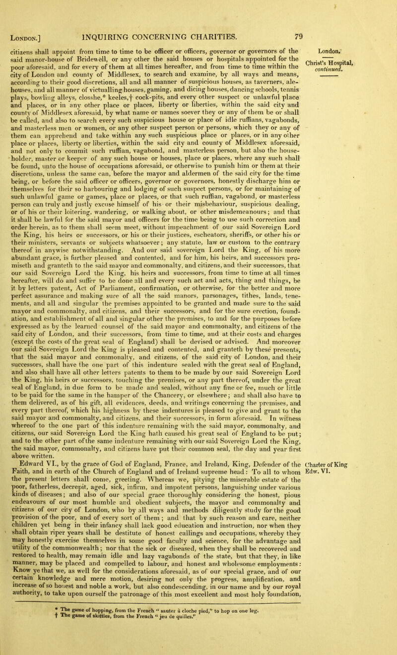 J London.] INQUIRING CONCERNING CHARITIES. 79 citizens shall appoint from time to time to be officer or officers, governor or governors of the said manor-house of Bridewell, or any other the said houses or hospitals appointed for the poor aforesaid, and for every of them at all times hereafter, and from time to time within the city of London and county of Middlesex, to search and examine, by all ways and means, according to their good discretions, all and all manner of suspicious houses, as taverners, ale- houses, and all manner of victualling houses, gaming, and dicing houses, dancing schools, tennis plays, bowling alleys, closshe,* keeles,! cock-pits, and every other suspect or unlawful place and places, or in any other place or places, liberty or liberties, within the said city and county of Middlesex aforesaid, by what name or names soever they or any of them be or shall be called, and also to search every such suspicious house or place of idle ruffians, vagabonds, and masterless men or women, or any other suspect person or persons, which they or any of them can apprehend and take within any such suspicious place or places, or in any other place or places, liberty or liberties, within the said city and county of Middlesex aforesaid, and not only to commit such ruffian, vagabond, and masterless person, but also the house- holder, master or keeper of any such house or houses, place or places, where any such shall be found, unto the house of occupations aforesaid, or otherwise to punish him or them at their discretions, unless the same can, before the mayor and aldermen of the said city for the time being, or before the said officer or officers, governor or governors, honestly discharge him or themselves for their so harbouring and lodging of such suspect persons, or for maintaining of such unlawful game or games, place or places, or that such ruffian, vagabond, or masterless person can truly and justly excuse himself of his or their misbehaviour, suspicious dealing, or of his or their loitering, wandering, or walking about, or other misdemeanours; and that it shall be lawfvd for the said mayor and officers for the time being to use such correction and order herein, as to them shall seem meet, without impeachment of our said Sovereign Lord the King, his heirs or successors, or his or their justices, escheators, sheriffs, or other his or their ministers, servants or subjects whatsoever; any statute, law or custom to the contrary thereof in anywise notwithstanding. And our said sovereign Lord the King, of his more abundant grace, is further pleased and contented, and for him, his heirs, and successors pro- miseth and granteth to the said mayor and commonalty, and citizens, and their successors, that said Sovereign Lord the King, his heirs and successors, from time to time at all times London, Christ's Hospital, continued. our hereafter, will do and suffer to be done all and every such act and acts, thing and things, be it by letters patent, Act of Parliament, confirmation, or otherwise, for the better and more perfect assm'ance and making sure of all the said manors, parsonages, tithes, lands, tene- ments, and all and singular the premises appointed to be granted and made sure to the said mayor and commonalty, and citizens, and their successors, and for the sure erection, found- ation, and establishment of all and singular other the premises, to and for the purposes before expressed as by the learned counsel of the said mayor and commonalty, and citizens of the said city of London, and their successors, from time to time, and at their costs and charges (except the costs of the great seal of England) shall be devised or advised. And moreover our said Sovereign Lord the King is pleased and contented, and granteth by these presents, that the said mayor and commonalty, and citizens, of the said city of London, and their successors, shall have the one part of this indenture sealed with the great seal of England, and also shall have all other letters patents to them to be made by our said Sovereign Lord the King, his heirs or successors, touching the premises, or any part thereof, under the great seal of England, in due form to be made and sealed, without any fine or fee, much or little to be paid for the same in the hamper of the Chancery, or elsewhere; and shall also have to them delivered, as of his gift, all evidences, deeds, and writings concerning the premises, and every part thereof, which his highness by these indentures is pleased to give and grant to the said mayor and commonalty, and citizens, and their successors, in form aforesaid. In witness whereof to the one part of this indenture remaining with the said mayor, commonalty, and citizens, our said Sovereign Lord the King hath caused his great seal of England to be put; and to the other part of the same indenture remaining with our said Sovereign Lord the King, the said mayor, commonalty, and citizens have put their common seal, the day and year first above written. Edward VI., by the grace of God of England, France, and Ireland, King, Defender of the Charter of King Faith, and in earth of the Church of England and of Ireland supreme head : To all to whom Edw. VI. the present letters shall come, greeting. Whereas we, pitying the miserable estate of the poor, fatherless, decrepit, aged, sick, infirm, and impotent persons, languishing under various kinds of diseases; and also of our special grace thoroughly considering the honest, pious endeavours of our most humble and obedient subjects, the mayor and commonalty and citizens of our city of London, who by all ways and methods diligently study for the good provision of the poor, and of every sort of them ; and that by such reason and care, neither children yet being in their infancy shall lack good education and instruction, nor when they shall obtain riper years shall be destitute of honest callings and occupations, whereby they may honestly exercise themselves in some good faculty and science, for the advantage and utility of the commonwealth; nor that the sick or diseased, when they shall be recovered and restored to health, may remain idle and lazy vagabonds of the state, but that they, in like manner, may be placed and compelled to labour, and honest and wholesome employments: Know ye that we, as well for the considerations aforesaid, as of our special grace, and of our certain knowledge and mere motion, desiring not only the progress, amplification, and mcrease of so honest and noble a work, but also condescending, in our name and by our royal authority, to take upon ourself the patronage of this most excellent and most holy foinidation. * The game of hopping, from the French  sauter a cloche pied, to hop on one leg. t The game of skittles, from the French  jeu de quilles.