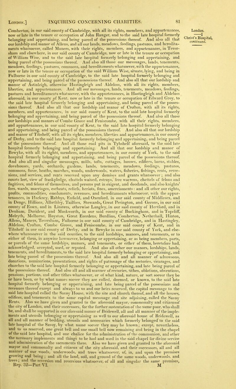 Comberton, in our said county of Cambridge, with all its rights, members, and appurtenances, now or late in the tenure or occupation of John Ranger, and to the said late hospital formerly belonging and appertaining, and being parcel of the possessions thereof. And also all that our lordship and manor of Aliens, and all our lands, meadows, feedings, pastures, and heredita- ments whatsoever, called Maners, with their rights, members, and appurtenances, in Tever- sham and elsewhere, in our said county of Cambridge, now or late in the tenure or occupation of William Wise, and to the said late hospital formerly belonging and appertaining, and being parcel of the possessions thereof. And also all those our messuages, lands, tenements, meadows, feedings, pastures, commons, and hereditaments wharsoever, with the appurtenances, now or late in the tenure or occupation of the said William Wise, situate, lying, and being in Fulborne in our said county of Cambridge, to the said late hospital formerly belonging and appertaining, and being parcel of the possessions thereof. And also all that our lordship and manor of Astinleigh, otherwise Hastingleigh and Aldeloss, with all its rights, members, liberties, and appurtenances. And all our messuages, lands, tenements, meadows, feedings, pastures and hereditaments whatsoever, with the appurtenances, in Hastingleigh and Aldeloss aforesaid, in our county pf Kent, now or late in the tenure or occupation of Edward Grey, to the said late hospital formerly belonging and appertaining, and being parcel of the posses- sions thereof. And also all that our lordship and manor of Crofton, with all its rights, members, and appurtenances, in oiu- said county of Kent, to the said late hospital formerly belonging and appertaining, and being parcel of the possessions thereof. And also all those our lordships and manors of Combe Grove and Feniscombe, with all their rights, members, and appurtenances, in our said county of Kent, to the said late hospital formerly belonging and appertaining, and being parcel of the possessions thereof. And also all that our lordship and manor of Tibshelf, with all its rights, members, liberties and appurtenances, in our county of Derby, and to the said late hospital formerly belonging and appertaining, and being parcel of the possessions thereof. And all those coal pits in Tybshelf aforesaid, to the said late hospital formerly belonging and appertaining. And all that our loi'dship and manor of Bewyke, with all its rights, members, and appurtenances, in our county of York, fo the said hospital formerly belonging and appertaining, and being parcel of the possessions thereof. And also all and singular messuages, mills, tofts, cottages, houses, edifices, barns, stables, dovehouses, yards, orchards, gardens, lands, tenements, meadows, feedings, pastures, commons, furze, heaths, marshes, woods, underwoods, waters, fisheries, fishings, rents, rever- sions, and services, and rents reserved upon any demises and grants whatsoever ; and also courts leet, view of frankpledge, chattels waived, estrays, free wayrens, chattels of felons and fugitives, and felons of themselves, and persons put in exigent, and deodands, and also knights' fees, wards, marriages, escheats, reliefs, heriots, fines, amerciaments: and all other our rights, profits, commodities, emoluments, revenues, and hereditaments whatsoever, with the appur- tenances, in Hackney, Rabbys, Enfield, and Oxenford, in our said county of Middlesex, and in Denge, Hillions, Albethley, Tailfees, Stewards, Great Perington, and Gerons, in our said county of Essex, and in Linsters, otherwise Langley, in our said county of Hertford, and in Denham, Durident, and Maskworth, in our said county of Buckingham, and in Topcliff, Melryth, Melborne, Royston, Great Everdens, Burdlins, Comberton, Nelherhall, Hinton, Aliens, Maners, Teversham, Fulborne in our said county of Cambridge, and in Hastingley, Aldeloss, Crofton, Combe Grove, and Feniscombe, in oiu- said county of Kent, and in Tibshelf in our said county of Derby, and in Bewyke in our said county of York, and else- where wheresoever in the said counties, to the said lordships, manors, and tenements, or to either of tiiem, in anywise howsoever, belonging or appertaining, or as being members, parts, or parcels of the same lordships, manors, and tenements, or either of them, heretofore had, acknowledged, accepted, used, or reputed. And also all other our manors, lordships, lands, tenements, and hereditaments, to the said late hospital formerly belonging or appertaining, and late being parcel of the possessions thereof. And also all and all manner of advowsons, donations, nominations, presentations, and rights of patronage of the rectories, vicarages, and churches to the said late hospital formerly belonging or appertaining, and late being parcel of the possessions thereof. And also all and all manner of rectories, tithes, oblations, obventions, pensions, portions, and other tithes whatsoever, or of what kind, nature, or sort soever they be or have been, or by what names soever they are called, deemed, or known, to the said late hospital formerly belonging or appertaining, and late being parcel of the possessions and reveimes thereof except and always to us and our heirs reserved, the capital messuage to the said late hospital called the Savoy House, with the site and church thereof, and all the houses, edifices, and tenements to the same capital messuage and site adjoining, called the Savoy Rents. Also we have given and granted to the aforesaid mayor,- commonalty and citizensof the city of London, and their successors, for the further sustentation of the same poor, who shall be, and shall be supported in our aforesaid manor of Bridewell, all and all manner of the imple- ments and utensils belonging or appertaining as well to our aforesaid house of Bridewell, as all and all manner of bedding, utensils and necessaries which formerly belonged'to the said late hospital of the Savoy, by what name soever they may be known; except, nevertheless, and to us reserved, one great bell and one small bell now remaining and being in the chapel of the said late hospital, and one chalice for the administration of the communion, and other the necessary implements and things to be had and used in the said chapel for divine service and administration of the sacraments there. Also we have given and granted to the aforesaid mayor and commonalty and citizens of the city aforesaid, and their successors, all and all manner of our woods, underwoods, and trees whatsoever, of, in, and upon the premises growing and being ; and all the land, soil, and ground of the same woods, underwoods, and trees; and the reversion and reversions whatsoever, of all and singular the same premises. London. 1 Christ's Hospital, continued. Rep. 32—Part VI. M