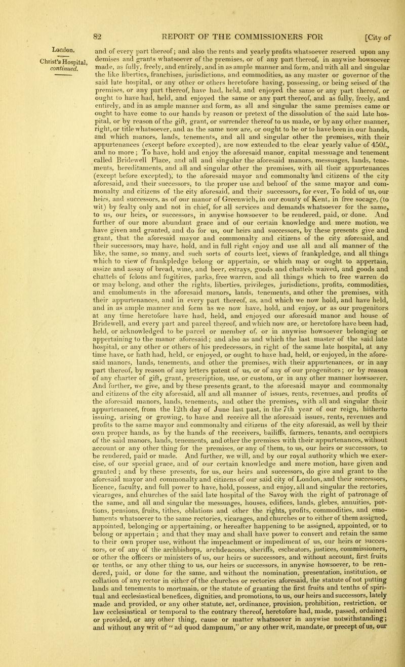 London. and of every part thereof; and also the rents and yearly profits whatsoever reserved upon any Christ'sllospital <i6™ises and grants whatsoever of the premises, or of any part thereof, in anywise howsoever continued. ' made, as fully, freely, and entirely, and in as ample manner and form, and with all and singular the like liberties, franchises, jurisdictions, and commodities, as any master or governor of the said late hospital, or any other or others heretofore having, possessing, or being seised of the premises, or any part thereof, have had, held, and enjoyed the same or any part thereof, or ought to have had, held, and enjoyed the same or any part thereof, and as fully, freely, and entirely, and in as ample manner and form, as all and singular the same premises came or ought to have come to our hands by reason or pretext of the dissolution of the said late hos- pital, or by reason of the gift, grant, or surrender thereof to us made, or by any other manner, right, or title whatsoever, and as the same now are, or ought to be or to have been in our hands, and which manors, lands, tenements, and all and singular other the premises, with their appurtenances (except before excepted), are now extended to the clear yearly value of 450/., and no more; To have, hold and enjoy the aforesaid manor, capital messuage and tenement called Bridewell Place, and all and singular the aforesaid manors, messuages, lands, tene- ments, hereditaments, and all and singular other the premises, with all their ajopurtenances (except before excepted), to the aforesaid mayor and commonalty and citizens of the city aforesaid, and their successors, to the proper vise and behoof of the same mayor and com- monalty and citizens of the city aforesaid, and their successoi's, for ever. To hold of us, our heirs, and successors, as of our manor of Greenwich, in our county of Kent, in free socage, (to wit) by fealty only and not in chief, for all services and demands whatsoever for the same, to us, our heirs, or successors, in anywise howsoever to be rendered, paid, or done. And further of our more abundant grace and of our certain knowledge and mere motion, we have given and granted, and do for us, our heirs and successors, by these presents give and grant, that the aforesaid mayor and commonalty and citizens of the city aforesaid, and their successors, may have, hold, and in full right enjoy and use all and all manner of the like, the same, so many, and such sorts of courts leet, views of frankpledge, and all things which to view of frankpledge belong or appertain, or which may or ought to appertain, assize and assay of bread, wine, and beer, estrays, goods and chattels waived, and goods and chattels of felons and fugitives, parks, free warren, and all things which to free warren do or may belong, and other the rights, liberties, privileges, jurisdictions, profits, commodities, and emoluments in the aforesaid manors, lands, tenements, and other the premises, with their appurtenances, and in every part thereof, as, and which we now hold, and have held, and in as ample manner and form as we now have, hold, and enjoy, or as our progenitors at any time heretofore have had, held, and enjoyed our aforesaid manor and house of Bridewell, and every part and parcel thereof, and which now are, or heretofore have been had, held, or acknowledged to be parcel or member of or in anywise howsoever belonging or appertaining to the manor aforesaid; and also as and which the last master of the said late hospital, or any other or others of his predecessors, in right of the same late hospital, at any time have, or hath had, held, or enjoyed, or ought to have had, held, or enjoyed, in the afore- said manors, lands, tenements, and other the premises, with their appurtenances, or in any part thereof, by reason of any letters patent of us, or of any of our progenitors; or by reason of any charter of gift, grant, prescription, use, or custom, or in any other manner howsoever. And further, we give, and by these presents grant, to the aforesaid mayor and commonalty and citizens of the city aforesaid, all and all manner of issues, rents, revenues, and profits of the aforesaid manors, lands, tenements, and other the premises, with all and singular their appurtenances, from the I2th day of June last past, in the 7th year of our reign, hitherto issuing, arising or growing, to have and receive all the aforesaid issues, rents, revenues and profits to the same mayor and commonalty and citizens of the city aforesaid, as well by their own proper hands, as by the hands of the receivers, bailiflfs, farmers, tenants, and occupiers of the said manors, lands, tenements, and other the premises with their appurtenances, without account or any other thing for the premises, or any of them, to us, our heirs or successors, to be rendered, paid or made. And further, we will, and by our royal authority which we exer- cise, of our special grace, and of our certain knowledge and mere motion, have given and granted ; and by these presents, for us, our heirs and successors, do give and grant to the aforesaid mayor and commonalty and citizens of our said city of London, and their successors, licence, faculty, and full power to have, hold, possess, and enjoy, all and singular the rectories, vicarages, and churches of the said late hospital of the Savoy with the right of patronage of the same, and all and singular the messuages, houses, edifices, lands, glebes, annuities, por- tions, pensions, fruits, tithes, oblations and other the rights, profits, commodities, and emo- luments whatsoever to the same rectories, vicarages, and churches or to either of them assigned, appointed, belonging or appertaining, or hereafter happening to be assigned, appointed, or to belong or appertain ; and that they may and shall have power to convert and retain the same to their own proper use, without the impeachment or impediment of us, our heirs or succes- sors, or of any of the archbishops, archdeacons, sheriffs, escheators, justices, commissioners, or other the officers or ministers of us, our heirs or successors, and without account, first fruits or tenths, or any other thing to us, our heirs or successors, in anywise howsoever, to be ren- dered, paid, or done for the same, and without the nomination, presentation, institution, or collation of any rector in either of the churches or rectories aforesaid, the statute of not putting lands and tenements to mortmain, or the statute of granting the first fruits and tenths of spiri- tual and ecclesiastical benefices, dignities, and promotions, to us, our heirs and successors, lately made and provided, or any other statute, act, ordinance, provision, prohibition, restriction, or law ecclesiastical or temporal to the contrary thereof, heretofore had, made, passed, ordained or provided, or any other thing, cause or matter whatsoever in anywise notwithstanding; and without any writ of  ad quod dampnum, or any other writ, mandate, or precept of us, our