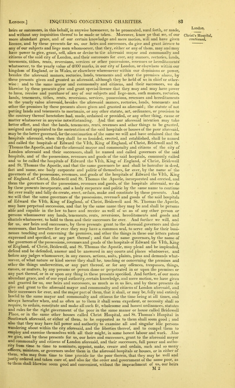 heirs or successors^, in this behalf, in anywise howsoever, to be prosecuted, sued forth, or made, and without any inquisition thereof to be made or taken. Moreover, know ye that we, of our more abundant grace, and of our certain knowledge and mere motion, will and have given licence, and by these presents for us, our heirs and successors, do give and grant licence to any of our subjects and liege men whomsoever, that they, either or any of them, may and may have power to give, grant, sell, alien or devise to tlie aforesaid mayor and commonalty and citizens of the said city of London, and their successors for ever, anj^ manors, rectories, lands, tenements, tithes, rents, reversions, services or olher possessions, revenues or hereditaments whatsoever, to the yearly value of 4000 marks, in our city of London, or elsewhere within our kingdom of England, or in Wales, or elsewhere wheresoever within our dominions or power, besides the aforesaid manors, rectories, lands, tenements and other the premises above, by these presents given and granted as aforesaid, although they be held of us in chief or other- wise : and to the same mayor and commonalty and citizens, and their successors, we do likewise by these presents give and grant special licence that they may and may have power to have, receive and purchase of any of our subjects and liege-men, such manors, rectories, lands, tenements, tithes, rents, reversions, services, possessions, revenues and hereditaments to the yearly value aforesaid, besides the aforesaid manors, rectories, lands, tenements and other the premises by these presents above given and granted as aforesaid; the statute of not putting lands and tenements to mortmain, or any other statute, act, ordinance, or provision to the contrary thereof heretofore had, made, ordained or provided, or any other thing, cause or matter whatsoever in anywise notwithstanding. And that our aforesaid intention may take better effect, and that the lands, tenements, rents, revenues and other things to be granted, assigned and appointed to the sustentation of the said hospitals or houses of the poor aforesaid, maybe the better governed, for the continuation of the same we will and have ordained that the hospitals aforesaid, when they shall be so founded, erected, and established, shall be named and called the hospitals of Edward the Vlth, King of England, of Christ, Bridewell and St. Thomas the Apostle, and that the aforesaid mayor and commonalty and citizens of the city of London aforesaid and their successors, shall be named and called governors of the said hospitals, and of the possessions, revenues and goods of the said hospitals, commonly called and to be called the hospitals of Edward the Vlth, King of England, of Christ, Bridewell and St. Thomas the Apostle, and that the same governors be and shall be hereafter in deed, fact and name, one body corporate and politic of themselves, for ever, by the name of the governors of the possessions, revenues, and goods of the hospitals of Edward the Vlth, King of England, of Christ, Bridewell and St. Thomas the Apostle, incorporated and erected, and them the governors of the possessions, revenues and goods, of the hospitals aforesaid, we do by these presents incorporate, and a body corporate and politic by the same name to continue for ever really and fully do create, erect, ordain, make and constitute by these presents. And we will that the same governors of the possessions, revenues and goods of the said hospitals of Edward the Vlth, King of England, of Christ, Bridewell and St. Thomas the Apostle, may have perpetual succession, and that by the same name they may be and shall be persons able and capable in the law to have and receive as well of us as of any other person or persons whomsoever any lands, tenements, rents, reversions, hereditaments and goods and chattels whatsoever, to hold to them and their successors for ever. And further we will, and for us, our heirs and successors, by these presents grant to the aforesaid governors and their successors, that hereafter for ever they may have a common seal, to serve only for their busi- nesses touching and concerning the premises, and other the things in these our letters patent expressed and specified, or any part thereof; and that the same governors, by the name of the governors of the possessions, revenues and goods of the hospitals of Edward the Vlth, King of England, of Christ, Bridewell, and St. Thomas the Apostle, may plead and be impleaded, defend and be defended, answer and be answered in any courts and places whatsoever, and before any judges whomsoever, in any causes, actions, suits, plaints, pleas and demands what- soever, of what nature or kind soever they shall be, touching or concerning the premises arid other the things underwritten, or any part thereofj or for any offences, ti'espasses, things, causes, or matters, by any persons or person done or perpetrated in or upon the premises or any part thereof, or in or upon any thing in these presents specified. And further, of our more abundant grace, and of our royal authority, certain knowledge, and mere motion, we have given and granted for us, our heirs and successors, as much as in us lies, and by these presents do give and grant to the aforesaid mayor and commonalty and citizens of London aforesaid, and their successors for ever, and the major part of them, that it shall, or may be, fully and entirely lawful to the same mayor and commonalty and citizens for the time being at all times, and always hereafter when, and as often as to them it shall seem expedient, or necessity shall so require, to ordain, constitute and make all such fit, wholesome and honest ordinances, statutes and rules for the right government of the poor in the same manor or house called Bridewell Place, or in the same other houses called Christ Hospital, and St. Thomas's Hospital in Southwark aforesaid, or either of them, to be supported as to them shall seem good ; and also that they may have full power and authority to examine all and singular idle persons wandering about within the city aforesaid, and the liberties thereof, and to compel them to employ and exercise themselves with all their might, in some honest labour and work. Also we give, and by these presents for us, our heirs and successors, grant to the aforesaid mayor and commonalty and citizens of London aforesaid, and their successors, full power and autho- rity from time to time to nominate, appoint, make, create and ordain, such and so many officers, ministers, or governors under them in the aforesaid hospitals or houses, or in either of them, who may from time to time provide for the poor therein, that they may be well and justly ordered and taken care of, and also for the order and government of the same poor, as to them shall likewise seem good and convenient, without the impeachment of us, our heirs M2 London. Christ's Hospital, continued.