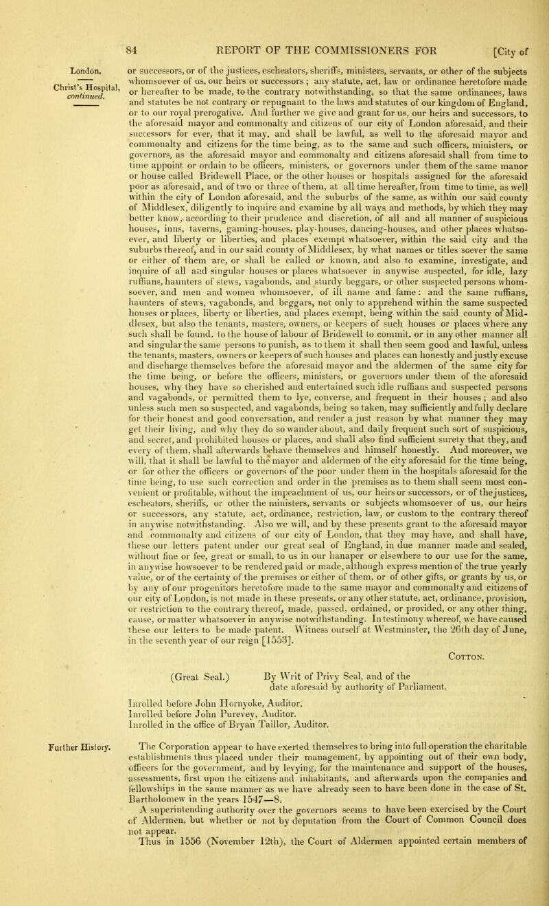 London. Christ's Hospiial, continued. or successors, or of the justices, escheators, sheriffs, ministers, servants, or other of the subjects whomsoever of us, our heirs or successors ; any statute, act, law or ordinance heretofore made or hereafter to be made, to the contrary notwithstanding, so that the same ordinances, laws and statutes be not contrary or repugnant to the laws and statutes of our kingdom of England, or to our royal prerogative. And further we give and grant for us, our heirs and successors, to the aforesaid mayor and commonalty and citizens of our city of London aforesaid, and their successors for ever, that it may, and shall be lawful, as well to the aforesaid mayor and commonalty and citizens for the time being, as to the same and such officers, ministers, or governors, as the aforesaid mayor and commonalty and citizens aforesaid shall from time to time appoint or ordain to be officers, ministers, or governors under them of the same manor or house called Bridewell Place, or the other houses or hospitals assigned for the aforesaid poor as aforesaid, and of two or three of them, at all time hereafter, from time to time, as well within the city of London aforesaid, and the suburbs of the same, as within our said county of Middlesex, diligently to inquire and examine by all ways, and methods, by which they may better know,^ according to their prudence and discretion, of all and all manner of suspicious houses, inns, taverns, gaming-houses, play-houses, dancing-houses, and other places whatso- ever, and liberty or liberties, and places exempt whatsoever, within the said city and the suburbs thereof, and in our said county of Middlesex, by what names or titles soever the same or either of them are, or shall be called or known, and also to examine, investigate, and inquire of all and singular houses or places whatsoever in anywise suspected, for idle, lazy ruffians, haunters of stews, vagabonds, and sturdy beggars, or other suspected persons whom- soever, and men and women whomsoever, of ill name and fame : and the same ruffians, haunters of stews, vagabonds, and beggars, not only to apprehend within the same suspected houses or places, liberty or liberties, and places exempt, being within the said county of Mid- dlesex, but also the tenants, masters, owners, or keepers of such houses or places where any such shall be found, to the house of labour of Bridewell to commit, or in any other manner all and singular the same persons to punish, as to them it shall then seem good and lawful, unless the tenants, masters, owners or keepers of such houses and places can honestly and justly excuse and discharge themselves before the aforesaid mayor and the aldermen of the same city for the time being, or before the officers, ministers, or governors under them of the aforesaid houses, why they have so cherished and entertained such idle ruffians and suspected pei'sons and vagabonds, or permitted them to lye, converse, and frequent in their houses ; and also unless such men so suspected, and vagabonds, being so taken, may sufficiently and fully declare for their honest and good conversation, and render a just reason by what manner they may get their living, and why they do so wander about, and daily frequent such sort of suspicious, and secret, and prohibited houses or places, and shall also find sufficient surety that they, and every of them, shall afterwards behave themselves and himself honestly. And moreover, we w ill, that it shall be lawful to the mayor and aldermen of the city aforesaid for the time being, or for other the officers or governors of the poor under them in the hospitals aforesaid for the time being, to use such correction and order in the premises as to them shall seem most con- venient or profitable, without the impeachment of us, our heirs or successors, or of the justices, escheators, sheriffs, or other the ministers, servants or subjects whomsoever of us, our heirs or successors, any statute, act, ordinance, restriction, law, or custom to the contrary thereof in anywise notwithstanding. Also we will, and by these presents grant to the aforesaid mayor and commonalty and citizens of our city of London, that they may have, and shall have, these our letters patent under our great seal of England, in due manner made and sealed, without fine or fee, great or small, to us in our hanaper or elsewhere to our use for the same, in anywise howsoever to be rendered paid or made, although express mention of the true yearly value, or of the certainty of the premises or either of them, or of other gifts, or grants by us, or by any of our progenitors heretofore made to the same mayor and commonalty and citizens of our city of London, is not made in these presents, or any other statute, act, ordinance, provision, or restriction to the contrary thereof, made, passed, ordained, or provided, or any other thing, cause, or matter whatsoever in anywise notwithstanding. Li testimony whereof, we have caused these our letters to be made patent. Witness ourself at Westminster, the 26th day of June, in the seventh year of our reign [1553]. Cotton. (Great Seal.) By Writ of Privy Seal, and of the date aforesaid by authority of Parliament. Inrolled before John Hornyoke, Auditor. Involled before John Purevey, Auditor. LiroUed in the office of Bryan Taillor, Auditor. Further History. The Corporation appear to have exerted themselves to bring into full operation the charitable establishments thus placed under their management, by appointing out of their own body, officers for the government, and by levying, for the maintenance and support of the houses, assessments, first upon the citizens and inhabitants, and afterwards upon the companies and fellow'ships in the same manner as we have already seen to have been done in the case of St. Bartholomew in the years 1547—8. A superintending authority over the governors seems to have been exercised by the Court of Aldermen, but whether or not by deputation from the Court of Common Council does not appear. Thus in 1556 (November 12th), the Court of Aldermen appointed certain members of