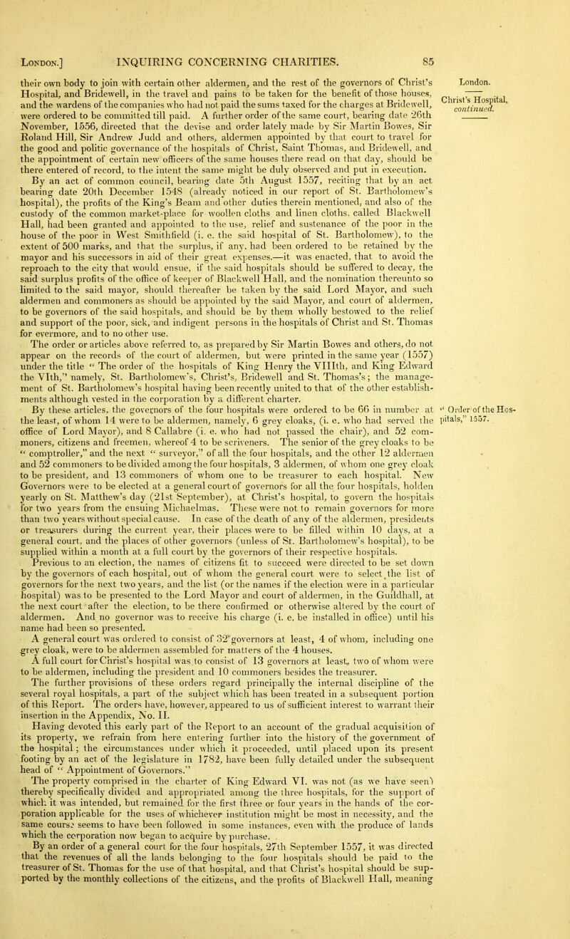 their own body to join with certain other alderaien, and the rest of the governors of Christ's Hospital, and Bridewell, in the travel and pains to be taken for the benefit of those houses, and the wardens of the companies who had not paid the sums taxed for the charges at Bridewell, were ordered to be committed till paid. A further order of the same court, bearing date ■26th November, 1556, directed that the devise and order lately made by Sir Martin Bowes, Sir Roland Hill, Sir Andrew Judd and others, aldermen appointed by that court to travel for the good and politic governance of the hospitals of Christ, Saint Thomas, and Bridewell, and the appointment of certain new officers of the same houses there read on that day, should be there entered of record, to the intent the same might be duly observed and put in execution. By an act of common council, bearing date 5th August 1557, reciting that by an act bearing date 20th December 1548 (already noticed in our report of St. Bartholomew's hospital), the profits of the King's Beam and other duties therein mentioned, and also of the custody of the common market-place for woollen cloths and linen cloths, called Blackwell Hall, had been granted and appointed to the use, relief and sustenance of the poor in the house of the poor in West Smitlifield (i. e. the said hospital of St. Bartholomew), to the extent of 500 marks, and that the surplus, if any, had been ordered to be retained by the mayor and his successors in aid of their great expenses.—it was enacted, that to avoid the reproach to the city that wovdd ensue, if the said hospitals shovdd be suffered to decay, the said surplus profits of the office of keeper of Blackwell Hall, and the nomination thereunto so limited to the said mayoi, should thereafter be taken by the said Lord Mayor, and such aldermen and commoners as should be appointed by the said Mayor, and court of aldermen, to be governors of the said hospitals, and should be by them wholly bestowed to the relief and support of the poor, sick, and indigent persons in the hospitals of Christ and St. Thomas for evermore, and to no other use. The order or articles above referred to, as prepared by Sir Martin Bowes and others, do not appear on the records of the covut of aldermen, but were printed in the same year (1557) under the title  The order of the hospitals of King Henry the Vlllth, and King Edward the Vlth, namely, St. Bartholomew's, Christ's, Bridewell and St. Thomas's; the manage- ment of St. Bartholomew's hospital having been recently united to that of the other establish- ments although vested in the corporation by a different charter. By these articles, the governors of the four hospitals were ordered to be 66 in mimber at the least, of whom 14 were to be aldermen, namely, 6 grey cloaks, (i. e. who had served the office of Lord Mayor), and 8 Callabre (i. e. who had not passed the chair), and 52 com- moners, citizens and freemen, whereof 4 to be scriveners. The senior of the grey cloaks to be  comptroller, and the next  surveyor, of all the four hospitals, and the other 12 aldermen and 52 commoners to be divided among the four hospitals, 3 aldermen, of whom one grey cloak to be president, and 13 commoners of whom one to be treasurer to each hospital. New Governors were to be elected at a general comt of governors for all the four hospitals, holdea yearly on St. Matthew's day (21st September), at Christ's hospital, to govern the hospitals for two years from the ensuing Michaelmas. These were not to remain governors for more than two years without special cause. In case of the death of any of the aldermen, presidents or treasurers during the ciu'rent year, their places were to be filled within 10 days, at a general court, and the places of other governors (unless of St. Bartholomew's hospital), to be supplied within a month at a full court by the governors of their respective hospitals. Previous to an election, the names of citizens fit to succeed were directed to be set down by the governors of each hospital, out of whom the general court were to select the list of governors for the next two years, and the list (or the names if the election were in a particular hospital) was to be presented to the Lord Mayor and court of aldermen, in the Guildhall, at the next court after the election, to be there confirmed or otherwise altered by the court of aldermen. And no governor was to receive his charge (i. e. be installed in office) until his name had been so presented. A general court was ordered to consist of 32 governors at least, 4 of whom, including one grey cloak, were to be aldermen assembled for matters of the 4 houses. A full court for Christ's hospital was to consist of 13 governors at least, two of whom were to be aldermen, including the president and 10 commoners besides the treasurer. The further provisions of these orders regard principally the internal discipline of the several royal hospitals, a part of the subject which has been treated in a subsequent portion of this Report. The orders have, however, appeared to us of sufficient interest to warrant their insertion in the Appendix, No. II. Having devoted this early part of the Report to an account of the gradual acquisition of its property, we refrain from here entering further into the history of the government of the hospital; the circumstances under which it proceeded, until placed upon its present footing by an act of the legislature in 1782, have been fully detailed under the subsequent head of  Appointment of Governors. The property comprised in the charter of King Edward VI. was not (as we have seen) thereby specifically divided and appropriated among the three hospitals, for the support of which it was intended, but remained for the first three or four years in the hands of the cor- poration applicable for the uses of whichever- institution might be most in necessity, and the same cours:^ seems to have been followed in some instances, even with the produce of lands which the corporation now began to acquire by purchase. By an order of a general court for the four hospitals, 27th September 1557, it was directed that the revenues of all the lands belonging to the four hospitals should be paid to the treasurer of St. Thomas for the use of that hospital, and that Christ's hospital should be sup- ported by the monthly collections of the citizens, and the profits of Blackwell Hall, meaning London. Christ's Hospital, continued.  Order of the Hos- pitals, 1557. .