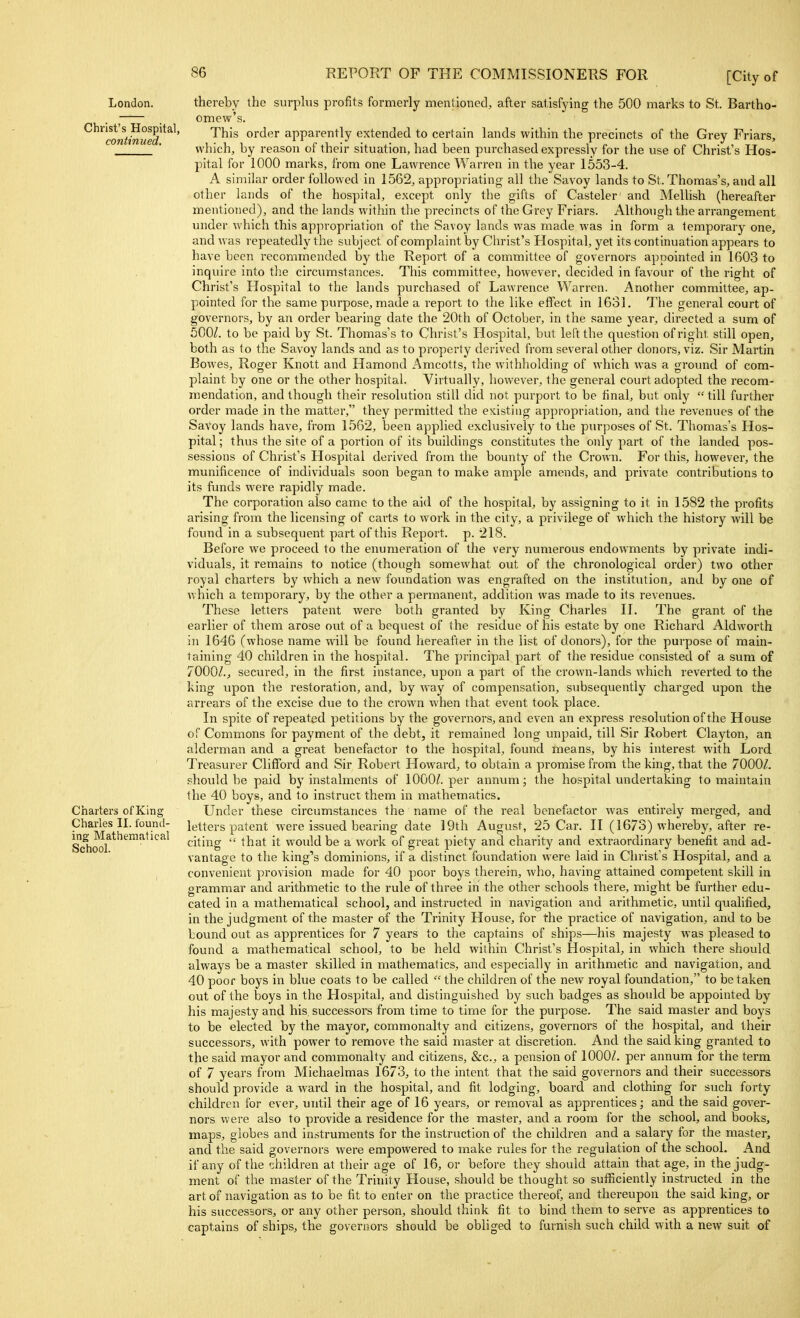 London. Christ's Hospital, continued. Charters of King Charles II. found- ing Mathematical School. thereby the surplus profits formerly mentioned, after satisfying the 500 marks to St. Bartho- omew's. This order apparently extended to certain lands within the precincts of the Grey Friars, which, by reason of their situation, had been purchased expressly for the use of Christ's Hos- pital for 1000 marks, from one Lawrence Warren in the year 1553-4. A similar order followed in 1562, appropriating all the Savoy lands to St. Thomas's, and all other lands of the hospital, except only the gifts of Casteler' and Melhsh (hereafter mentioned), and the lands within the precincts of the Grey Friars. Althoiigh the arrangement under which this appropriation of the Savoy lands was made was in form a temporary one, and was repeatedly the subject of complaint by Christ's Hospital, yet its continuation appears to have been recommended by the Report of a committee of governors appointed in 1603 to inquire into tlie circumstances. This committee, however, decided in favour of the right of Christ's Hospital to the lands purchased of Lawrence Warren. Another committee, ap- pointed for the same purpose, made a report to the like effect in 1631. The general court of governors, by an order bearing date the 20th of October, in the same year, directed a sum of 500^ to be paid by St. Thomas's to Christ's Hospital, but left the qviestion ofi'ight still open, both as to the Savoy lands and as to property derived from several other donors, viz. Sir Martin Bowes, Roger Knott and Hamond Amcotts, the withholding of which was a ground of com- plaint by one or the other hospital. Virtually, however, the general court adopted the recom- mendation, and though their resolution still did not purport to be final, but only  till further order made in the matter, they permitted the existing appropriation, and the revenues of the Savoy lands have, from 1562, been applied exclusively to the purposes of St. Thomas's Hos- pital; thus the site of a portion of its buildings constitutes the only part of the landed pos- sessions of Christ's Hospital derived from the bounty of the Crown. For this, however, the munificence of individuals soon began to make ample amends, and private contributions to its funds were rapidly made. The corporation also came to the aid of the hospital, by assigning to it in 1582 the profits arising from the licensing of carts to work in the city, a privilege of which the history will be found in a subsequent part of this Report, p. 218. Before we proceed to the enumeration of the very numerous endowments by private indi- viduals, it remains to notice (though somewhat out of the chronological order) two other royal charters by which a new foundation was engrafted on the institution, and by one of which a temporary, by the other a permanent, addition was made to its revenues. These letters patent were both granted by King Charles II. The grant of the earlier of them arose out of a bequest of the residue of his estate by one Richard Aldworth in 1646 (whose name will be found hereafter in the list of donors), for the purpose of main- taining 40 children in the hospital. The principal part of the residue consisted of a sum of 7000/.J secured, in the first instance, upon a part of the crown-lands which reverted to the king upon the restoration, and, by way of compensation, subsequently charged upon the arrears of the excise due to the crown when that event took place. In spite of repeated petitions by the governors, and even an express resolution of the House of Commons for payment of the debt, it remained long unpaid, till Sir Robert Clayton, an alderman and a great benefactor to the hospital, found means, by his interest with Lord Treasurer Clifford and Sir Robert Howard, to obtain a promise from the king, that the 7000/. should be paid by instalments of 1000/. per annum; the hospital undertaking to maintain the 40 boys, and to instruct them in mathematics. Under these circumstances the name of the real benefactor was entirely merged, and letters patent were issued bearing date 19th August, 25 Car. II (1673) whereby, after re- citing  that it would be a work of great piety and charity and extraordinary benefit and ad- vantage to the king's dominions, if a distinct foundation were laid in Christ's Hospital, and a convenient provision made for 40 poor boys therein, who, having attained competent skill in grammar and arithmetic to the rule of three in the other schools there, might be further edu- cated in a mathematical school, and instructed in navigation and arithmetic, until qualified, in the judgment of the master of the Trinity House, for the practice of navigation, and to be bound out as apprentices for 7 years to the captains of ships—his majesty was pleased to found a mathematical school, to be held within Christ's Hospital, in which there should always be a master skilled in mathematics, and especially in arithmetic and navigation, and 40 poor boys in blue coats to be called  the children of the new royal foundation, to be taken out of the boys in the Hospital, and distinguished by such badges as should be appointed by his majesty and his successors from time to time for the purpose. The said master and boys to be elected by the mayor, commonalty and citizens, governors of the hospital, and their successors, with power to remove the said master at discretion. And the said king granted to the said mayor and commonalty and citizens, &c., a pension of 1000/. per annum for the term of 7 years from Michaelmas 1673, to the intent that the said governors and their successors should provide a ward in the hospital, and fit lodging, board and clothing for such forty children for ever, until their age of 16 years, or removal as apprentices; and the said gover- nors were also to provide a residence for the master, and a room for the school, and books, maps, globes and in.struments for the instruction of the children and a salary for the master, and the said governors were empowered to make rules for the regulation of the school. And if any of the children at their age of 16, or before they should attain that age, in the judg- ment of the master of the Trinity House, should be thought so sufficiently instructed in the art of navigation as to be fit to enter on the practice thereof and thereupon the said king, or his successors, or any other person, should think fit to bind them to serve as apprentices to captains of ships, the governors should be obliged to furnish such child with a new suit of
