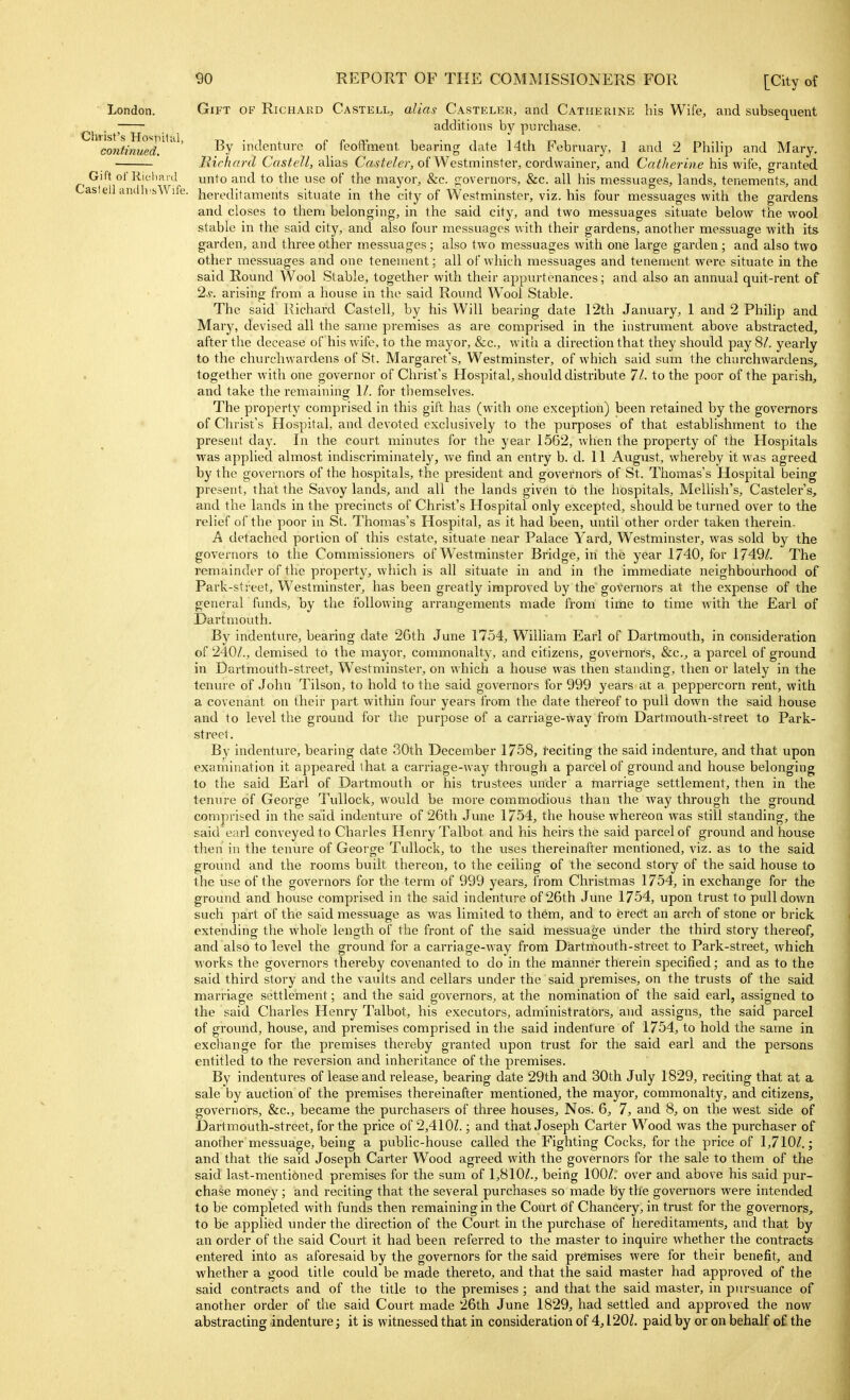 London. Gift of Richard Castell, alias Casteler, and Catherine his Wife, and subsequent . additions by purchase. ' continued!^' in<^^ent''e of feoffment bearing date 14th February, 1 and 2 Philip and Mary. BirluD-d Castell, alias Crt.yfe/er, of Westminster^ cordwainer, and Catherine his wife, granted Gift of Richai il unto and to the use of the mayor, &c. governors, &c. all his messuages, lands, tenements, and aslell aiidlvhWife. hereditaments situate in the city of Westminster, viz. his four messuages with the gardens and closes to them belonging, in the said city, and two messuages situate below the wool stable in the said city, and also four messuages with their gardens, another messuage with its garden, and three other messuages; also two messuages with one large garden; and also two other messuages and one tenement; all of which messuages and tenement were situate in the said Round Wool Stable, together with their appurtenances; and also an annual quit-rent of 2.S'. arising from a house in the said Round Wool Stable. The said Richard Castell, by his Will bearing date 12th January, 1 and 2 Phihp and Mary, devised all the same premises as are comprised in the instrument above abstracted, after the decease of his wife, to the mayor, &c., with a direction that they should pay 8/. yearly to the churchwardens of St. Margaret's, Westminster, of which said sum the churchwardens, together with one governor of Christ's Hospital, should distribute 71. to the poor of the parish, and take the remaining 1/. for tliemselves. The property comprised in this gift has (with one exception) been retained by the governors of Christ's Hospital, and devoted exclusively to the purposes of that establishment to the present day. In the court minutes for the year 1562, when the property of the Hospitals was apphed almost indiscriminatelj^, we find an entry b. d. 11 August, whereby it was agreed by the governors of the hospitals, the president and governors of St. Thomas's Hospital being present, that the Savoy lands, and all the lands given to the hospitals, Mellish's, Castelei-'s, and the lands in the precincts of Christ's Hospital only excepted, should be turned over to the relief of the poor in St. Thomas's Hospital, as it had been, until other order taken therein. A detached portion of this estate, situate near Palace Yard, Westminster, was sold by the governors to the Commissioners of Westminster Bridge, in the year 1740, for [7491. The remainder of the property, which is all situate in and in the immediate neighbourhood of Park-street, Westminster, has been greatly improved by the governors at the expense of the general funds, by the following arrangements made from time to time with the Earl of Dartmouth. By indenture, bearing date 26th June 1754, William Earl of Dartmouth, in consideration of 240/., demised to the mayor, commonalty, and citizens, governors, &c., a parcel of ground in Dartmouth-street, Westminster, on which a house was then standing, then or lately in the tenure of John Tilson, to hold to the said governors for 999 years at a peppercorn rent, with a covenant on their part within four years from the date thereof to pull down the said house and to level the ground for the purpose of a carriage-way from Dartmouth-street to Park- street. By indenture, bearing date 30th December 1758, feciting the said indenture, and that upon examination it appeared that a carriage-way through a parcel of ground and house belonging to the said Earl of Dartmouth or his trustees under a marriage settlement, then in the tenure of George Tullock, would be more commodious than the way through the ground comprised in the said indenture of 26tli June 1754, the house whereon was still standing, the said earl conveyed to Charles Henry Talbot and his heirs the said parcel of ground and house then in the tenure of George Tullock, to the uses thereinafter mentioned, viz. as to the said ground and the rooms built thereon, to the ceiling of the second story of the said house to the use of the governors for the term of 999 years, from Christmas 1754, in exchange for the ground and house comprised in the said indenture of 26th June 1754, upon trust to pulldown such part of the said messuage as was limited to them, and to erect an arch of stone or brick extending the whole length of the front of the said messuage under the third story thereof, and also to level the ground for a carriage-way from Dartmouth-street to Park-street, which works the governors thereby covenanted to do in the manner therein specified; and as to the said third story and the vaults and cellars under the said premises, on the trusts of the said marriage settlement; and the said governors, at the nomination of the said earl, assigned to the said Charles Henry Talbot, his executors, administrators, and assigns, the said parcel of ground, house, and premises comprised in the said indenture of 1754, to hold the same in exchange for the premises thereby granted upon trust for the said earl and the persons entitled to the reversion and inheritance of the premises. By indentures of lease and release, bearing date 29th and 30th July 1829, reciting that at a sale by auction of the premises thereinafter mentioned, the mayor, commonalty, and citizens, governors, &c., became the pvu'chasers of three houses, Nos. 6, 7, and 8, on the west side of Dartmouth-street, for the price of 2,410L ; and that Joseph Carter Wood was the purchaser of another messuage, being a pviblic-house called the Fighting Cocks, for the price of 1,710/.; and that the said Joseph Carter Wood agreed with the governors for the sale to them of the said last-mentioned premises for the sum of 1,810/., being 100/; over and above his said pur- chase money; and reciting that the several purchases so made by the governors were intended to be completed with funds then remaining in the Court df Chancery, in trust for the governors, to be applied under the direction of the Court in the purchase of hereditaments, and that by an order of the said Court it had been referred to the master to inquire whether the contracts entered into as aforesaid by the governors for the said premises were for their benefit, and whether a good title could be made thereto, and that the said master had approved of the said contracts and of the title to the premises; and that the said master, in pursuance of another order of the said Court made 26th June 1829, had settled and approved the now abstracting indenture; it is witnessed that in consideration of 4,1201. paid by or on behalf of the