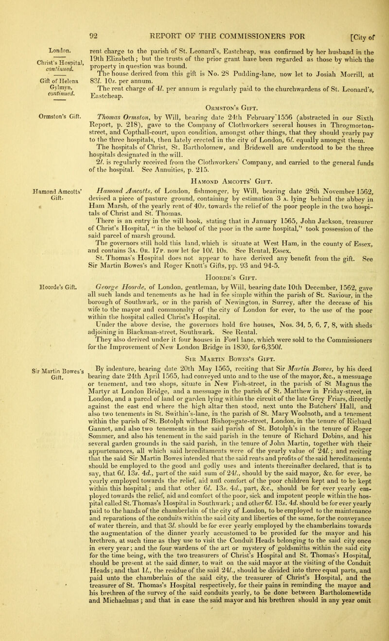 London. Christ's Hospital, continued. Gift of Helena Gylmyn, continued. Ormston's Gift. Hamond Amcolts' Gift. Hoorde's Gift. Sir Martin Bowes's Gift. rent charge to the parish of St. Leonard's, Eastcheap, was confirmed by her husband in the 19th Elizabeth; but the trusts of the prior grant have been regarded as those by which the property in question was bound. The house derived from this gift is No. 28 Pudding-lane, now let to Josiah Morrill, at 83^. 10^. per annum. The rent charge of Al. per annum is regularly paid to the churchwardens of St. Leonard's, Eastcheap. Ormston's Gift. Thomas Ormston, by Will, bearing date 24th February 1556 (abstracted in our Sixth Report, p. 218), gave to the Company of Clothworkers several houses in Throgmorton- street, and Copthall-court, upon condition, amongst other things, that they should yearly pay to the three hospitals, then lately erected in the city of London, ^l. equally amongst them. The hospitals of Christ, St. Bartholomew, and Bridewell are understood to be the three hospitals designated in the will. 11. is regularly received from the Clothworkers' Company, and carried to the general funds of the hospital. See Annuities, p. 215. Hamond Amcotts' Gift. Hamond Amcotts, of London, fishmonger, by Will, bearing date 28th November 1562, devised a piece of pasture ground, containing by estimation 3 a. lying behind the abbey in Ham Marsh, of the yeai-ly rent of 40^-. towards the relief of the poor people in the two hospi- tals of Christ and St. Thomas. There is an entry in the will book, stating that in January 1565, John Jackson, treasurer of Christ's Hospital,  in the behoof of the poor in the same hospital, took possession of the said parcel of marsh ground. The governors still hold this land, which is situate at West Ham, in the county of Essex, and contains 3a. Or. 17p. now let for 10s. See Rental, Essex. St. Thomas's Hospital does not appear to have derived any benefit from the gift. See Sir Martin Bowes's and Roger Knott's Gifts, pp. 93 and 94-5. Hoorde's Gift. George Hoorde, of London, gentleman, by Will, bearing date 10th December, 1562, gave all such lands and tenements as he had in fee simple within the parish of St. Saviour, in the borough of Southwark, or in the parish of Newington, in Surrey, after the decease of his wife to the mayor and commonalty of the city of London for ever, to the use of the poor within the hospital called Christ's Hospital. Under the above devise, the governors hold five houses, Nos. 34, 5, 6, 7, 8, with sheds adjoining in Blackman-street, Southwark. See Rental. They also derived under it four houses in Fowl lane, which were sold to the Commissioners for the Improvement of New London Bridge in 1830, for 6,350/. Sir Martin Bowes's Gift. By indenture, bearing date 20th May 1565, reciting that Sir Martin Bowes, by his deed bearing date 24th April 1565, had conveyed unto and to the use of the mayor, &c., a messuage or tenement, and two shops, situate in New Fish-street, in the parish of St Magnus the Martyr at London Bridge, and a messuage in the parish of St. Matthew in Friday-street, in London, and a parcel of land or garden lying within the circuit of the late Grey Friars, directly against the east end where the high altar then stood, next unto the Butchers' Hall, and also two tenements in St. Swithin's-lane, in the parish of St. Mary Woolnoth, and a tenement within the parish of St. Botolph without Bishopsgate-street, London, in the tenure of Richard Gannet, and also two tenements in the said parish of St. Botolph's in the tenure of Roger Somraer, and also his tenement in the said parish in the tenure of Richard Dobins, and his several garden grounds in the said parish, in tlie tenure of John Martin, together with their appurtenances, all whicli said hereditaments were of the yearly value of 24Z.; and reciting that the said Sir Martin Bowes intended that the said rents and profits of the said hereditaments should be employed to the good and godly uses and intents thereinafter declared, that is to say, that 6/. 13s. 4d., part of the said sum of 24/., should by the said mayor, &c. for ever, be yearly employed towards the relief, aid and comfort of the poor children kept and to be kept within this hospital; and that other 6/. 13i\ 4(i., part, &c., should be for ever yearly em- ployed towards the relief, aid and comfort of the poor, sick and impotent people within the hos- pital called St. Thomas's Hospital in Southwark; and other 6/. 13*. 4d. should be for ever yearly paid to the hands of the chamberlain of the city of London, to be employed to the maintenance and I'eparations of the conduits within the said city and liberties of the same, for the conveyance of water therein, and that 3/. should be for ever yearly employed by the chamberlains towards the augmentation of the dinner yearly accustomed to be provided for the mayor and his brethren, at such time as they use to visit the Conduit Heads belonging to the said city once in every year; and the four wardens of the art or mystery of goldsmiths within the said city for the time being, with the two treasurers of Christ's Hospital and St. Thomas's Hospital, should be present at the said dinner, to wait on the said mayor at the visiting of the Conduit Heads; and that 11., the residue of the said 24/., should be divided into three equal parts, and paid unto the chamberlain of the said city, the treasurer of Christ's Hospital, and the treasurer of St. Thomas's Hospital respectively, for their pains in reminding the mayor and his breihren of the survey of the said conduits yearly, to be done between Bartholomewtide and Michaelmas ; and that in case the said mayor and his brethren should in any year omit