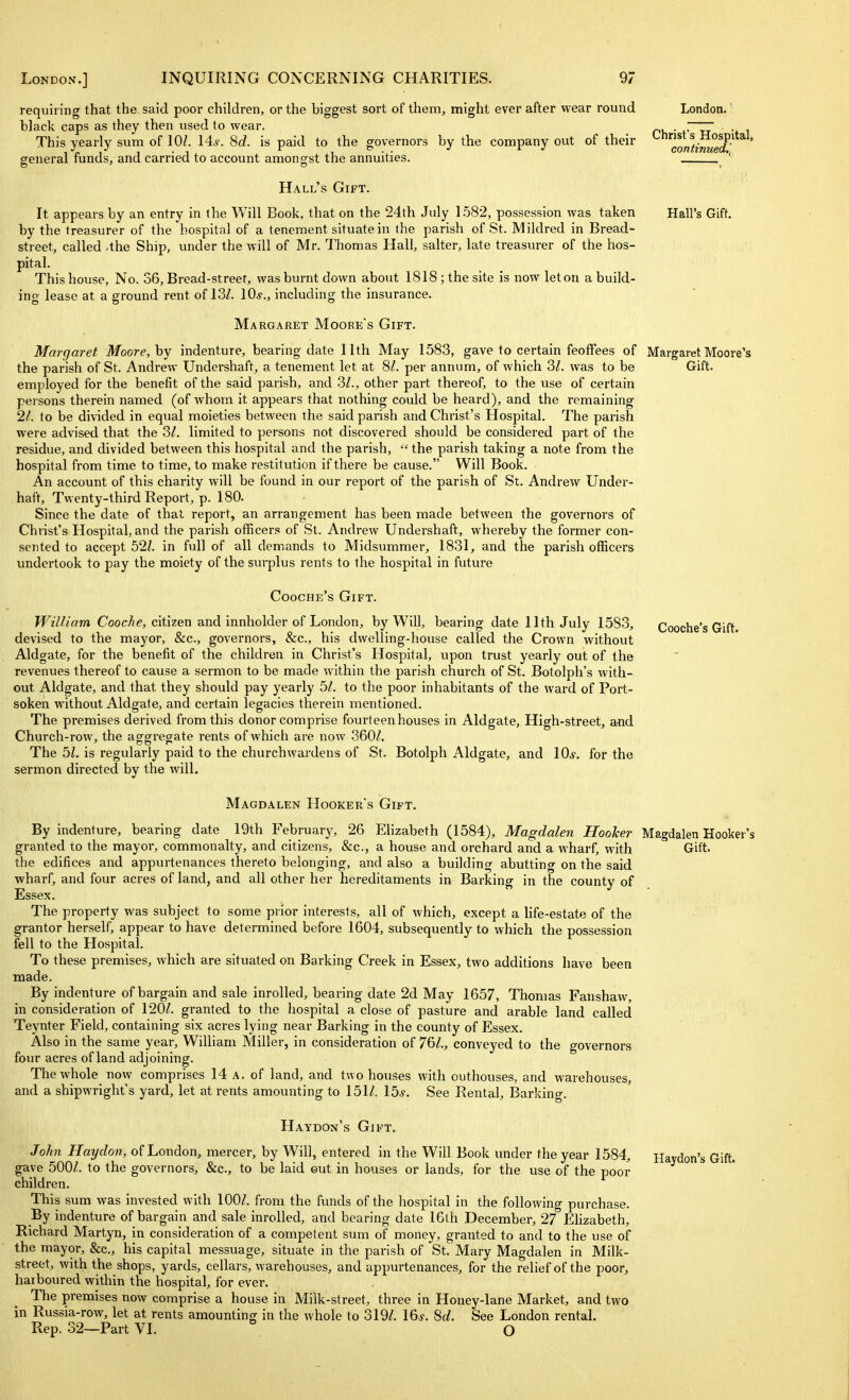 London.' Christ's Hospital, continued,'. Hall's Gift. requiring that the said poor children, or the biggest sort of them, might ever after wear round black caps as they then used to wear. This yearly sum of 10/. 14^. 8c?. is paid to the governors by the company out of their general funds, and carried to account amongst the annuities. Hall's Gift. It appears by an entry in the Will Book, that on the 24th July 1.582, possession was taken by the treasurer of the hospital of a tenement situate in the parish of St. Mildred in Bread- street, called .the Ship, under the will of Mr. Thomas Hall, salter, late treasurer of the hos- pital. This house. No. 36, Bread-street, was burnt down about 1818 ; the site is now let on a build- ing lease at a ground rent of 13Z. 10,y., including the insurance. Margaret Moore's Gift. Margaret Moore, hy indenture, bearing date 11th May 1583, gave to certain feoffees of Margaret Moore's the parish of St. Andrew Undershaft, a tenement let at SI. per annum, of which 3Z. was to be Gift, employed for the benefit of the said parish, and 3/., other part thereof, to the use of certain persons therein named (of whom it appears that nothing could be heard), and the remaining 21. to be divided in equal moieties between the said parish and Christ's Hospital. The parish were advised that the 3^. limited to persons not discovered should be considered part of the residue, and divided between this hospital and the parish,  the parish taking a note from the hospital from time to time, to make restitution if there be cause. Will Book. An account of this charity will be found in our report of the parish of St. Andrew Under- haft. Twenty-third Report, p. 180. Since the date of that report, an arrangement has been made between the governors of Christ's Hospital, and the parish officers of St. Andrew Undershaft, whereby the former con- sented to accept 52/. in full of all demands to Midsummer, 1831, and the parish officers undertook to pay the moiety of the sui-plus rents to the hospital in future Cooche's Gift. Willi am Cooche, citizen and innholder of London, by Will, bearing date 11th July 1583, Cooche's Gift, devised to the mayor, &c., governors, &c., his dwelling-house called the Crown without Aldgate, for the benefit of the children in Christ's Hospital, upon trust yearly out of the revenues thereof to cause a sermon to be made within the parish church of St. Botolph's with- out Aldgate, and that they should pay yearly bl. to the poor inhabitants of the ward of Port- soken without Aldgate, and certain legacies therein mentioned. The premises derived from this donor comprise fourteen houses in Aldgate, High-street, and Church-row, the aggregate rents of which are now 360^. The bl. is regularly paid to the churchwardens of St. Botolph Aldgate, and \Qs. for the sermon directed by the will. Magdalen Hooker's Gift. By indenture, bearing date 19th February, 26 Elizabeth (1584), Magdalen Hooher Magdalen Hooker's granted to the mayor, commonalty, and citizens, &c., a house and orchard and a wharf, with Gift, the edifices and appurtenances thereto belonging, and also a building abutting on the said wharf, and four acres of land, and all other her hereditaments in Barking in the county of Essex. The property was subject to some prior interests, all of which, except a life-estate of the grantor herself, appear to have determined before 1604, subsequently to which the possession fell to the Hospital. To these premises, which are situated on Barking Creek in Essex, two additions have been made. By indenture of bargain and sale inrolled, bearing date 2d May 1657, Thomas Fanshaw, in consideration of 1201. granted to the hospital a close of pasture and arable land called Teynter Field, containing six acres lying near Barking in the county of Essex. Also in the same year, William Miller, in consideration of 76/., conveyed to the governors four acres of land adjoining. The whole now comprises 14 a. of land, and two houses with outhouses, and warehouses, and a shipwright's yard, let at rents amounting to 151Z. 15*. See Rental, Barking. Haydon's Gift. John Hay don, of London, mercer, by Will, entered in the Will Book under the year 1584, Haydon's Gift, gave 500/. to the governors, &c., to be laid eut in houses or lands, for the use of the poor children. This sum was invested with lOOZ. from the funds of the hospital in the following purchase. By indenture of bargain and sale inrolled, and bearing date 16th December, 27 Elizabeth, Richard Martyn, in consideration of a competent sum of money, granted to and to the use of the mayor, &c., his capital messuage, situate in the parish of St. Mary Magdalen in Milk- street, with the shops, yards, cellars, warehouses, and appurtenances, for the relief of the poor, harboured within the hospital, for ever. The premises now comprise a house in Milk-street, three in Honey-lane Market, and two in Russia-row, let at rents amounting in the whole to 319/. \^s. Sd. See London rental. Rep. 32—Part VI. O