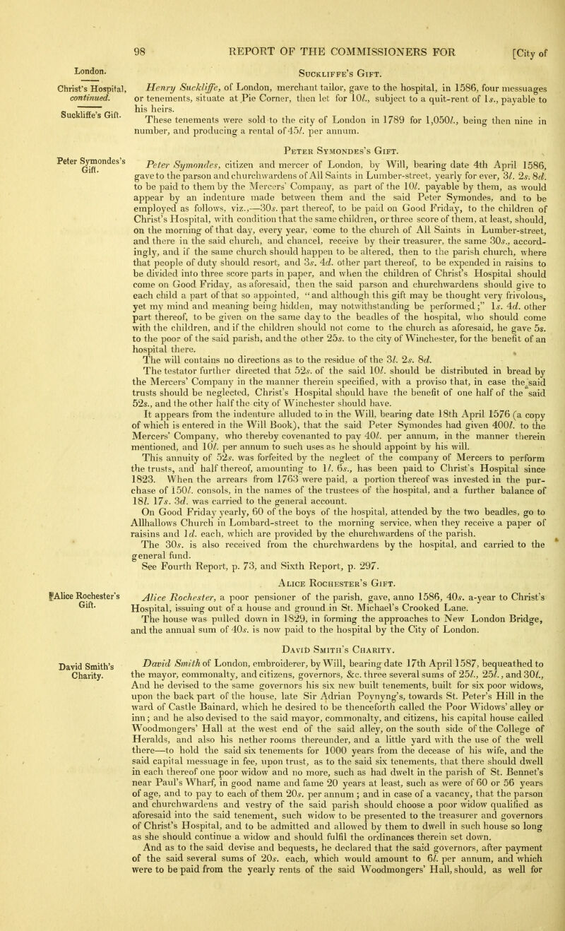^0^- Suckliffe's Gift. Christ's Hospital, Henry Suckliffe, of London, merchant tailor, gave to the hospital, in 1586, four messuages continued. or tenements, situate at Pie Corner, then let for 10^., subject to a quit-rent of \s., payable to his heirs. These tenements were sold to the city of London in 1789 for 1,050/., being then nine in number, and producing a rental of 45/. per annum. Suckliffe's Gift. Peter Symondes's Gift. Peter ^mondes's p^^^^, Symondes, citizen and mercer of London, by Will, bearing date 4th April 1586, gave to the parson and churchwardens of All Saints in Lumber-street, yearly for evei*, 3/. 2s. 8d. to be paid to them by the Mercers' Company, as part of the 10/. payable by them, as would appear by an indenture made between them and the said Peter Symondes, and to be employed as follows, viz.,—30^. part thereof, to be paid on Good Friday, to the children of Christ's Hospital, with condition that the same children, or three score of them, at least, should, on the morning of that day, every year, come to the church of All Saints in Lumber-street, and there in the said church, and chancel, receive by their treasurer, the same 30.y., accord- ingly, and if the same church should happen to be altered, then to the parish church, where that people of duty should resort, and 3^. 4d. other part thereof, to be expended in raisins to be divided into three score parts in paper, and when the children of Christ's Hospital should coro.e on Good Friday, as aforesaid, then the said parson and churchwardens should give to each child a part of that so appointed, and although this gift may be thought very frivolous, yet my mind and meaning being hidden, may notwithstanding be performed; Is. 4d. other part thereof, to be given on the same day to the beadles of the hospital, who should come with the children, and if the children should not come to the church as aforesaid, he gave 5s. to the poor of the said parish, and the other 25s. to the city of Winchester, for the benefit of an hospital there. The will contains no directions as to the residue of the 3/. 2^-. 8d. The testator further directed that 52s. of the said 10/. should be distributed in bread by the Mercers' Company in the manner therein specified, with a proviso that, in case the^said trusts should be neglected, Christ's Hospital shoidd have the benefit of one half of the said 52s., and the other half the city of Winchester should have. It appears from the indenture alluded to in the Will, bearing date 18th April 1576 (a copy of which is entered in the Will Book), that the said Peter Symondes had given 400/. to the Mercers' Company, who thereby covenanted to pay 40/. per annum, in the manner therein mentioned, and 10/. per annum to such uses as he should appoint by his will. This annuity of 52*. was forfeited hj the neglect of the company of Mercers to perform the trusts, and half thereof, amounting to 1/. 6s., has been paid to Christ's Hospital since 1823. When the arrears from 1763 were paid, a portion thereof was invested in the pur- chase of 150/. consols, in the names of the trustees of the hospital, and a further balance of 18Z. 17*. 3d. was carried to the general account. On Good Friday yearly, 60 of the boys of the hospital, attended by the two beadles, go to AUhallows Church in Lombard-street to the morning service, when they receive a paper of raisins and Id. each, which are provided by the churchwardens of the parish. The 30*. is also received from the churchwardens by the hospital, and carried to the general fund. See Fourth Report, p. 73, and Sixth Report, p. 297. Alice Rochester's Gift. ^Alice Rochester's Alice Rochester, a poor pensioner of the parish, gave, anno 1586, 40*. a-year to Christ's Hospital, issuing out of a house and ground in St. Michael's Crooked Lane. The house was pulled down in 1829, in forming the approaches to New London Bridge, and the annual sum of 40*. is now paid to the hospital by the City of London. DAvit) Smith's Charity. David Smith's David Smith of London, embroiderer, by Will, bearing date 17th April 1587, bequeathed to Charity. the mayor, commonalty, and citizens, governors, &c. three several sums of 25/., 25/., and 30/., And he devised to the same governors his six new built tenements, built for six poor widows, upon the back part of the house, late Sir Adrian Poynyng's, towards St. Peter's Hill in the ward of Castle Bainard, which he desired to be thenceforth called the Poor Widows' alley or inn; and he also devised to the said mayor, commonalty, and citizens, his capital house called Woodmongers' Hall at the west end of the said alley, on the south side of the College of Heralds, and also his nether rooms thereunder, and a little yard with the use of the well there—to hold the said six tenements for 1000 years from the decease of his wife, and the said capital messuage in fee, \ipon trust, as to the said six tenements, that there should dwell in each thereof one poor widow and no more, such as had dwelt in the parish of St. Bennet's near Paul's Wharf, in good name and fame 20 years at least, such as were of 60 or 56 years of age, and to pay to each of them 20*. per annum ; and in case of a vacancy, that the parson and churchwardens and vestry of the said parish should choose a poor widow qualified as aforesaid into the said tenement, such widow to be presented to the treasurer and governors of Christ's Hospital, and to be admitted and allowed by them to dwell in such house so long as she should continue a widow and should fulfil the ordinances therein set down. And as to the said devise and beqviests, he declared that the said governors, after payment of the said several sums of 20*. each, which would amount to 6/. per annum, and which were to be paid from the yearly rents of the said Woodmongers' Hall, should, as well for
