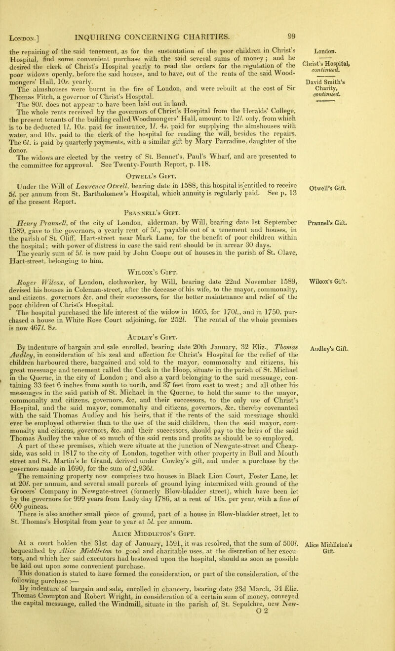 the repairing of the said tenement^ as for the sustentatiou of the poor children in Christ's Hospital, find some convenient purchase with the said several sums of money ; and he desired the clerk of Christ's Hospital yearly to read the orders for the regulation of the poor widows openly, before the said houses, and to have, out of the rents of the said Wood- mongers' Hall, 10^. yearly. The almshouses were burnt in the fire of London, and were rebuilt at the cost of Sir Thomas Fitch, a governor of Christ's Hospital. The 80/. does not appear to have been laid out in land. The whole rents received by the governors of Christ's Hospital from the Heralds' College, the present tenants of the building called Woodmongers' Hall, amount to 12/. only, from which is to be deducted 1/. lO^. paid for insurance, 1/. 4s. paid for supplying the almshouses with water, and lOs. paid to the clerk of the hospital for reading the will, besides the repairs. The 6/. is paid by quarterly payments, with a similar gift by Mary Parradine, daughter of the donor. The widows are elected by the vestry of St. Bennet's, Paul's Wharf, and are presented to the committee for approval. See Twenty-Fourth Report, p. 118. Otwell's Gift. Under the Will of Lawrence Oftvell, bearing date in 1588, this hospital is^entitled to receive 5/. per annum from St. Bartholomew's Hospital, which annuity is regularly paid. See p. 13 of the present Report. Prannell's Gift. Henry Prannell, of the city of London, alderman, by Will, bearing date 1st September 1589, gave to the governors, a yearly rent of 5/., payable out of a tenement and houses, in the parish of St. OUflf, Hart-street near Mark Lane, for the benefit of poor children within the hospital; with power of distress in case the said rent should be in arrear 30 days. The yearly sum of 5/. is now paid by John Coope out of houses in the parish of St. Olave, Hart-street, belonging to him. Wilcox's Gift. Roger Wilcox, of London, clothworker, by Will, bearing date 22nd November 1589, devised his houses in Coleman-street, after the decease of his wife, to the mayor, commonalty, and citizens, governors &c. and their successors, for the better maintenance and relief of the poor children of Christ's Hospital. The hospital purchased the life interest of the widow in 1605, for 170/., and in 1750, pur- chased a house in White Rose Court adjoining, for 252Z. The rental of the whole premises is now 467/. 9>s. Audley's Gift. By indenture of bargain and sale enrolled, bearing date 20th Jaimary, 32 Eliz., Thomas Aiidley, in consideration of his zeal and affection for Christ's Hospital for the relief of the children harboured there, bargained and sold to the mayor, commonalty and citizens, his great messuage and tenement called the Cock in the Hoop, situate in the parish of St. Michael in the Querne, in the city of London ; and also a yard belonging to the said messuage, con- taining 33 feet 6 inches from south to north, and 37 feet from east to west; and all other his messuages in the said parish of St. Michael in the Querne, to hold the same to the mayor, commonalty and citizens, governors, &c, and their successors, to the only use of Christ's Hospital, and the said mayor, commonalty and citizens, governors, &c. thereby covenanted with the said Thomas Audley and his heirs, that if the rents of the said messuage should ever be employed otherwise than to the use of the said children, then the said mayor, com- monalty and citizens, governors, &c. and their successors, should pay to the heirs of the said Thomas Audley the value of so much of the said rents and profits as should be so employed. A part of these premises, which were situate at the junction of Newgate-street and Cheap- side, was sold in 1817 to the city of London, together with other property in Bull and Mouth street and St. Martin's le Grand, derived under Cowley's gift, and under a purchase by the governors made in 1690, for the sum of 2,936/. The remaining property now compi-ises two houses in Black Lion Court, Foster Lane, let at 20/. per annum, and several small parcels of ground lying intermixed with ground of the Grocers' Company in Newgate-street (formerly Blow-bladder street), which have been let by the governors for 999 years from Lady day 1786, at a rent of 10s. per year, with a fine of 600 guineas. There is also another small piece of ground, part of a house in Blow-bladder street, let to St. Thomas's Hospital from year to year at 51. per annum. Alice Middleton's Gift. At a court holden the 31st day of January, 1591, it was resolved, that the sum of 500/. tors, and which her said executors had bestowed upon the hospital, should as soon as possible be laid out upon some convenient purchase. This donation is stated to have formed the consideration, or part of the consideration, of the following purchase:— By indenture of bargain and sale, enrolled in chancery, bearing date 23d March, 34 Eliz. Thomas Crompton and Robert Wright, in consideration of a certain sum of money, conveyed the capital messuage, called the Windmill, situate in the parish of St. Sepulchre, new New- 02 London. Christ's Hospital, continued, David Smith's Charity, continued. Otwell's Gift. Prannel's Gift. Wilcox's Gift. Audley's Gift. Alice Middleton's