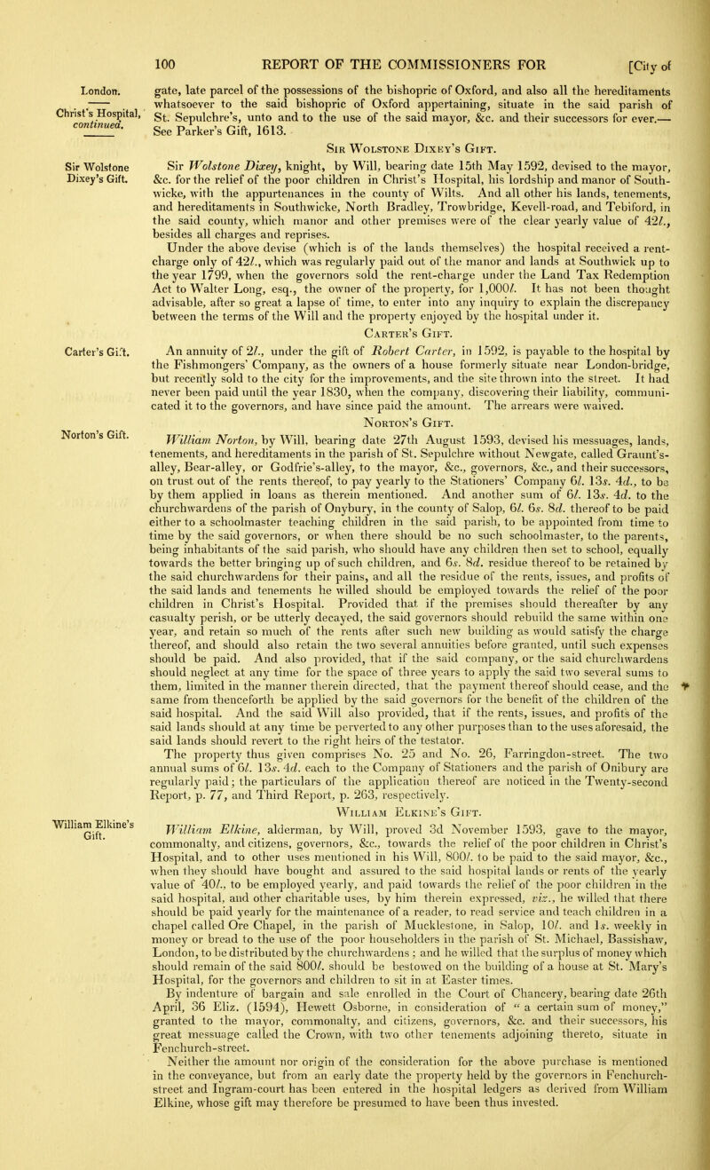 London. Christ's Hospital, continued. Sir Wolstone Dixey's Gift. Carter's Gift. Norton's Gift. William Elkine's Gift. gate, late parcel of the possessions of the bishopric of Oxford, and also all the hereditaments whatsoever to the said bishopric of Oxford appertaining, situate in the said parish of St. Sepulchre's, unto and to the use of the said mayor, &c. and their successors for ever.— See Parker's Gift, 1613. Sir Wolstone Dixey's Gikt. Sir Wolstone Dixeij, knight, by Will, bearing date 15th May 1592, devised to the mayor, &c. for the relief of the poor children in Clirist's Hospital, his lordship and manor of South- wicke, with the appurtenances in the county of Wilts. And all other his lands, tenements, and hereditaments in Southwicke, North Bradley, Trowbridge, Kevell-road, and Tebiford, in the said county, which manor and other premises were of the clear yearly value of 42^., besides all charges and reprises. Under the above devise (which is of the lands themselves) the hospital received a rent- charge only of 42^., which was regularly paid out of the manor and lands at Southwick up to the year 1799, when the governors sold the rent-charge under the Land Tax Redemption Act to Walter Long, esq., the owner of the property, for 1,000/. It has not been thought advisable, after so great a lapse of time, to enter into any inquiry to explain the discrepancy between the terms of the Will and the property enjoyed by the hospital under it. Carter's Gift. An annuity of 2/., under the gift of Robert Carter, in 1592, is payable to the hospital by the Fishmongers' Company, as the owners of a house formerly situate near London-bridge, but recently sold to the city for the improvements, and the site thrown into the street. It had never been paid until the year 1830, when the company, discovering their liability, communi- cated it to the governors, and have since paid the amount. The arrears were waived. Norton's Gift. William Norton, by Will, bearing date 27th August 1593, devised his messuages, lands, tenements, and hereditaments in the parish of St. Sepulchre without Newgate, called Graunt's- alley. Bear-alley, or Godfrie's-alley, to the mayor, &c., governors, &c., and their successors, on trust out of the rents thereof, to pay yearly to the Stationers' Company (SI. 13j. Ad., to be by them applied in loans as therein mentioned. And another sum of 6/. 13.y. 4(i. to the churchwardens of the parish of Onybury, in the county of Salop, 6/. Q>s. 8d. thereof to be paid either to a schoolmaster teaching children in the said parish, to be appointed from time to time by the said governors, or when there should be no such schoolmaster, to the parents, being inhabitants of the said parish, who should have any children then set to school, equally towards the better bringing up of such children, and 6^. 8^;?. residue thereof to be retained by the said churchwardens for their pains, and all the residue of the rents, issues, and profits of the said lands and tenements he willed should be employed towards the relief of the poor children in Christ's Hospital. Provided that if the premises should thereafter by anv casualty perish, or be utterly decayed, the said governors should rebuild the same within one year, and retain so much of the rents after such new building as would satisfy the charge thereof, and should also retain the two several annuities before granted, until such expenses should be paid. And also provided, that if the said company, or the said churchwardens should neglect at any time for the space of three years to apply the said two several sums to them, limited in the manner therein directed, that the payment thereof should cease, and the same from thenceforth be applied by the said governors for the benefit of the children of the said hospital. And the said Will also provided, that if the rents, issues, and profits of the said lands should at any time be perverted to any other purposes than to the uses aforesaid, the said lands should revert to the right heirs of the testator. The property thus given comprises No. 25 and No. 26, Farringdon-street. The two annual sums of 61. I3s. 4d. each to the Company of Stationers and the parish of Onibury are regularly paid; the particulars of the application thereof are noticed in the Twenty-second Report, p. 77, and Third Report, p. 263, respectively. William Elkine's Gift. William Elkine, alderman, by Will, proved 3d November 1593, gave to the mayor, commonalty, and citizens, governors, &c., towards the relief of the poor children in Christ's Hospital, and to other uses mentioned in his Will, 800/. to be paid to the said mayor, &c., when they should have bought and assured to the said hospital lands or rents of the yearly value of 40/., to be employed yearly, and paid towards the relief of the poor children in the said hospital, and other chai'itable uses, by him therein expressed, viz., he willed that there should be paid yearly for the maintenance of a reader, to read service and teach children in a chapel called Ore Chapel, in the parish of Mucklestone, in Salop, 10/. and \s. weekly in money or bread to the use of the poor householders in the parish of St. Michael, Bassishaw, London, to be distributed by the churchwardens ; and he willed that the surplus of money which should remain of the said 800/. should be bestowed on the building of a house at St. Mary's Hospital, for the governors and children to sit in at Easter times. By indenture of bargain and sale enrolled in the Court of Chancery, bearing date 26th April, 36 Eliz. (1594), Hewett Osborne, in consideration of  a certain sum of money, granted to the mayor, commonalty, and citizens, governors, &c. and their successors, his great messuage called the Crown, with two other tenements adjoining thereto, situate in Fenchurch-street. Neither the amount nor origin of the consideration for the above purcliase is mentioned in the conveyance, but from an early date the property held by the governors in Fenchurch- street and Ingram-court has been entered in the hospital ledgers as derived from William Elkine, whose gift may therefore be presumed to have been thus invested.