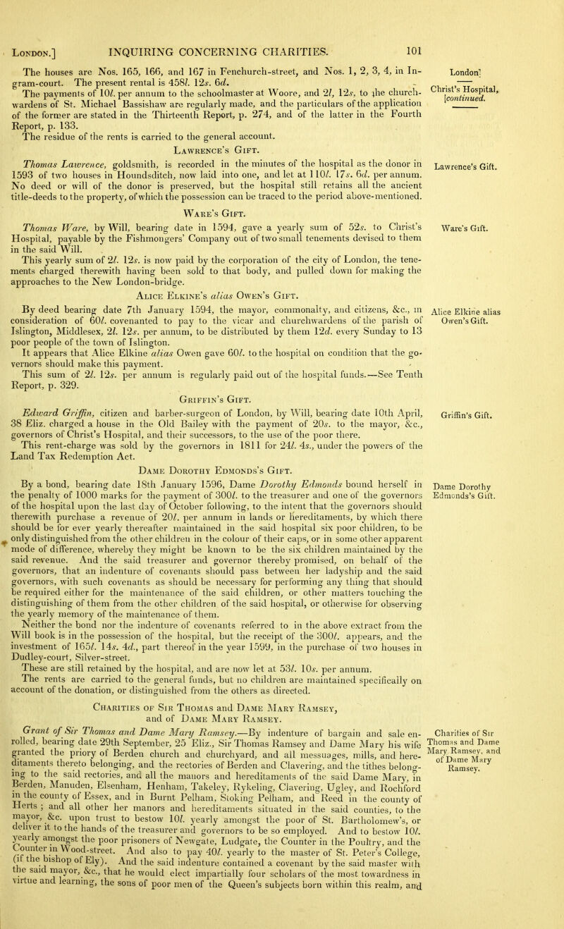 London; Christ's Hospital, [continued. Lawrence's Gift. Ware's Gift. Alice Elkirie alias Osven'sGift. Griffin's Gift. The houses are Nos. 165, 166, and 167 in Fenchurch-street, and Nos. 1, 2, 3, 4, in In- gram-court. The present rental is 458/. 12^. &d. The payments of 10^. per annum to the schoolmaster at Woore, and 21, 12s, to ^he church- wardens of St. Michael Bassishaw are regularly made, and the particulars of the application of the former are stated in the Thirteenth Report, p. 274, and of the latter in the Fourth Report, p. 133. The residue of the rents is carried to the general account. Lawrence's Gift. Thomas Lawrence, goldsmith, is recorded in the minutes of the hospital as the donor in 1593 of two houses in Houndsditch, now laid into one, and let at 110/. [7s. 6(1. per annum. No deed or will of the donor is preserved, but the hospital still retains all the ancient title-deeds to the property, of which the possession can be traced to the period above-mentioned. Wake's Gift. Thomas Ware, by Will, bearing date in 1594, gave a yearly sum of 52.y. to Christ's Hospital, payable by the Fishmongers' Company out of two small tenements devised to them in the said Will. This yearly sum of 21. I2s. is now paid by the corporation of the city of London, the tene- ments charged therewith having been sold to that body, and pulled down for making the approaches to the New London-bridge. Alice Elkine's alias Owen's Gift. By deed bearing date 7th January 1594, the mayor, commonalty, and citizens, &c., m consideration of 60/. covenanted to pay to the vicar and churchwardens of the parish of Islington, Middlesex, 21. 12s. per annum, to be distributed by them 120?. every Sunday to 13 poor people of the tov/n of Islington. It appears that Alice Elkine alias Owen gave 60/. to the hospital on condition that the go- vernors should make this payment. This sum of 21. I2s. per annum is regularly paid out of the hospital funds.—See Tenth Report, p. 329. Griffin's Gift. Edward Griffin, citizen and barber-surgeon of London, by Will, bearing date 10th April, 38 Eliz. charged a house in the Old Bailey with the payment of 20s. to the mayor, &c., governors of Christ's Hospital, and their successors, to the use of the poor there. This rent-charge was sold by the governors in 1811 for 24/. 4s., under the powers of the Land Tax Redemption Act. Dame Dorothy Edmonds's Gift. By a bond, bearing date 18th January 1596, Dame Dorothy Edmonds bound herself in the penalty of 1000 marks for the payment of 300/. to the treasurer and one of the governors of the hospital upon tlie last day of October following, to the intent that the governors should therewith purchase a revenue of 20/. per annum in lands or hereditaments, by which there should be for ever yearly thereafter maintained in the said hospital six poor children, to be ^ only distinguished from the other children in the colour of their caps, or in some other apparent mode of difference, whereby they might be known to be the six children maintained by the said I'evenue. And the said treasurer and governor thereby promised, on behalf of the governors, that an indenture of covenants should pass between her ladyship and the said governors, with such covenants as should be necessary for performing any thing that should be required either for the maintenance of the said children, or other matters touching the distinguishing of them from the other children of the said hospital, or otherwise for observing the yearly memory of the maintenance of them. Neither the bond nor the indenture of covenants referred to in the above extract from the Will book is in the possession of the hospiral, but the receipt of the 300/. appears, and the investment of 165/. I'ls. 4.d., part thereof in the year 1599, in the purchase of two houses in Dudley-court, Silver-street. These are still retained by the hospital, and are now let at 53/. 10*. per annum. The rents are carried to the general funds, but no children are maintained specifically on account of the donation, or distinguished from the others as directed. Charities of Sir Thomas and Dame Mary Ramsey, and of Dame Mary Ramsey. Grant of Sir Thomas and Dame Martj Ramsey.—By indenture of bargain and sale en- Charities of Sir rolled, bearing date 29th September, 25 Eliz., Sir Thomas Ramsey and Dame Mary his wife Thomas and Dame granted the priory of Berden church and churchyard, and all messuages, mills, and here- Mary Ramsey, and ditaments thereto belonging, and the rectories of Berden and Clavering, and the tithes belong- RaTsev.'*'^ ing to the said rectories, and all the manors and hereditaments of the said Dame Mary, m Berden, Manuden, Elsenhara, Henham, Takeley, Rykeling, Clavering, Ugley, and Rochford in the county of Essex, and in Burnt Pelham, Stoking PeJham, and Reed in the county of Herts ; and all other her manors and hereditaments situated in the said counties, to the mayor, &c. upon trust to bestow 10/. yearly amongst the poor of St. Bartholomew's, or dehver it to the hands of the treasurer and governors to be so employed. And to bestow 10/. yearly amongst the poor prisoners of Newgate, Ludgate, the Counter in the Poultry, and the Counter in Wood-street. And also to pay 40/. yearly to the master of St. Peter's College, (It ttie bishop of Ely). And the said indenture contained a covenant by the said master with the said mayor,_&c., that he would elect impartially four scholars of the most towardness in virtue and learning, the sons of poor men of the Queen's subjects born within this realm, and Dame Dorothy Edmonds's Gift.