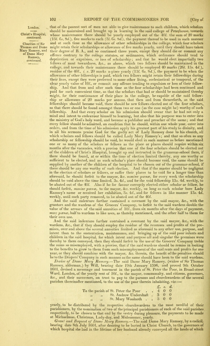 London. Christ's Hospital, continued. Charities of Sir Thomas and Dame Mary Ramsey, and of Dame Mary Ramsey, continued. that of the poorest sort of men not able to give maintenance to such children, which scholars should be maintained and brought up in learning in the said college of Peterhouse, towards whose maintenance there should be yearly employed out of the 40Z. the sum of 20 marks (13/. ^s. 8d.), five marks to each (3/. 6s. Sd.), the payment thereof to be used in such manner and at such time as the allowance of other scholarships in the college, which four scholars might retain their scholarships or allowance of five marks yearly, until they should have taken their degree of B. A., and so continued three years, except they should die or commit any offence contrary to the college statutes, or ordinances, which ordinance should tend to deprivation or expulsion, or loss of scholarship; and that he would elect impartially two fellows of most towardness, &c., as above, which two fellows should be maintained in the college, and towards their maintenance there should be employed 40 marks (261. los. 4d.), residue of the 40/., i. e. 20 marks a-piece yearly (13/. 6s. 8d.), the payment to be when the allowance of other fellowships is paid, which two fellows might retain their fellowships during their lives, except they were preferred to some other living, ecclesiastical or temporal, of the clear yearly value of 10/., or commit any offence tending to expulsion or loss of their fellow- ship. And that from and after such time as the four scholarships had been continued and paid for such convenient time, as that the scholars that had or should be maintained thereby might, for their continuance of their place in the college, be capable of the said fellow- ship or allowance of 20 marks per annum, that then and from thenceforth, as the said fellowships should become void, there should be new fellows elected out of the four scholars, so that there should be found amongst them two or one (as the case might be) worthy of such fellowship. And that every scholar on his admission should swear that he had not only a mind and intent to endeavour himself to learning, but also that his purpose was to enter into the ministry of God's holy word, and become a publisher and preacher of the same; and that every fellow should be admitted, on condition that he should, within one whole year, enter into orders, and from the time of his admission apply his greatest part of his study to divinity, and in all his sermons praise God for the godly act of Lady Ramsey done to his church, all which scholars and fellows should be called Lady Mary Ramsey's; and that so often as any scholarship or fellowship should be void, he would elect in such manner as before mentioned one or so many of the scholars or fellows as the place or places should require within six months after the vacancies, with a proviso that one of the four scholars should be elected out of the children of Christ's Hospital, bi-ought up and instructed in the grammar-school there, if there should be found, at or within the time of election limited thereby, any one worthy or sufficient to be elected, and as such scholar's place should become void, the same should be supplied by another of the children of the hospital to be chosen out of the grammar-school, if there should be any one worthy of such election. And that if the master should be negligent in the election of scholars or fellows, or suffer their places to be void for a longer time than aforesaid, he should forfeit to the mayor, &c. nomine poence, for every week the scholarship should be void above the time limited, 3#. 4.d., and for the void fellowship 13,y. 4d. weekly, to be abated out of the 40/. Also if he for favour corruptly elected either scholar or fellow, he should forfeit, notnine pcetiai, to the mayor, &c. weekly, so long as such scholar bore Lady Ramsey's name or received her exhibition, 3^. 4(1., and for fellows in like manner 13*. 4d. weekly, until such party removed, to be abated out of the 40/. And the said mdenture further contained a covenant by the said mayor, &c., with the grantors and the wardens of the Grocers' Company, to forfeit to the said wardens double the value of the arreai s of the said annuities of 10/., from six months after the days of payment, mo7'e poence, half to wardens to like uses, as thereby mentioned, and the other half to them for their own use. And the said indenture further contained a covenant by the said mayor, &c., with the wardens, &c., that if they should employ the residue of the revenues and profits of the pre- mises, over and above the several annuities limited as aforesaid to any other use, purpose, and intent than to the sustentation, maintenance, and bringing up of the said poor infants and children in the said hospital, for which intent and purpose all and singular the premises were thereby to them conveyed, then they should forfeit to the use of the Grocers' Company treble the sums so misemployed, with a proviso, that if the said wardens should be remiss in looking to the benefits to grow to them from such misemployment of the said rents and profits for one year, or thej' should combine with the mayor, &c. therein, the benefit of the penalties should be to the Drapers' Company in such manner as the same should have been to the said wardens. Devise of Dame Mary Ramsey.—The said Dame Mai'y Ramsey, (widow of Sir Thomas Ramsey, alderman,) by Will, bearing date 19th January 1596, and proved 9th October 1601, devised a messuage and tenement in the parish of St. Peter the Poor, in Broad-street Ward, London, of the yearly rent of 10/., to the mayor, commonalty, and citizens, governors, &c., and their successors, on trust to pay to the parsons and churchwardens of the several parishes thereinafter mentioned, to the use of the poor therein inhabiting, viz:— To the parish of St. Peter the Poor „ „ St. Andrew Undershaft „ „ St. Mary Woolnoth . £. 4 3 3 d. 0 0 0 yearly, to be distributed by the respective churchwardens to the most needful of their parishioners, by the nomination of two of the principal parishioners of each of the said parishes respectively, to be chosen to that end by the vestry during pleasure, the payments to be made at Michaelmas, Christmas, Lady-day, and Midsummer, yearly. Grant and Bequest of Dame Mary Ramsey.—The said Dame Mary Ramsey, by a codicil, bearing date 8th July 1601, after desiring to be buried in Christ Church, to the governors of which hospital she bad in the lifetime of her husband already conveyed all the lands of which