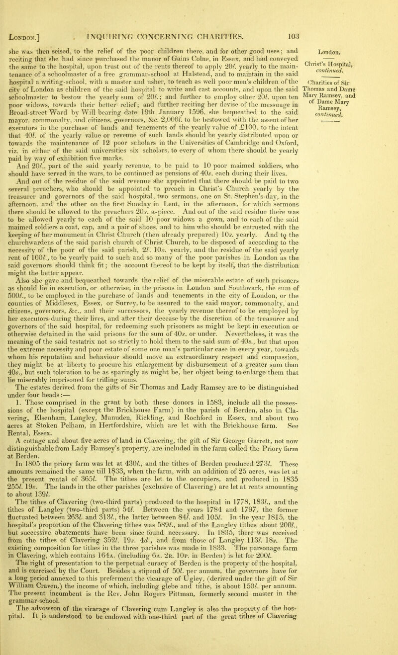 she was then seised, to the relief of the poor children there, and for other good uses; and reciting that she had since purchased the manor of Gains Colne, in Essex, and had conveyed the same to the hospital, upon trust out of the rents thereof to apply 20/. yearly to the main- tenance of a schoolmaster of a free grammar-school at Halstead, and to maintain in the said hospital a writing-school, with a master and usher, to teach as well poor men's children of the city of London as children of the said hospital to write and cast accounts, and upon the said schoolmaster to bestow the yearly sum of 20/.; and further to employ other 201. upon ten poor widows, towards their better relief; and further reciting her devise of the messuage in Broad-street Ward by Will bearing date 19th January 1596, she bequeathed to the said mayor, commonalty, and citizens, governors, &c. 2,000/. to be bestowed with the assent of her executors in the purchase of lands and tenements of the yearly value of £100, to the intent that 40/. of the yearly value or revenue of such lands should be yearly distributed upon or towards the maintenance of 12 poor scholars in the Universities of Cambridge and Oxford, viz. in either of the said universities six scholars, to every of whom there should be yearly paid by way of exhibition five marks. And 20/., part of the said yearly revenue, to be paid to 10 poor maimed soldiers, who should have served in the wars, to be continued as pensions of 40.y. each during their lives. And out of the residue of the said revenue dhe appointed that there should be paid to two several preachers, who should be appointed to preach in Chi'ist's Church yearly by the treasurer and governors of the said hospital, two sermons, one on St. Stephen's-day, in the afternoon, and the other on the first Sunday in Lent, in the afternoon, for which sermons there should be allowed to the preachers 20^. a-piece. And out of the said residue thei'e was to be allowed yearly to each of the said 10 poor widows a gown, and to each of the said maimed soldiers a coat, cap, and a pair of shoes, and to him who should be entrusted with the keeping of her monument in Christ Church (then already prepared) 10,?. yearly. And t(j the churchwardens of the said parish church of Christ Church, to be disposed of according to the necessity of the poor of the said parish, 21. lOs. yearly, and the residue of the said yearly rent of 100/., to be yearly paid to such and so many of the poor parishes in London as the said governors should think fit; the account thereof to be kept by itself, that the distribution might the better appear. Also she gave and bequeathed towards the relief of the miserable estate of such prisoners as should lie in execution, or otlierwise, in the prisons in London and Southwark, the snm of 500/., to be employed in the purchase of lands and tenements in the city of London, or the counties of Middlesex, Essex, or Surrey, to be assured to the said mayor, commonalty, and citizens, governors, &c., and their successors, the yearly revenue thereof to be employed by her executors during their lives, and after their decease by the discretion of the treasurer and governors of the said hospital, for redeeming such prisoners as might be kept in execution or otherwise detained in the said prisons for the sum of 40^'. or under. Nevertheless, it was the meaning of the said testatrix not so strictly to hold them to the said sum of 40s., but that upon the extreme necessity and poor estate of some one man's particular case in every year, towards whom his reputation and behaviour should move an extraordinary respect and compassion, they might be at liberty to procure his enlargement by disbursement of a greater sum than 40s., but such toleration to be as sparingly as might be, her object being to enlarge them that lie miserably imprisoned for trifling sums. The estates derived from the gifts of Sir Thomas and Lady Ramsey are to be distinguished under four heads :— 1. Those comprised in the grant by both these donors in 1583, include all the posses- sions of the hospital (except the Brickhouse Farm) in the parish of Berden, also in Cla- vering, Elsenham, Langley, Manuden, Rickling, and Rochford in Essex, and about two acres at Stoken Pelham, in Hertfordshire, which are let with the Brickhouse farm. See Rental, Essex. A cottage and about five acres of land in Clavering, the gift of Sir George Garrett, not now distinguishable from Lady Ramsey's property, are included in the farm called the Priory farm at Berden. In 1805 the priory farm was let at 430/., and the tithes of Berden produced 273/. These amounts remained the same till 1833, when the farm, with an addition of 25 acres, was let at the present rental of 365/. The tithes are let to the occupiers, and produced in 1835 255/. 19^. The lands in the other parishes (exclusive of Clavering) are let at rents amounting to about 139/. The tithes of Clavering (two-third parts) produced to the hospital in 1778, 183/., and the tithes of Langley (two-third parts) .54/. Between the years 1784 and 1797, the former fluctuated between 263/. and 313/., the latter between 84/. and 105/. In the year 1815, the hospital's proportion of the Clavering tithes was 589/., and of the Langley tithes about 200/., but successive abatements have been since found necessary. In 1835, there was received from the tithes of Clavering 352/. 19s. 4d., and from those of Langley 113/. I8.y. The existing composition for tithes in the thx'ee parishes was made in 1833. The parsonage farm in Clavering, which contains 164a. (including 6a. 2r. IOp. in Berden) is let for 200/. The right of presentation to the perpetual curacy of Berden is the property of the hospital, and is exercised by the Court. Besides a stipend of 50/. per annum, the governors have for a long period annexed to this preferment the vicarage of Ugley, (derived under the gift of Sir William Craven,) the income of which, including glebe and tithe, is about 150/. per annum. The present incumbent is the Rev. John Rogers Pittman, formerly second master in the grammar-school. The advowson of the vicarage of Clavering cum Langley is also the property of the hos- pital. It is understood to be endowed with one-third part of the great tithes of Clavering London, Christ's Hospital, continued. Charities of Sir Thomas and Dame Mary Ramsev, and of Dame Mary Ramsey,
