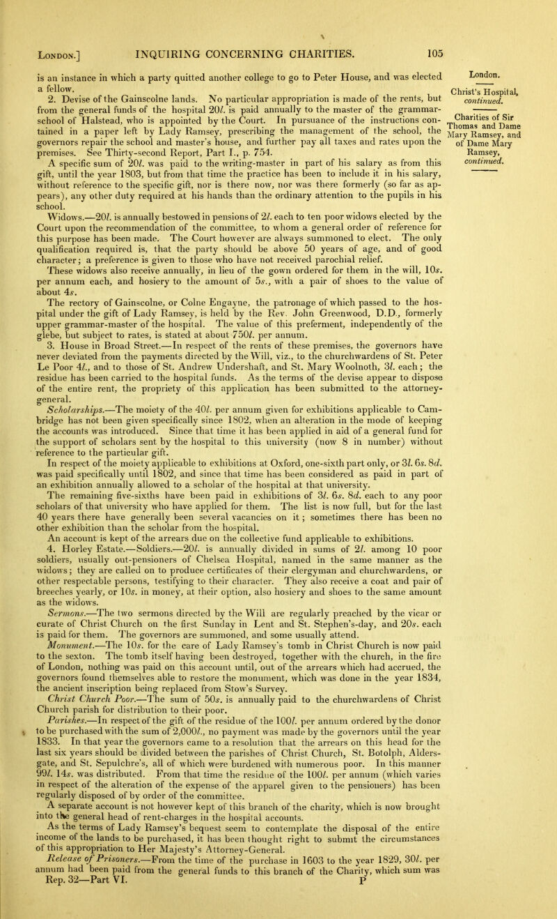 is an instance in which a party quitted another college to go to Peter House, and was elected a fellow. 2. Devise of the Gainscolne lands. No particular appropriation is made of the rents, but from the general funds of the hospital 201. is paid annually to the master of the grammar- school of Halstead, who is appointed by the Court. In pursuance of the instructions con- tained in a paper left by Lady Ramsey, prescribing the management of the school, the governors repair the school and master's house, and further pay all taxes and rates upon the premises. See Thirty-second Report, Part I., p. 754. A specific sum of 201. was paid to the writing-master in part of his salary as from this gift, until the year 1803, but from that time the practice has been to include it in his salary, without reference to the specific gift, nor is there now, nor was there formerly (so far as ap- pears), any other duty required at his hands than the ordinary attention to the pupils in his school. Widows.—20?. is annually bestowed in pensions of 21. each to ten poor widows elected by the Court upon the recommendation of the committee, to whom a general order of reference for this purpose has been made. The Court however are always summoned to elect. The only qualification required is, that the party should be above 50 years of age, and of good character; a preference is given to those who have not received parochial relief. These widows also receive annually, in lieu of the gown ordered for them in the will, 10*. per annum each, and hosiery to the amount of 5*., with a pair of shoes to the value of about 4*. The rectory of Gainscolne, or Colne Engayne, the patronage of which passed to the hos- pital under the gift of Lady Ramsey, is held by the Rev. John Greenwood, D.D., formerly upper grammar-master of the hospital. The value of this preferment, independently of the glebe, but subject to rates, is stated at about 750/. per annum. 3. House in Broad Street.—In respect of the rents of these premises, the governors have never deviated from the payments directed by the Will, viz., to the churchwardens of St. Peter Le Poor 41., and to those of St. Andrew Undershaft, and St. Mary Woolnoth, 31. each; the residue has been carried to the hospital funds. As the terms of the devise appear to dispose of the entire rent, the propriety of this application has been submitted to the attorney- general. Scholarships.—The moiety of the 40/. per annum given for exhibitions applicable to Cam- bridge has not been given specifically since 1802, when an alteration in the mode of keeping the accounts was introduced. Since that time it has been applied in aid of a general fund for the support of scholars sent by the hospital to this university (now 8 in number) without reference to the particular gift. In respect of the moiety applicable to exhibitions at Oxford, one-sixth part only, or 2>l. 6s. 8c/. was paid specifically until 1802, and since that time has been considered as paid in part of an exhibition annually allowed to a scholar of the hospital at that university. The remaining five-sixths have been paid in exhibitions of 3Z. 6,y. Sc?. each to any poor scholars of that university who have applied for them. The list is now full, but for the last 40 years there have generally been several vacancies on it; sometimes there has been no other exhibition than the scholar from the hospital. An accovmt is kept of the arrears due on the collective fund applicable to exhibitions. 4. Horley Estate.—Soldiers.—20/. is annually divided in sums of 21. among 10 poor soldiers, usually out-pensioners of Chelsea Hospital, named in the same manner as the widows; they are called on to produce certificates of their clergyman and churchwardens, or other respectable persons, testifying to their character. They also receive a coat and pair of breeches yearly, or \0s. in money, at their option, also hosiery and shoes to the same amount as the widows. Sei'?nons.—The two sermons directed by the Will are regularly preached by the vicar or curate of Christ Church on the first Sunday in Lent and St. Stephen's-day, and 20^^. each is paid for them. The governors are summoned, and some usually attend. Monument.—The 10*. for the care of Lady Ramsey's tomb in Christ Church is now paid to the sexton. The tomb itself having been destroyed, together with the church, in the fire of London, nothing was paid on this account until, out of the arrears which had accrued, the governors found themselves able to restore the moniuuent, which was done in the year 1834, the ancient inscription being replaced from Stow's Survey. Christ Church Poor.—The sum of .50*, is annually paid to the churchwardens of Christ Church parish for distribution to their poor. Parishes.—In respect of the gift of the residue of the 100/. per annum ordered by the donor to be purchased with the sum of 2,000/., no payment was made by the governors until the year 1833. In that year the governors came to a resolution that the arrears on this head for the last six years should be divided between the parishes of Christ Church, St. Botolph, Alders- gate, and St. Sepulchre's, all of which were burdened with numerous poor. In this manner 99/. 14*. was distributed. From that time the residue of the 100/. per annum (which varies in respect of the alteration of the expense of the apparel given to the pensioners) has been regularly disposed of by order of the committee. A separate account is not however kept of this branch of the charity, which is now brought into the general head of rent-charges in the hospital accounts. As the terms of Lady Ramsey's bequest seem to contemplate the disposal of the entire income of the lands to be purchased, it has been thought right to submit the circumstances of this appropriation to Her Majesty's Attorney-General. Release of Prisoners.—From the time of the purchase in 1603 to the year 1829, 30/. per annum had been paid from the general funds to this branch of the Charity, which sum was Rep. 32—Part VI. P London. Christ's Hospital, continued. Charities of Sir Thomas and Dame Mary Ramsey, and of Dame Mary Ramsey,