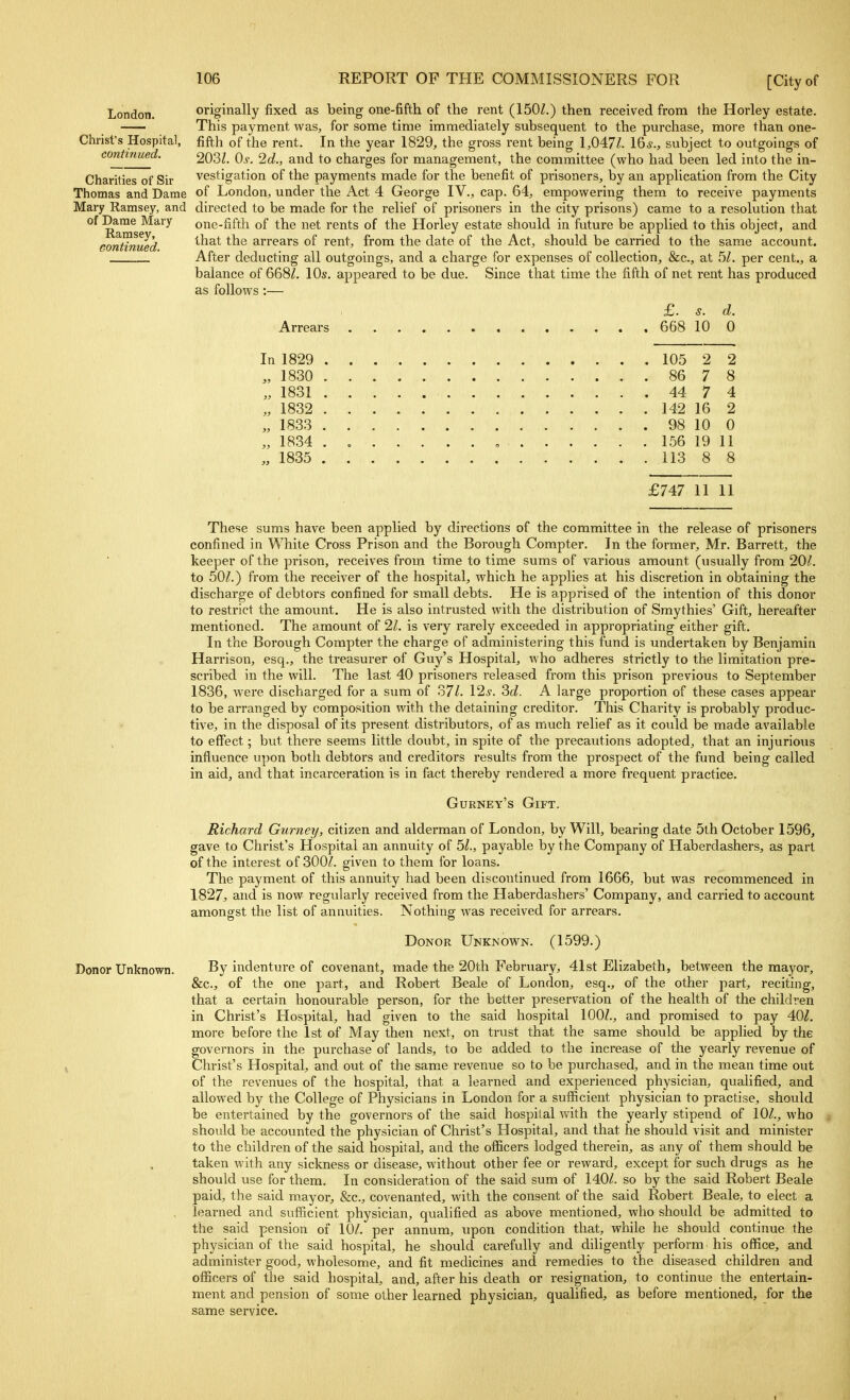 London. Christ's Hospital, continued. Charities of Sir Thomas and Dame Mary Ramsey, and of Dame Mary Ramsey, eontinued. originally fixed as being one-fifth of the rent (150Z.) then received from the Horley estate. This payment was, for some time immediately subsequent to the purchase, more than one- fifth of the rent. In the year 1829, the gross rent being 1,047/. \^s., subject to outgoings of 203/. Qs. 2d., and to charges for management, the committee (who had been led into the in- vestigation of the payments made for the benefit of prisoners, by an application from the City of London, under the Act 4 George IV., cap. 64, empowering them to receive payments directed to be made for the relief of prisoners in the city prisons) came to a resolution that one-fifth of the net rents of the Horley estate should in future be applied to this object, and that the arrears of rent, from the date of the Act, should be carried to the same account. After deducting all outgoings, and a charge for expenses of collection, &c., at 5/. per cent., a balance of 668/. 10s. appeared to be due. Since that time the fifth of net rent has produced as follows:— Arrears £. s. d. 668 10 0 In 1829 105 2 2 „ 1830 86 7 8 „ 1831 44 7 4 „ 1832 142 16 2 „ 1833 98 10 0 „ 1834 , 156 19 11 „ 1835 113 8 8 £747 11 11 These sums have been applied by directions of the committee in the release of prisoners confined in While Cross Prison and the Borough Compter. In the former, Mr. Barrett, the keeper of the prison, receives from time to time sums of various amount (usually from 20/. to 50/.) from the receiver of the hospital, which he applies at his discretion in obtaining the discharge of debtors confined for small debts. He is apprised of the intention of this donor to restrict the amount. He is also intrusted with the distribution of Smythies' Gift, hereafter mentioned. The amount of 21. is very rarely exceeded in appropriating either gift. In the Borough Compter the charge of administering this fund is undertaken by Benjamin Harrison, esq., the treasurer of Guy's Hospital, who adheres strictly to the limitation pre- scribed in the will. The last 40 prisoners released from this prison previous to September 1836, were discharged for a sum of 37/. 12^'. Sd. A large proportion of these cases appear to be arranged by composition with the detaining creditor. This Charity is probably produc- tive, in the disposal of its present distributors, of as much relief as it could be made available to effect; but there seems little doubt, in spite of the precautions adopted, that an injurious influence upon both debtors and creditors results from the prospect of the fund being called in aid, and that incarceration is in fact thereby rendered a more frequent practice. Gurney's Gift. Richard Gurnet/, citizen and alderman of London, by Will, bearing date 5lh October 1596, gave to Christ's Hospital an annuity of 51., payable by the Company of Haberdashers, as part of the interest of 300/. given to them for loans. The payment of this annuity had been discontinued from 1666, but was recommenced in 1827, and is now regularly received from the Haberdashers' Company, and carried to account amonsfst the list of annuities. Nothing' was received for arrears. Donor Ukknown. (1599.) Donor Unknown. By indenture of covenant, made the 20th February, 41st Elizabeth, between the mayor, &c., of the one part, and Robert Beale of London, esq., of the other part, reciting, that a certain honourable person, for the better preservation of the health of the children in Christ's Hospital, had given to the said hospital 100/., and promised to pay 40/. more before the 1st of May then next, on trust that the same should be applied by the governors in the purchase of lands, to be added to the increase of the yearly revenue of Christ's Hospital, and out of the same revenue so to be purchased, and in the mean time out of the revenues of the hospital, that a learned and experienced physician, qualified, and allowed by the College of Physicians in London for a sufficient physician to practise, should be entertained by the governors of the said hospital with the yearly stipend of 10/., who should be accounted the physician of Christ's Hospital, and that he should visit and minister to the children of the said hospital, and the officers lodged therein, as any of them should be taken with any sickness or disease, without other fee or reward, except for such drugs as he should use for them. In consideration of the said sum of 140/. so by the said Robert Beale paid, the said mayor, &c., covenanted, with the consent of the said Robert Beale, to elect a learned and sufficient physician, qualified as above mentioned, who should be admitted to the said pension of 10/. per annum, upon condition that, while he should continue the physician of the said hospital, he should carefully and diligently perform his office, and administer good, wholesome, and fit medicines and remedies to the diseased children and officers of the said hospital, and, after his death or resignation, to continvie the entertain- ment and pension of some other learned physician, qualified, as before mentioned, for the same service.