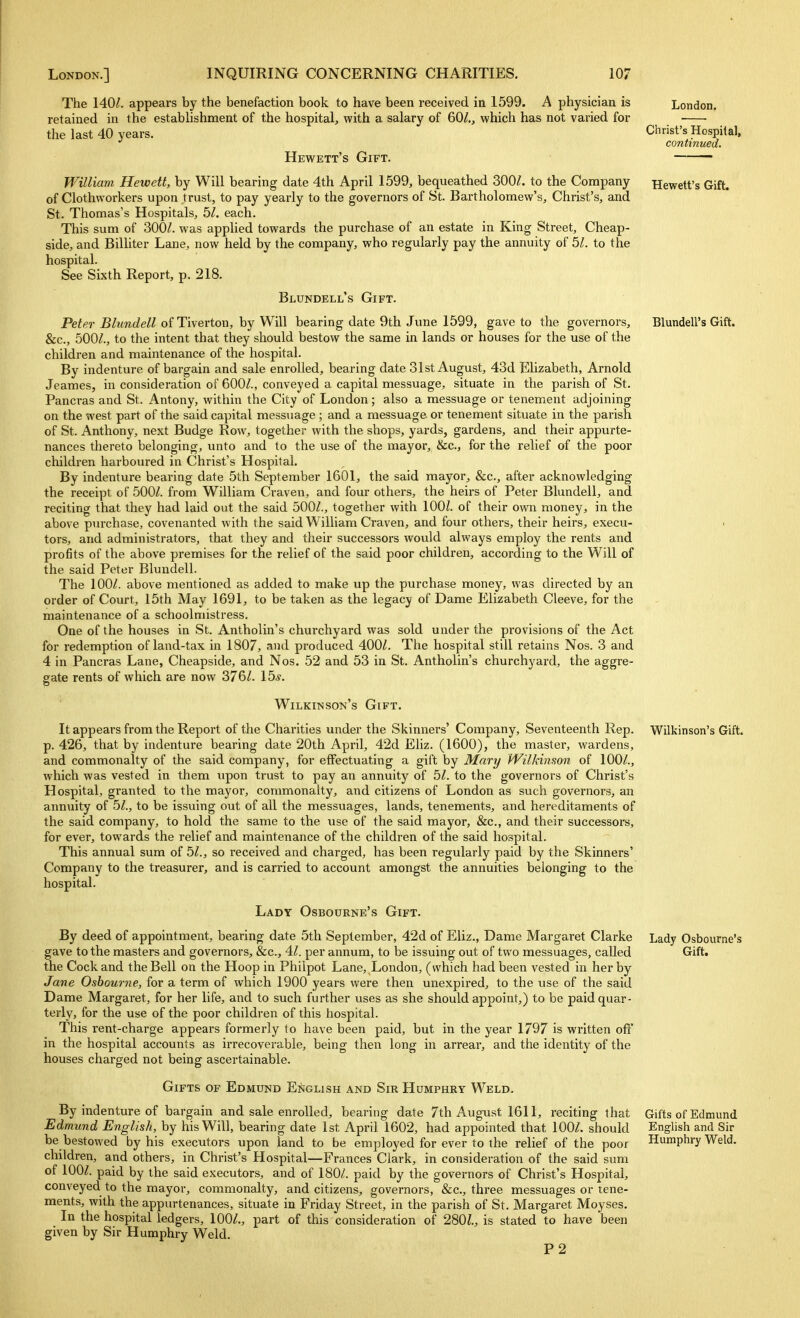 London. Christ's Hospital, continued. Hewett's Gift. Blundell's Gift. The 140^. appears by the benefaction book to have been received in 1599. A physician is retained in the establishment of the hospital^ with a salary of 60^., which has not varied for the last 40 years. Hewett's Gift. William Hewett, by Will bearing date 4th April 1599, bequeathed 300/. to the Company of Clothvvorkers upon trust, to pay yearly to the governors of St. Bartholomew's, Christ's, and St. Thomas's Hospitals, bl. each. This sum of 300/. was applied towards the purchase of an estate in King Street, Cheap- side, and BilUter Lane, now held by the company, who regularly pay the annuity of bl. to the hospital. See Sixth Report, p. 218. Blundell's Gift. Peter Blundell of Tiverton, by Will bearing date 9th June 1599, gave to the governors, &c., 500/., to the intent that they should bestow the same in lands or houses for the use of the children and maintenance of the hospital. By indenture of bargain and sale enrolled, bearing date 31st August, 43d Elizabeth, Arnold Jeames, in consideration of 600/., conveyed a capital messuage, situate in the parish of St. Pancras and St. Antony, within the City of London; also a messuage or tenement adjoining on the west part of the said capital messuage; and a messuage or tenement situate in the parish of St. Anthony, next Budge Row, together with the shops, yards, gardens, and their appurte- nances thereto belonging, unto and to the use of the mayor, &c., for the relief of the poor children harboured in Christ's Hospital. By indenture bearing date 5th September 1601, the said mayor, &c., after acknowledging the receipt of 500/. from William Craven, and four others, the heirs of Peter Blundell, and reciting that they had laid out the said 500/., together with 100/. of their own money, in the above purchase, covenanted with the said William Craven, and four others, their heirs, execu- tors, and administrators, that they and their successors would always employ the rents and profits of the above premises for the relief of the said poor children, according to the Will of the said Peter Blundell. The 100/. above mentioned as added to make up the purchase money, was directed by an order of Court, 15th May 1691, to be taken as the legacy of Dame Elizabeth Cleeve, for the maintenance of a schoolmistress. One of the houses in St. Antholin's churchyard was sold under the provisions of the Act for redemption of land-tax in 1807, and produced 400/. The hospital still retains Nos. 3 and 4 in Pancras Lane, Cheapside, and Nos. 52 and 53 in St. Antholin's churchyard, the aggre- gate rents of which are now 376/. 15^. Wilkinson's Gift. It appears from the Report of the Charities under the Skinners' Company, Seventeenth Rep. Wilkinson's Gift, p. 426, that by indenture bearing date 20th April, 42d Eliz. (1600), the master, wai'dens, and commonalty of the said company, for effectuating a gift by Mary i4^ilkimon of 100/., which was vested in them iipon trust to pay an annuity of 5/. to the governors of Christ's Hospital, granted to the mayor, commonalty, and citizens of London as such governors, an annuity of 5/., to be issuing out of all the messuages, lands, tenements, and hereditaments of the said company, to hold the same to the use of the said mayor, &c., and their successors, for ever, towards the relief and maintenance of the children of the said hospital. This annual sum of 5/., so received and charged, has been regularly paid by the Skinners' Company to the treasurer, and is carried to account amongst the annuities belonging to the hospital. Lady Osbourne's Gift. By deed of appointment, bearing date 5th September, 42d of Eliz., Dame Margaret Clarke Lady Osbourne's gave to the masters and governors, &c., 4/. per annum, to be issuing out of two messuages, called Gift, the Cock and the Bell on the Hoop in Philpot Lane, London, (which had been vested in her by Jane Osbourne, for a term of which 1900 years were then unexpired, to the use of the said Dame Margaret, for her life, and to such further uses as she should appoint,) to be paid quar- terly, for the use of the poor children of this hospital. This rent-charge appears formerly to have been paid, but in the year 1797 is written off' in the hospital accounts as irrecoverable, being then long in arrear, and the identity of the houses charged not being ascertainable. Gifts of Edmund E^jglish and Sir Humphry Weld. By indenture of bargain and sale enrolled, bearing date 7th August 1611, reciting that Gifts of Edmund Edmund English, by his Will, bearing date 1st April 1602, had appointed that 100/. should English and Sir be bestowed by his executors upon land to be employed for ever to the relief of the poor Humphry Weld, children, and others, in Christ's Hospital—Frances Clark, in consideration of the said sum of 100/. paid by the said executors, and of 180/. paid by the governors of Christ's Hospital, conveyed to the mayor, commonalty, and citizens, governors, &c., three messuages or tene- ments, with the appurtenances, situate in Friday Street, in the parish of St. Margaret Moyses. In the hospital ledgers, 100/., part of this consideration of 280/., is stated to have been given by Sir Humphry Weld. P2