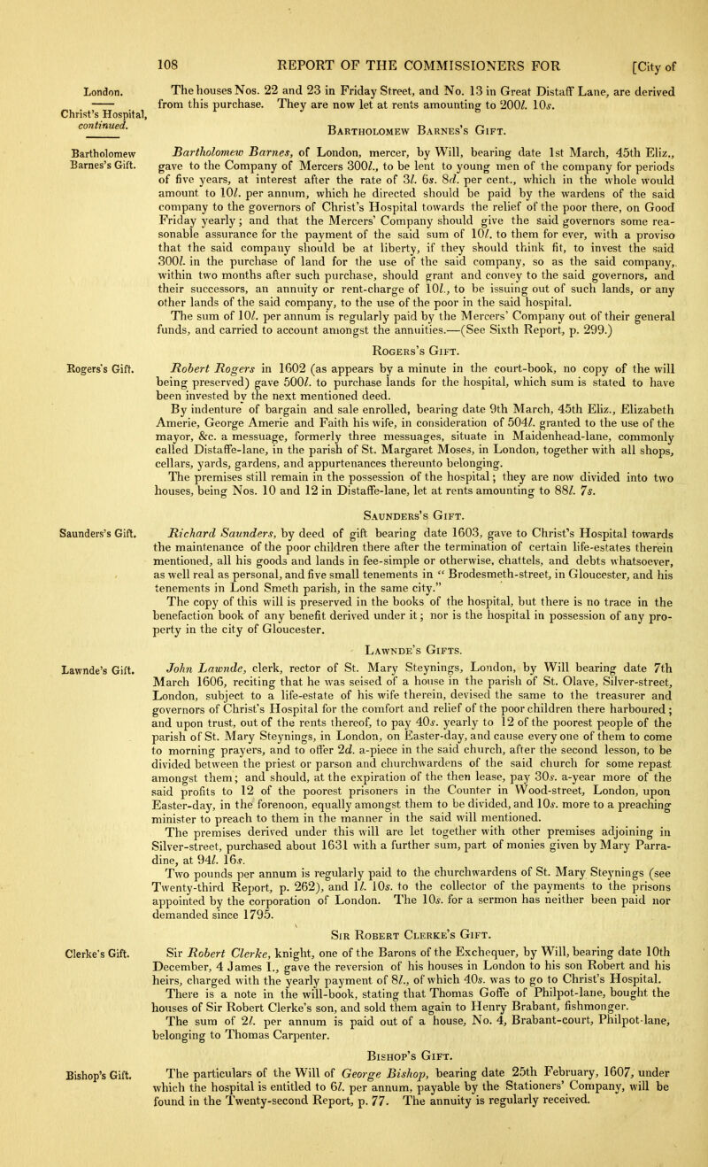 London. Christ's Hospital, continued. Bartholomew Barnes's Gift. Rogers's Gift. Saunders's Gift. Lawnde's Gift. Gierke's Gift. Bishop's Gift. The houses Nos. 22 and 23 in Friday Street, and No. 13 in Great Distaff Lane, are derived from this purchase. They are now let at rents amounting to 200/. 10^-. Bartholomew Barnes's Gift. Bartholomew Barnes, of London, mercer, by Will, bearing date 1st March, 45th Eliz., gave to the Company of Mercers 300/., to be lent to young men of the company for periods of five years, at interest after the rate of 3/. 6s. 8f/. per cent., which in the whole would amount to lOZ. per annum, which he directed should be paid by the wardens of the said company to the governors of Christ's Hospital towards the relief of the poor there, on Good Friday yearly; and that the Mercers' Company should give the said governors some rea- sonable assurance for the payment of the said sum of 10/. to them for ever, with a proviso that the said company should be at liberty, if they should think fit, to invest the said 300/. in the purchase of land for the use of the said company, so as the said company, within two months after such purchase, should grant and convey to the said governors, and their successors, an annuity or rent-charge of 10/., to be issuing out of such lands, or any other lands of the said company, to the use of the poor in the said hospital. The sum of 10/. per annum is regularly paid by the Mercers' Company out of their general funds, and carried to account amongst the annuities.—(See Sixth Report, p. 299.) Rogers's Gift. Robert Rogers in 1602 (as appears by a minute in the court-book, no copy of the will being preserved) gave 500/. to purchase lands for the hospital, which sum is stated to have been invested by the next mentioned deed. By indenture of bargain and sale enrolled, bearing date 9th March, 45th Eliz., Elizabeth Amerie, George Amerie and Faith his wife, in consideration of 504/. granted to the use of the mayor, &c. a messuage, formerly three messuages, situate in Maidenhead-lane, commonly called Distaffe-lane, in the parish of St. Margaret Moses, in London, together with all shops, cellars, yards, gardens, and appurtenances thereunto belonging. The premises still remain in the possession of the hospital; they are now divided into two houses, being Nos. 10 and 12 in Distaffe-lane, let at rents amounting to 88/. 7$. Saunders's Gift. Richard Saunders, by deed of gift bearing date 1603, gave to Christ's Hospital towards the maintenance of the poor children there after the termination of certain life-estates therein mentioned, all his goods and lands in fee-simple or otherwise, chattels, and debts whatsoever, as well real as personal, and five small tenements in  Brodesmeth-street, in Gloucester, and his tenements in Lond Smeth parish, in the same city. The copy of this will is preserved in the books of the hospital, but there is no trace in the benefaction book of any benefit derived under it; nor is the hospital in possession of any pro- perty in the city of Gloucester. Lawnde's Gifts. John Lawnde, clerk, rector of St. Mary Steynings, London, by Will bearing date 7th March 1606, reciting that he was seised of a house in the parish of St. Olave, Silver-street, London, subject to a life-estate of his wife therein, devised the same to the treasurer and governors of Christ's Hospital for the comfort and relief of the poor children there harboured ; and upon trust, out of the rents thereof, to pay 40^^. yearly to 12 of the poorest people of the parish of St. Mary Steynings, in London, on Easter-day, and cause everyone of them to come to morning prayers, and to offer 2d. a-piece in the said church, after the second lesson, to be divided between the priest or parson and churchwardens of the said church for some repast amongst them; and should, at the expiration of the then lease, pay 30^. a-year more of the said profits to 12 of the poorest prisoners in the Counter in Wood-street, London, upon Easter-day, in the forenoon, equally amongst them to be divided, and 10s. more to a preaching minister to preach to them in the manner in the said will mentioned. The premises derived under this will are let together with other premises adjoining in Silver-street, purchased about 1631 with a further sum, part of monies given by Mary Parra- dine, at 94/. 16.y. Two pounds per annum is regularly paid to the churchwardens of St. Mary Steynings (see Twenty-third Report, p. 262), and 1/. 10s. to the collector of the payments to the prisons appointed by the corporation of London. The 10^. for a sermon has neither been paid nor demanded since 179.5. Sir Robert Clerke's Gift. Sir Robert Gierke, knight, one of the Barons of the Exchequer, by Will, bearing date 10th December, 4 James I., gave the reversion of his houses in London to his son Robert and his heirs, charged with the yearly payment of 8/., of which 40s. was to go to Christ's Hospital. There is a note in the will-book, stating that Thomas Goffe of Philpot-lane, bought the hoTises of Sir Robert Clerke's son, and sold them again to Henry Brabant, fishmonger. The sum of 21. per annum is paid out of a house. No. 4, Brabant-court, Philpot-lane, belonging to Thomas Carpenter. Bishop's Gift. The particulars of the Will of George Bishop, bearing date 25th February, 1607, under which the hospital is entitled to 6/. per annum, payable by the Stationers' Company, will be found in the Twenty-second Report, p. 77. The annuity is regularly received.