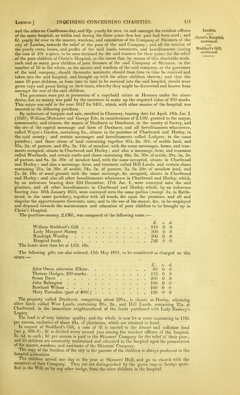 i London.] INQUIRING CONCERNING CHARITIES. Ill and the other on Candlemas-day, and 2(ls. yearly for ever, to and amongst the resident officers of the same hospital, as within and during the three years then last past had been used; and 6/. yearly for ever to the master, wardens, and committee of the Company of Skinners of the city of London, towards the relief of the poor of the said Company ; and all the residue of the yearly rents, issues, and profits of the said lands, tenements, and hereditaments (saving the sum of 10^. a-piece, to be once detained by the said trustees for their pains) for the relief of the poor children of Christ's Hospital, to the intent that, by reason of this charitable work, such and so many poor children of poor freemen of the said Company of Skiimers, to the number of 10 in the whole, as the master and wardens of the said company, or the governors of the said company, should thereunto nominate, should from time to time be received and taken into the said hospital, and brought up with the other children therein; and that the same 10 poor children, so from time to time to be received into the said hospital, should wear green caps and green facing on their coats, whereby they might be discovered and known from amongst the rest of the said children. The governors were put in possession of a copyhold estate at Hornsey under the above devise, but no money was paid by the executors to make up the required value of 100 marks. This estate was sold in the year 1617 for 810/., which, with other monies of the hospital, was invested in the following purchase. By indenture of bargain and sale, enrolled in Chancery, bearing date 1st April, 18th Jac. I. (1620), William^Mulcaster and George Ede, in consideration of 2,136/. granted to the mayor, commonalty, and citizens, the manor of Duxhurst or Duxthurst, in the county of Surrey, and the site of the capital messuage and farm of Duxhurst, and all hereditaments whatsoever, called Weyse's Garden, containing 6a., situate in the parishes of Charlwood and Horley, in the said county; and certain messuages and hereditaments called Lodgers, in the same parishes; and those closes of land containing together 83a. 2r. 30p. of arable land, and 95a. 2k. of pasture, and 48a. 3r. 14p. of meadow, with the same messuages, farms, and tene- ments occupied, situate in Charlwood and Horley; and also a messuage, farm, and tenement called Westlands, and certain crofts and closes containing 44a. 3r. 36p. of arable, 28a. 3r. 5p. of pasture, and 8a. 2r. 16p. of meadow land, with the same occupied, situate in Charlwood and Horley: and also a messuage, farm, and tenement called Hill Lands, and certain closes containing 21a. 3r. 36p. of arable, 34a. 3r. of pasture, 3a. 3r. 24p. of meadow land, and 7a. 2r. 18p. of wood ground, with the same messuage, &c. occupied, situate in Charlwood and Horley; and also all other hereditaments whatsoever in Charlwood and Horley, which, by an indenture bearing date 22d December, 17th Jac. I., were conveyed unto the said grantors, and all other hereditaments in Charlwood and Horley, which, by an indentiu'e bearing date lOth January 1615, were conveyed unto the same parties (except 3a. in Battle- mead, in the same parishes), together with all woods, &c. upon the premises, and all and singular the appurtenances thereunto, unto, and to the use of the mayor, &c.. to be employed and disposed towards the maintenance and education of poor children to be brought up in Christ's Hospital. The purchase-money, 2,136/., was composed of the following sums:— £. s. d. Wilham Stoddard's Gift 810 0 0 Lady Margaret Slaney 300 0 0 Randolph WooUey 300 0 0 Hospital funds 726 0 0 The lands were then let at 133/. \0s. The following gifts are also ordered, 15th May 1691, to be considered as charged on this estate:— £. s. d. Alice Owen, otherwise Elkine 60 0 0 Thomas Hodges, 200 marks 133 6 8 Susan Davis 200 0 0 John Babington 100 0 0 Rowland Wilson 100 0 0 Mary Parradine (part of 400/.) 130 0 0 The property called Duxhurst, comprising about 226a., is situate at Horley, adjoining other lands called West Lands, containing 89a. 2r., and Hill Lands, containing 25a. at Charlwood, in the immediate neighbourhood of the lands purchased with Lady Rarrisey's Legacy.  The land is of very inferior quality, and the whole is now let at rents amounting to 118/. per annum, exclusive of about 44a. of plantation, which are retained in hand. In respect of Stoddard's Gift, a sum of 4/. is carried to the dinner and collation fund (see p. 308-9) ; 2/. is divided every second year among the resident officers of the hospital, 3.y. ^d. to each; 6/. per annum is paid to the Skinners' Company for the relief of their poor; and 10 children are constantly maintained and educated in the hospital upon the presentation of the master, wardens, and assistants of the Skinners' Company. The copy of the freedom of the city to the parents of the children is always produced to the hospital authorities. The children attend one day in the year at Skinners' Hall, and go to church with the menibers of their Company. They are not distinguished by the green caps or facings speci- fied in the Will, or by any other badge, from the other children in the hospital. London. Christ's Hospital, continued. Stoddard's Gift, continued.