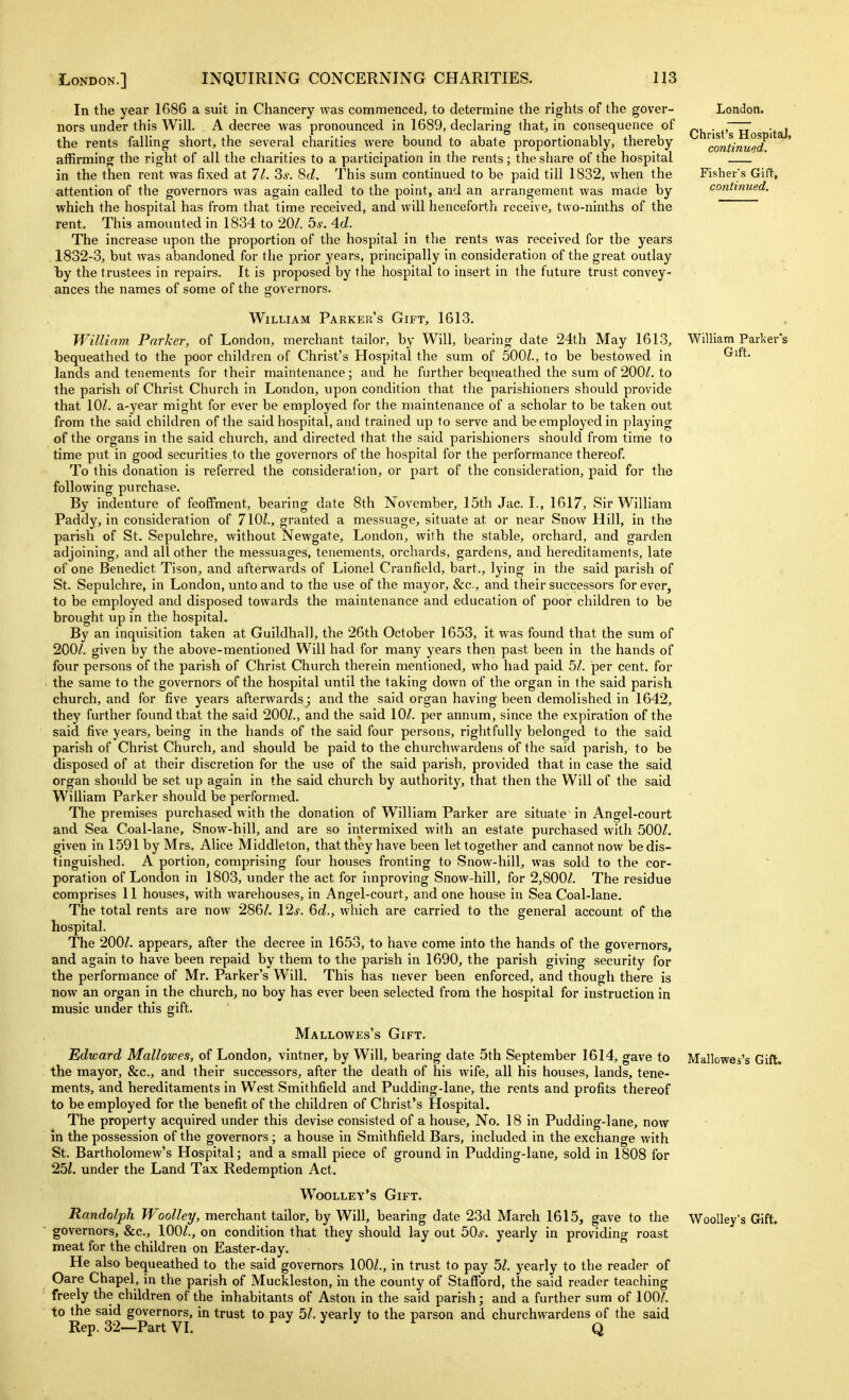 In the year 1686 a suit in Chancery was commenced, to determine the rights of the gover- nors under this Will. A decree was pronounced in 1689, declaring that, in consequence of the rents falling short, the several charities were bound to abate proportionably, thereby affirming the right of all the charities to a participation in the rents; the share of the hospital in the then rent was fixed at 11. Si-. 8(<f. This sum continued to be paid till 1832, when the attention of the governors was again called to the point, and an arrangement was made by which the hospital has from that time received, and will henceforth receive, two-ninths of the rent. This amounted in 1834 to 20/. ^s. 4d. The increase upon the proportion of the hospital in the rents was received for the years 1832-3, but was abandoned for the prior years, principally in consideration of the great outlay by the trustees in repairs. It is proposed by the hospital to insert in the future trust convey- ances the names of some of the governors. William Parker's Gift, 1613. William Parker, of London, merchant tailor, by Will, bearing date 24th May 1613, bequeathed to the poor children of Christ's Hospital the sum of 500Z., to be bestowed in lands and tenements for their maintenance; and he further bequeathed the sum of 200/. to the parish of Christ Church in London, upon condition that the parishioners should provide that 10/. a-year might for ever be employed for the maintenance of a scholar to be taken out from the said children of the said hospital, and trained up to serve and be employed in playing of the organs in the said church, and directed that the said parishioners should from time to time put in good securities to the governors of the hospital for the performance thereof. To this donation is referred the consideration, or part of the consideration, paid for the following purchase. By indenture of feoffment, bearing date 8th November, 15th Jac. I., 1617, Sir William Paddy, in consideration of 710?., granted a messuage, situate at or near Snow Hill, in the parish of St. Sepulchre, without Newgate, London, with the stable, orchard, and garden adjoining, and all other the messuages, tenements, orchards, gardens, and hereditaments, late of one Benedict Tison, and afterwards of Lionel Cranfield, bart., lying in the said parish of St. Sepulchre, in London, unto and to the use of the mayor, &c., and their successors for ever, to be employed and disposed towards the maintenance and education of poor children to be brought up in the hospital. By an inquisition taken at Guildhall, the 26th October 1653, it was found that the sum of 200/. given by the above-mentioned Will had for many years then past been in the hands of four persons of the parish of Christ Church therein mentioned, who had paid 5/. per cent, for the same to the governors of the hospital until the taking down of the organ in the said parish church, and for five years afterwards; and the said organ having been demolished in 1642, they further found that the said 200/., and the said 10/. per annum, since the expiration of the said five years, being in the hands of the said four persons, rightfully belonged to the said parish of Christ Church, and should be paid to the churchwardens of the said parish, to be disposed of at their discretion for the use of the said parish, provided that in case the said organ should be set up again in the said church by authority, that then the Will of the said William Parker should be performed. The premises purchased with the donation of William Parker are situate in Angel-court and Sea Coal-lane, Snow-hill, and are so intermixed with an estate purchased with 500/. given in 1591 by Mrs. Alice Middleton, that they have been let together and cannot now be dis- tinguished. A portion, comprising four houses fronting to Snow-hill, was sold to the cor- poration of London in 1803, under the act for improving Snow-hill, for 2,800/. The residue comprises 11 houses, with warehouses, in Angel-court, and one house in Sea Coal-lane. The total rents are now 286/. 12^^. 6d., which are carried to the general account of the hospital. The 200/. appears, after the decree in 1653, to have come into the hands of the governors, and again to have been repaid by them to the parish in 1690, the parish giving security for the performance of Mr. Parker's Will. This has never been enforced, and though there is now an organ in the church, no boy has ever been selected from the hospital for instruction in music under this gift. Mallowes's Gift. Edward Mallowes, of London, vintner, by Will, bearing date 5th September 1614, gave to the mayor, &c., and their successors, after the death of his wife, all his houses, lands, tene- ments, and hereditaments in West Smithfield and Pudding-lane, the rents and profits thereof to be employed for the benefit of the children of Christ's Hospital. The property acquired under this devise consisted of a house. No. 18 in Pudding-lane, now in the possession of the governors; a house in Smithfield Bars, included in the exchange with St. Bartholomew's Hospital; and a small piece of ground in Pudding-lane, sold in 1808 for 25?. under the Land Tax Redemption Act. Woolley's Gift. Randolph Woolley, merchant tailor, by Will, bearing date 23d March 1615, gave to the governors, &c., 100/., on condition that they should lay out 50^. yearly in providing roast meat for the children on Easter-day.  He also bequeathed to the said governors 100/., in trust to pay 5/. yearly to the reader of Oare Chapel, in the parish of Muckleston, in the county of Stafford, the said reader teaching freely the children of the inhabitants of Aston in the said parish; and a further sum of 100/. to the said governors, in trust to pay 5/. yearly to the parson and churchwardens of the said Rep. 32—Part VI. t J J : r ^ London. Christ's Hospital, continued. Fisher's Gift, continued. William Parker's Gift. Mallowes's Gift. Woolley's Gift.