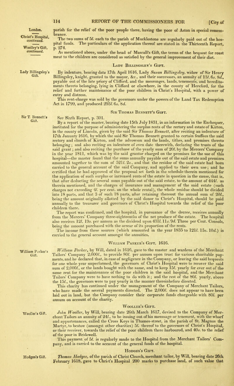 London. •Christ's Hospital, continued. Woolley's Gift, continued. Lady Billingsley's Gift. Sir T. Bennett's Gift. William Parker's Gift. TVooller's Gift. Hcdges's Gift. parish for the reUef of the poor people there, having the poor of Aston in special remem- brance. The two sums of bl. each to the parish of Mucklestone are regularly paid out of the hos- pital funds. The particulars of the application thereof are stated in the Thirteenth Report, p. 274. As mentioned above, under the head of Mascall's Gift, the terms of the bequest for roast meat to the children are considered as satisfied by the general improvement of their diet. Lady Billingsley's Gift. By indenture, bearing date 17th April 1616, Lady Susan Billingsley, widow of Sir Henry Billingsley, knight, granted to the mayor, &c., and their successors, an annuity of 13A 6*. 8rf., payable out of the late priory of Clifford, and the messuages, lands, tenements, and heredita- ments thereto belonging, lying in Clifford or elsewhere, in the county of Hereford, for the relief and further maintenance of the poor children in Christ's Hospital, with a power of entry and distress. This rent-charge was sold by the governors under the powers of the Land Tax Redemption Act in 1799, and produced 293/. 6*. 8d. Sir Thomas Bennett's Gift. See Sixth Report, p. 301. By a report of the master, bearing date 15th July 1831, in an information in the Exchequer,^ instituted for the purpose of administering the surplus rents of the rectory and estate of Kirton, in the county of Lincoln, given by the said Sir Thomas Bennett, after reciting an indenture of 17th January 1616, by which the said Sir Thomas Bennett granted to certain feoffees the said rectory and church of Kirton, and the advowson and the lands, tithes, and premises thereto belonging; and also reciting an indenture of even date therewith, declaring the trusts of the said grant; and also reciting the purchase of the yearly sum of 20/. by the Mercers' Company in the year 1811, which was by the said grantor charged on the premises for the use of this hospital—the master found that the sums annually payable out of the said estate and premises amounted together to the sum of 521/. 2$., and tliat the residue of the said estate had been carried to the general account of the said Company, and applied to their own use; and he certified that he had approved of the proposal set forth in the schedule therein mentioned for the application of such surplus or increased rents of the estate in question in the cause, that is, that after deducting the several sums payable out of the said estate, to the amount of 444/. as therein mentioned, and the charges of insurance and management of the said estate (such charges not exceeding 4.1. per cent, on the whole rental), the whole residue should be divided into 18 parts, and that 3 of such 18 parts, after retaining thereout the annual sum of 20/., being the amount originally allotted by the said donor to Christ's Hospital, should be paid annually to the treasurer and governors of Christ's Hospital towards the relief of the poor children there. The report was confirmed, and the hospital, in pursuance of the decree, receives annually from the Mercers' Company three-eighteenths of the net produce of the estate. The hospital also receives 12/. 19*. per annum as the dividend upon 431/. 11*. 9(^. Three per Cent. Consols, being the amount purchased with the arrear of its proportion of the rents. The income from these sources (which amounted in the year 1835 to 121/. 15*. 10c/.) is carried to the general account amongst the annuities. William Parker's Gift, 1616. William Parker, by Will, dated in 1616, gave to (he master and wardens of the Merchant Tailors' Company 2,000/., to provide 80/. per annum upon trust for various charitable pay- ments, and he declared that, in case of negligence in the Company, or leaving the said bequests for one whole year unperformed, the governors of Christ's Hospital were to recover the said sum of 2,000/., or the lands bought with the same, and to keep 15/. yearly for ever out of the same rent for the maintenance of the poor children in the said hospital, and the Merchant Tailors' Company were to have nothing to do with it; and the rest of the 80/. yearly, above the 15/., the governors were to pay yearly in the manner thereinbefore directed. This charity has continued under the management of the Company of Merchant Tailors, who have made the several payments directed. The 2,000/. does not appear to have been laid out in land, but the Company consider their corporate funds chargeable with 80/. per annum on account of the charity. Wooller's Gift. John Wooller, by Will, bearing date 26th March 1617, devised to the Company of Mer- chant Tailors an annuity of 24/., to be issuing out of his messuage or tenement, with the wharf and appurtenances, called the Cross Keys in Thames-street, in the pai'ish of St. Magnus the Martyr, to bestow (amongst other charities) 5/. thereof to the governors of Christ's Hospital, or their receiver, towards the relief of the poor children there harboured, and 40*. to the relief of the poor in Bridewell. This payment of bl. is regularly made to the Hospital from the Merchant Tailors' Com- pany, and is carried to the account of the general funds of the hospital. HoDGEs's Gift. Thomas Hodges, of the parish of Christ Church, merchant tailor, by Will, bearing date 26th February 1618, gave to Christ's Hospital 200 marks to purchase laud, of such value that